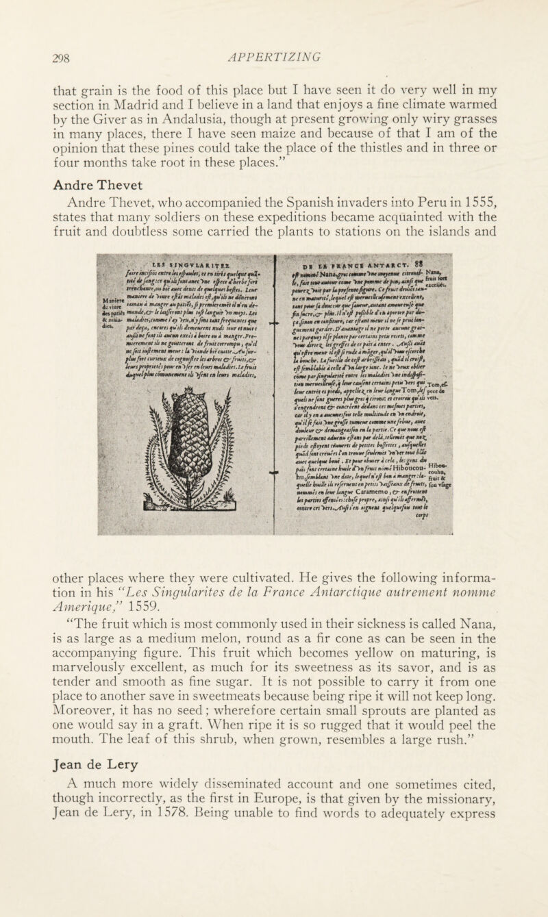 that grain is the food of this place but I have seen it do very well in my section in Madrid and I believe in a land that enjoys a fine climate warmed by the Giver as in Andalusia, though at present growing only wiry grasses in many places, there I have seen maize and because of that I am of the opinion that these pines could take the place of the thistles and in three or four months take root in these places.” Andre Thevet Andre Thevet, who accompanied the Spanish invaders into Peru in 1555, states that many soldiers on these expeditions became acquainted with the fruit and doubtless some carried the plants to stations on the islands and iSj W f» tMtfurljut tfifrtn^lMt i ttUt / Urg< mu.Uitt »W«i (imt lei mtUdiei >»< 'is* SINOVlARltil M mtUdts Ht dSnerwt Ac<iu(« »M>efrr**»f*ti<l,fi^emlertmitUde»dt^ m*nde,o^kla£eTnitflm tt^Uapdrynmtys.Ut &tuau- pae'defit, enetrti^uilidemeuremnuM mtrttnmte lO^Beftnfibiutmtxttsihineii* mtnger.Frt- miertmeat ih nt ^etutermi it fhtit arttmfu, ju'ii Ht fill iu^ement mm; U yiimde kitaum.^itjnr- flmJitt(uriaixdtte^t^rel<t0-lmtiCrfrtiits,0‘ iemtjmfrutt’i fntr en tn UimmetUdm.Ufruit detftiflmtSnutBemtntib'lfmitalttin mmditi. txccliiu tern- ESHlANC* ANTAIICT. 88 fmrtxy»kfmUfr*jtntefipm, Ct fruit deuiettm at tn mMurui,ie^ue( tf mermiBci^tmeat exetSent, urnmtrfidtmtmfirfmtm^taixmtmtufi ft* fktt.Hn'tf f^tltittUftTHTfnrdt- ftjintn ramfitm*, t*r e/tnu airar il ntfi ftmltth- ^mmnt^ierdtr.P'iimMttifeilttefnH duttmpm Of! fxtfttj tlfe fUmt f*r ttrutm fetit riieu, emm* ■>«» dirie^ ietrtiffri dr ft ftn* enter. m'tfrtmtm ip^firadeimigrr.fdiiyimtjtwrc^ U htucbt, ItfutfUt dt ttfi mm fern, fud tl enifi. ttettemrutiSaife,*lmre4ujt*t(ert*i»sfetit Tom.eC lemtmrettif it£, nntlkii^enltmkn^mTom^f pcccJk fult sefint ffterts pmgru j cireatx el trttrtu j»’lii vto. itngendreni ttncreent dtdtm tti mt/mei [mrtin, t*r dj en 4 tuetmtifek ttBe multitude e» >» endrtit, ftilfifell ynepeSi tumeur etmmt untfeim, met dtulem(rdtmti»gt*iJinenUf*rti*.Ceftetiemrjl fmtiStmtnt*d»enuefiiatsfmdtli,ttllemilfttml:, fitdt efityent efmierti dt ftttttt btjfimi, nufjoeSet ^md fint ermlei tin treuuefiulemet tbU amc'autifmlni .ttftmthmeTietU.ltigeia dtt finlrertetnekmlt dynfhut noml Hibovcoo- b»,JemiUnt Viw dnte, Itfttln'tfi tin * mnnttttU- ftellt hut He ill rejerarnt en fetitt 'ttijfeeitx atfrmts, T&gt aemmtienItur ftngue Caramtmo,CX enjhtteni let ^mitt effiaittnehtji frtfrey *i«fi fiibiff'tmui^ ttsire etiyerin/fi^tea tigntni fulfuftu imtl* terft other places where they were cultivated. He gives the following informa¬ tion in his ‘'Les Singularites de la France Antarclique autrement nomme Ainerique” 1559. ‘‘The fruit which is most commonly used in their sickness is called Nana, is as large as a medium melon, round as a fir cone as can be seen in the accompanying figure. This fruit which becomes yellow on maturing, is marvelously excellent, as much for its sweetness as its savor, and is as tender and smooth as fine sugar. It is not possible to carry it from one place to another save in sweetmeats because being ripe it will not keep long. Moreover, it has no seed; wherefore certain small sprouts are planted as one would say in a graft. When ripe it is so rugged that it would peel the mouth. The leaf of this shrub, when grown, resembles a large rush.” Jean de Lery A much more widely disseminated account and one sometimes cited, though incorrectly, as the first in Europe, is that given by the missionary, Jean de Lery, in 1578. Being unable to find words to adequately express