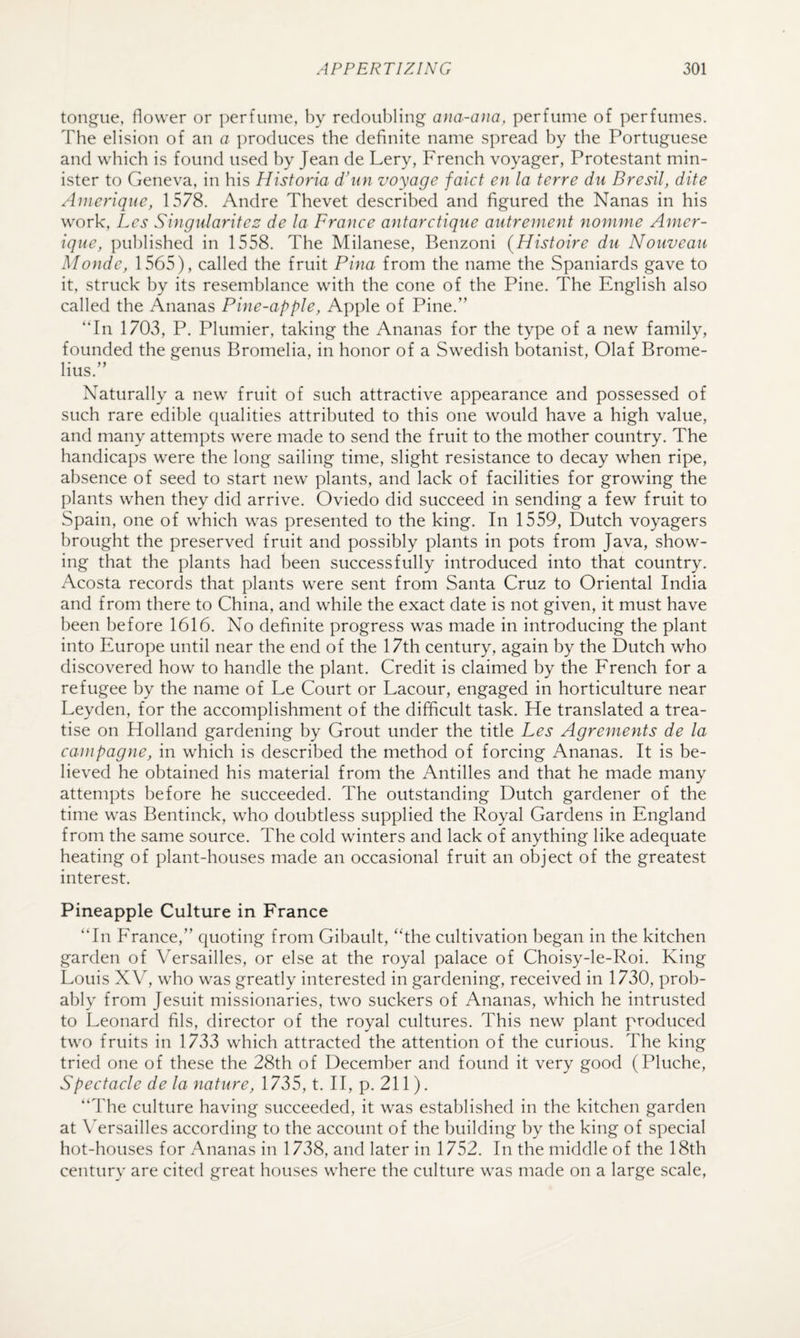 tongue, flower or ])erfuuie, by redoubling ana-ana, perfume of perfumes. The elision of an a ])roduces the definite name spread by the Portuguese and which is found used by Jean de Lery, French voyager, Protestant min¬ ister to Geneva, in his Hisforia d’un voyage faict en la terre du Bresil, dite Ainerique, 1578. Andre Thevet described and figured the Nanas in his work, Lcs Singiilarifes de la France antarctiqne autrement nomme Amer- ique, published in 1558. The Milanese, Benzoni (Histoire du Nouveau Monde, 1565), called the fruit Pina from the name the Spaniards gave to it, struck by its resemblance with the cone of the Pine. The English also called the Ananas Pine-apple, Apple of Pine.'’ “In 1703, P. Plumier, taking the Ananas for the type of a new family, founded the genus Bronielia, in honor of a Swedish botanist, Olaf Bronie- lius.” Naturally a new fruit of such attractive appearance and possessed of such rare edible qualities attributed to this one would have a high value, and many attempts were made to send the fruit to the mother country. The handicaps were the long sailing time, slight resistance to decay when ripe, absence of seed to start new plants, and lack of facilities for growing the plants when they did arrive. Oviedo did succeed in sending a few fruit to Spain, one of which was presented to the king. In 1559, Dutch voyagers brought the preserved fruit and possibly plants in pots from Java, show¬ ing that the plants had been successfully introduced into that country. Acosta records that plants were sent from Santa Cruz to Oriental India and from there to China, and while the exact date is not given, it must have been before 1616. No definite progress was made in introducing the plant into Europe until near the end of the 17th century, again by the Dutch who discovered how to handle the plant. Credit is claimed by the French for a refugee by the name of Le Court or Lacour, engaged in horticulture near Leyden, for the accomplishment of the difficult task. He translated a trea¬ tise on Holland gardening by Grout under the title Les Agreruents de la cainpagne, in which is described the method of forcing Ananas. It is be¬ lieved he obtained his material from the Antilles and that he made many attempts before he succeeded. The outstanding Dutch gardener of the time was Bentinck, who doubtless supplied the Royal Gardens in England from the same source. The cold winters and lack of anything like adequate heating of plant-houses made an occasional fruit an object of the greatest interest. Pineapple Culture in France “In France,” quoting from Gibault, “the cultivation began in the kitchen garden of Versailles, or else at the royal palace of Choisy-le-Roi. King Louis XV, who was greatly interested in gardening, received in 1730, prob¬ ably from Jesuit missionaries, two suckers of Ananas, which he intrusted to Leonard fils, director of the royal cultures. This new plant produced two fruits in 1733 which attracted the attention of the curious. The king tried one of these the 28th of December and found it very good (Pluche, Spectacle de la nature, 1735, t. H, p. 211). “The culture having succeeded, it was established in the kitchen garden at \ ersailles according to the account of the building by the king of special hot-houses for Ananas in 1738, and later in 1752. In the middle of the 18th century are cited great houses where the culture was made on a large scale.