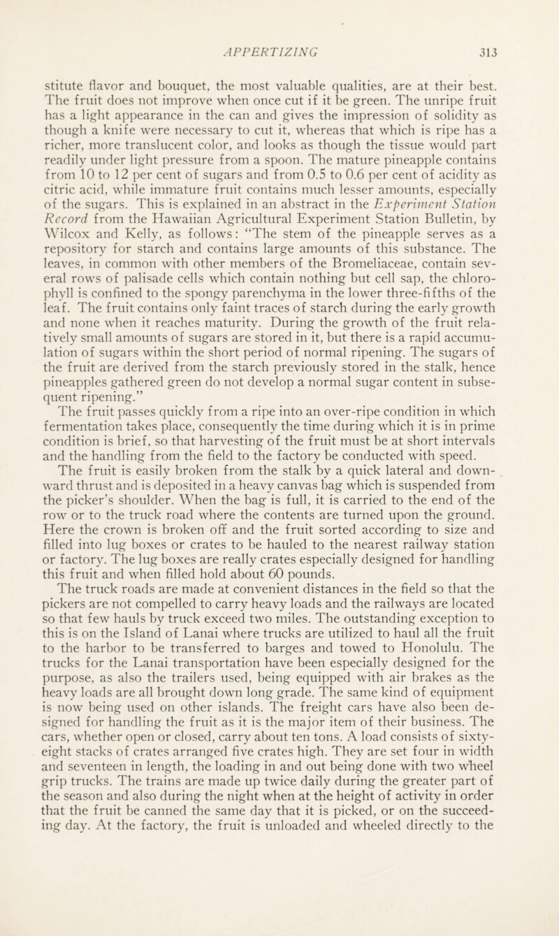 stitute flavor and bouquet, the most valuable qualities, are at their best. The fruit does not improve when once cut if it be green. The unripe fruit has a light appearance in the can and gives the impression of solidity as though a knife were necessary to cut it, whereas that which is ripe has a richer, more translucent color, and looks as though the tissue would part readily under light pressure from a spoon. The mature pineapple contains from 10 to 12 per cent of sugars and from 0.5 to 0.6 per cent of acidity as citric acid, while immature fruit contains much lesser amounts, especially of the sugars. This is explained in an abstract in the Experiment Station Record from the Hawaiian Agricultural Experiment Station Bulletin, by Wilcox and Kelly, as follows: “The stem of the pineapple serves as a repository for starch and contains large amounts of this substance. The leaves, in common with other members of the Bromeliaceae, contain sev¬ eral rows of palisade cells which contain nothing but cell sap, the chloro¬ phyll is confined to the spongy parenchyma in the lower three-fifths of the leaf. The fruit contains only faint traces of starch during the early growth and none when it reaches maturity. During the growth of the fruit rela¬ tively small amounts of sugars are stored in it, but there is a rapid accumu¬ lation of sugars within the short period of normal ripening. The sugars of the fruit are derived from the starch previously stored in the stalk, hence pineapples gathered green do not develop a normal sugar content in subse¬ quent ripening.” The fruit passes quickly from a ripe into an over-ripe condition in which fermentation takes place, consequently the time during which it is in prime condition is brief, so that harvesting of the fruit must be at short intervals and the handling from the field to the factory be conducted with speed. The fruit is easily broken from the stalk by a quick lateral and down- . ward thrust and is deposited in a heavy canvas bag which is suspended from the picker’s shoulder. When the bag is full, it is carried to the end of the row or to the truck road where the contents are turned upon the ground. Here the crown is broken off and the fruit sorted according to size and filled into lug boxes or crates to be hauled to the nearest railway station or factory. The lug boxes are really crates especially designed for handling this fruit and when filled hold about 60 pounds. The truck roads are made at convenient distances in the field so that the pickers are not compelled to carry heavy loads and the railways are located so that few hauls by truck exceed two miles. The outstanding exception to this is on the Island of Lanai where trucks are utilized to haul all the fruit to the harbor to be transferred to barges and towed to Honolulu. The trucks for the Lanai transportation have been especially designed for the purpose, as also the trailers used, being equipped with air brakes as the heavy loads are all brought down long grade. The same kind of equipment is now being used on other islands. The freight cars have also been de¬ signed for handling the fruit as it is the major item of their business. The cars, whether open or closed, carry about ten tons. A load consists of sixty- eight stacks of crates arranged five crates high. They are set four in width and seventeen in length, the loading in and out being done with two wheel grip trucks. The trains are made up twice daily during the greater part of the season and also during the night when at the height of activity in order that the fruit be canned the same day that it is picked, or on the succeed¬ ing day. At the factory, the fruit is unloaded and wheeled directly to the