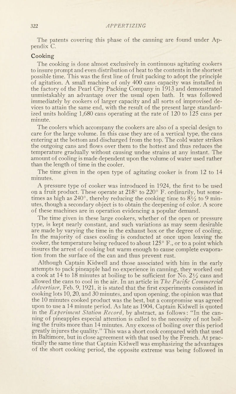 The patents covering this phase of the canning are found under Ap¬ pendix C. Cooking The cooking is done almost exclusively in continuous agitating cookers to insure prompt and even distribution of heat to the contents in the shortest possible time. This was the first line of fruit packing to adopt the principle of agitation. A small machine of only 400 cans capacity was installed in the factory of the Pearl City Packing Company in 1913 and demonstrated unmistakably an advantage over the usual open bath. It was followed immediately by cookers of larger capacity and all sorts of improvised de¬ vices to attain the same end, with the result of the present large standard¬ ized units holding 1,680 cans operating at the rate of 120 to 125 cans per minute. The coolers which accompany the cookers are also of a special design to care for the large volume. In this case they are of a vertical type, the cans entering at the bottom and discharged from the top. The cold water strikes the outgoing cans and flows over them to the hottest and thus reduces the temperature gradually without causing undue strains at any instant. The amount of cooling is made dependent upon the volume of water used rather than the length of time in the cooler. The time given in the open type of agitating cooker is from 12 to 14 minutes. A pressure type of cooker was introduced in 1924, the first to be used on a fruit product. These operate at 218° to 220° F. ordinarily, but some¬ times as high as 240°, thereby reducing the cooking time to 8^4 to 9 min¬ utes, though a secondary object is to obtain the deepening of color. A score of these machines are in operation evidencing a popular demand. The time given in these large cookers, whether of the open or pressure type, is kept nearly constant, and such variations as may seem desirable are made by varying the time in the exhaust box or the degree of cooling. In the majority of cases cooling is conducted at once upon leaving the cooker, the temperature being reduced to about 125° F., or to a point which insures the arrest of cooking but warm enough to cause complete evapora¬ tion from the surface of the can and thus prevent rust. Although Captain Kidwell and those associated with him in the early attempts to pack pineapple had no experience in canning, they worked out a cook at 14 to 18 minutes at boiling to be sufficient for No. 2^4 cans and allowed the cans to cool in the air. In an article in The Pacific Commercial Advertiser, Feb. 9, 1921, it is stated that the first experiments consisted in cooking lots 10, 20, and 30 minutes, and upon opening, the opinion was that the 10 minutes cooked product was the best, but a compromise was agreed upon to use a 14 minute period. As late as 1904, Captain Kidwell is quoted in the Experiment Station Record, by abstract, as follows: “In the can¬ ning of pineapples especial attention is called to the necessity of not boil¬ ing the fruits more than 14 minutes. Any excess of boiling over this period greatly injures the quality.” This was a short cook compared with that used in Baltimore, but in close agreement with that used by the French. At prac¬ tically the same time that Captain Kidwell was emphasizing the advantages of the short cooking period, the opposite extreme was being followed in