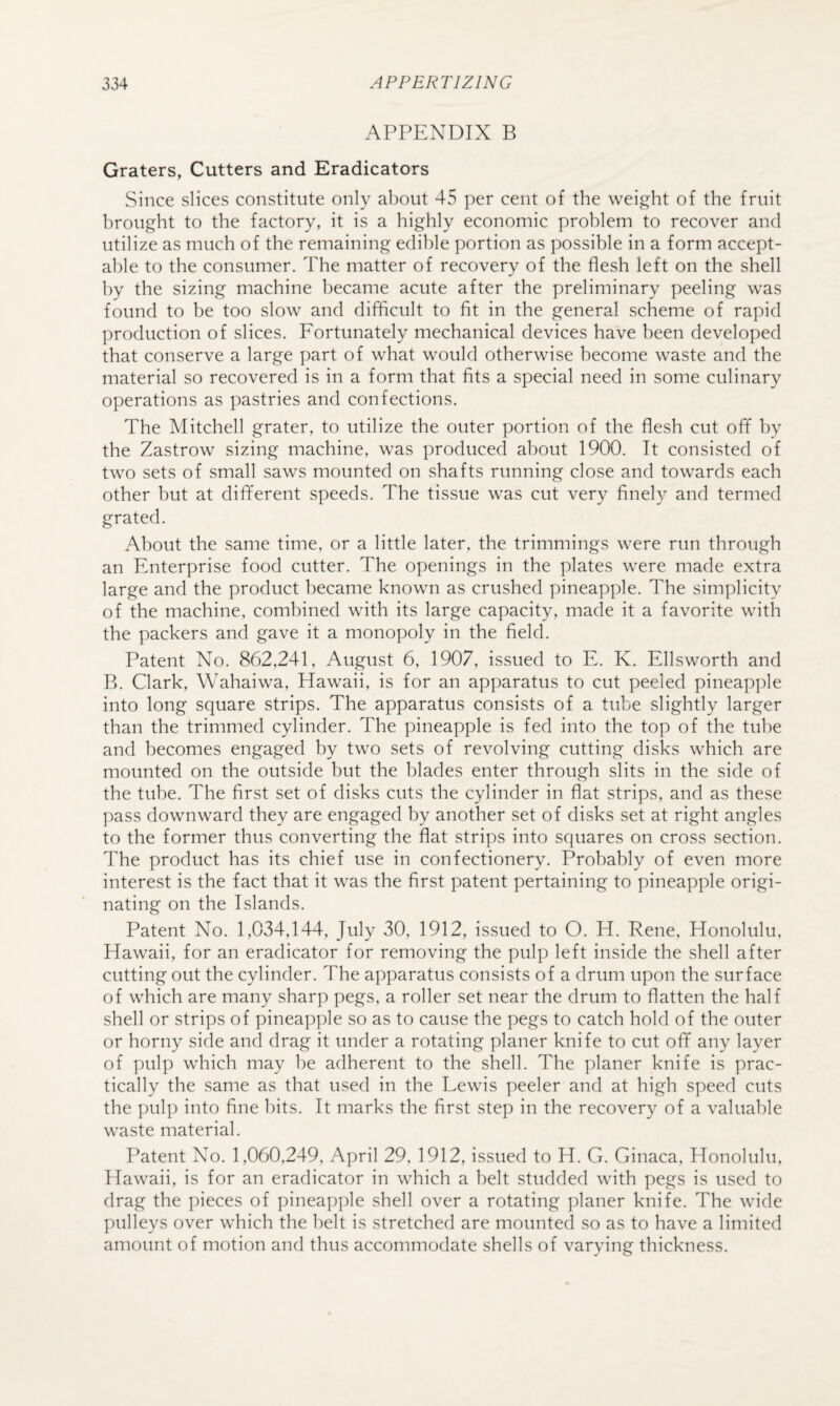 APPENDIX B Graters, Cutters and Eradicators Since slices constitute only about 45 per cent of the weight of the fruit brought to the factory, it is a highly economic problem to recover and utilize as much of the remaining edible portion as possible in a form accept¬ able to the consumer. The matter of recovery of the flesh left on the shell by the sizing machine became acute after the preliminary peeling was found to be too slow and difficult to fit in the general scheme of rapid production of slices. Fortunately mechanical devices have been developed that conserve a large part of what would otherwise become waste and the material so recovered is in a form that fits a special need in some culinary operations as pastries and confections. The Mitchell grater, to utilize the outer portion of the flesh cut off by the Zastrow sizing machine, was produced about 1900. It consisted of two sets of small saws mounted on shafts running close and towards each other but at different speeds. The tissue was cut very finely and termed grated. About the same time, or a little later, the trimmings were run through an Enterprise food cutter. The openings in the plates were made extra large and the product became known as crushed pineapple. The simplicity of the machine, combined with its large capacity, made it a favorite with the packers and gave it a monopoly in the field. Patent No. 862,241, August 6, 1907, issued to E. K. Ellsworth and B. Clark, Wahaiwa, Hawaii, is for an apparatus to cut peeled pineapple into long square strips. The apparatus consists of a tube slightly larger than the trimmed cylinder. The pineapple is fed into the top of the tube and becomes engaged by two sets of revolving cutting disks which are mounted on the outside but the blades enter through slits in the side of the tube. The first set of disks cuts the cylinder in flat strips, and as these pass downward they are engaged by another set of disks set at right angles to the former thus converting the flat strips into squares on cross section. The product has its chief use in confectionery. Probably of even more interest is the fact that it was the first patent pertaining to pineapple origi¬ nating on the Islands. Patent No. 1,034,144, July 30, 1912, issued to O. H. Rene, Honolulu, Hawaii, for an eradicator for removing the pulp left inside the shell after cutting out the cylinder. The apparatus consists of a drum upon the surface of which are many sharp pegs, a roller set near the drum to flatten the half shell or strips of pineapple so as to cause the pegs to catch hold of the outer or horny side and drag it under a rotating planer knife to cut off any layer of pulp which may be adherent to the shell. The planer knife is prac¬ tically the same as that used in the Lewis peeler and at high speed cuts the pulp into fine bits. It marks the first step in the recovery of a valuable waste material. Patent No. 1,060,249, April 29, 1912, issued to H. G. Ginaca, Honolulu, Hawaii, is for an eradicator in which a belt studded with pegs is used to drag the pieces of pineapple shell over a rotating planer knife. The wide pulleys over which the belt is stretched are mounted so as to have a limited amount of motion and thus accommodate shells of varying thickness.