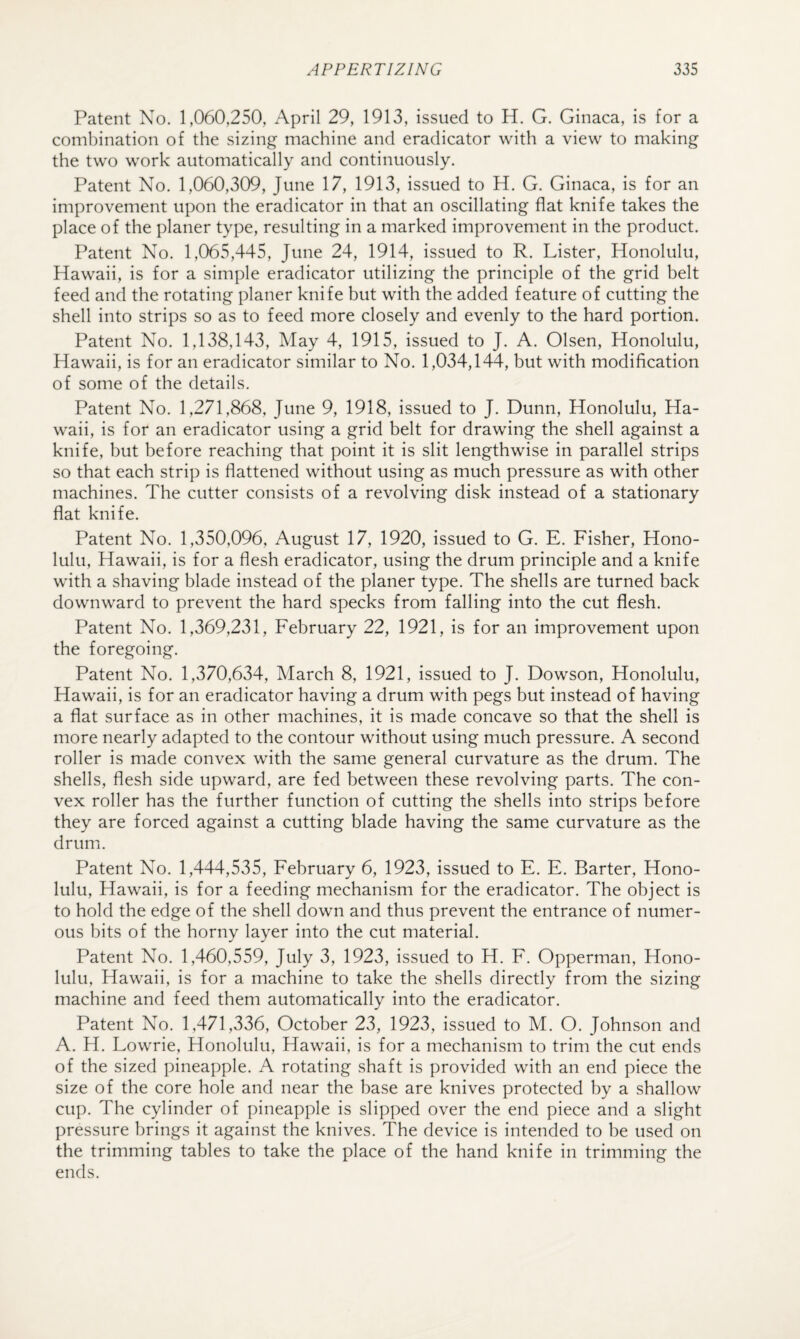 Patent No. 1,060,250, April 29, 1913, issued to H. G. Ginaca, is for a combination of the sizing machine and eradicator with a view to making the two work automatically and continuously. Patent No. 1,060,309, June 17, 1913, issued to H. G. Ginaca, is for an improvement upon the eradicator in that an oscillating flat knife takes the place of the planer type, resulting in a marked improvement in the product. Patent No. 1,065,445, June 24, 1914, issued to R. Lister, Honolulu, Hawaii, is for a simple eradicator utilizing the principle of the grid belt feed and the rotating planer knife but with the added feature of cutting the shell into strips so as to feed more closely and evenly to the hard portion. Patent No. 1,138,143, May 4, 1915, issued to J. A. Olsen, Honolulu, Hawaii, is for an eradicator similar to No. 1,034,144, but with modification of some of the details. Patent No. 1,271,868, June 9, 1918, issued to J. Dunn, Honolulu, Ha¬ waii, is for an eradicator using a grid belt for drawing the shell against a knife, but before reaching that point it is slit lengthwise in parallel strips so that each strip is flattened without using as much pressure as with other machines. The cutter consists of a revolving disk instead of a stationary flat knife. Patent No. 1,350,096, August 17, 1920, issued to G. E. Fisher, Hono¬ lulu, Hawaii, is for a flesh eradicator, using the drum principle and a knife with a shaving blade instead of the planer type. The shells are turned back downward to prevent the hard specks from falling into the cut flesh. Patent No. 1,369,231, February 22, 1921, is for an improvement upon the foregoing. Patent No. 1,370,634, March 8, 1921, issued to J. Dowson, Honolulu, Hawaii, is for an eradicator having a drum with pegs but instead of having a flat surface as in other machines, it is made concave so that the shell is more nearly adapted to the contour without using much pressure. A second roller is made convex with the same general curvature as the drum. The shells, flesh side upward, are fed between these revolving parts. The con¬ vex roller has the further function of cutting the shells into strips before they are forced against a cutting blade having the same curvature as the drum. Patent No. 1,444,535, February 6, 1923, issued to E. E. Barter, Hono¬ lulu, Hawaii, is for a feeding mechanism for the eradicator. The object is to hold the edge of the shell down and thus prevent the entrance of numer¬ ous bits of the horny layer into the cut material. Patent No. 1,460,559, July 3, 1923, issued to H. F. Opperman, Hono¬ lulu, Hawaii, is for a machine to take the shells directly from the sizing machine and feed them automatically into the eradicator. Patent No. 1,471,336, October 23, 1923, issued to M. O. Johnson and A. H. Lowrie, Honolulu, Hawaii, is for a mechanism to trim the cut ends of the sized pineapple. A rotating shaft is provided with an end piece the size of the core hole and near the base are knives protected by a shallow cup. The cylinder of pineapple is slipped over the end piece and a slight pressure brings it against the knives. The device is intended to be used on the trimming tables to take the place of the hand knife in trimming the ends.