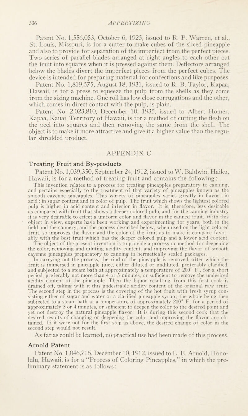 Patent No. 1,556,053, October 6, 1925, issued to P. lb Warren, et al., St. Louis, Missouri, is for a cutter to make cubes of the sliced pineapple and also to provide for separation of the iini:)erfect from the })erfect ])ieces. Two series of parallel blades arranged at right angles to each other cut the fruit into squares when it is pressed against them. Deflectors arranged below the blades divert the imperfect pieces from the perfect cubes. The device is intended for preparing material for confections and like purposes. Patent No. 1,819,575, August 18, 1931, issued to R. B. Taylor, Kapaa, Plawaii, is for a press to squeeze the pulp from the shells as they come from the sizing machine. One roll has low close corrugations and the other, which comes in direct contact with the pulp, is plain. Patent No. 2,023,810, December 10, 1935, issued to Albert Homer, Kapaa, Kauai, Territory of Hawaii, is for a method of cutting the flesh on the peel into squares and then removing the same from the shell. The object is to make it more attractive and give it a higher value than the regu¬ lar shredded product. APPENDIX C Treating Fruit and By-products Patent No. 1,039,350, September 24, 1912, issued to W. Baldwin, Haiku, Hawaii, is for a method of treating fruit and contains the following: This invention relates to a process for treating pineapples preparatory to canning, and pertains especially to the treatment of that variety of pineapples known as the smooth cayenne pineapples. This variety of pineapples varies greatly in flavor ; in acid ; in sugar content and in color of pulp. The fruit which shows the lightest colored pulp is higher in acid content and inferior in flavor. It is, therefore, less desirable as compared with fruit that shows a deeper colored pulp, and for the canning industry it is very desirable to effect a uniform color and flavor in the canned fruit. With this object in view, experts have been working and experimenting for years, both in the field and the cannery, and the process described below, when used on the light colored fruit, so improves the flavor and the color of the fruit as to make it compare favor¬ ably with the best fruit which has the deeper colored pulp and a lower acid content. The object of the present invention is to provide a process or method for deepening the color, removing and diluting acidity content, and improving the flavor of smooth cayenne pineapples preparatory to canning in hermetically sealed packages. In carrying out the process, the rind of the pineapple is removed, after which the fruit is immersed in pineapple juice, either diluted or undiluted, preferably clarified, and subjected to a steam bath at approximately a temperature of 200° F., for a short period, preferably not more than 4 or 5 minutes, or sufficient to remove the undesired acidity content of the pineapple. Then the liquor resulting from this first cook is drained off, taking with it this undesirable acidity content of the original raw fruit. The second step in the process is the covering of the hot fruit with fresh syrup con¬ sisting either of sugar and water or a clarified pineapple syrup ; the whole being then subjected to a steam bath at a temperature of approximately 200° F. for a period of approximately 3 or 4 minutes, or sufficient to deepen the color to the desired point and yet not destroy the natural pineapple flavor. It is during this second cook that the desired results of changing or deepening the color and improving the flavor arc ob¬ tained. If it were not for the first step as above, the desired change of color in the second step would not result. As far as could he learned, no practical use had been made of this process. Arnold Patent Patent No. 1,046,716, December 10, 1912, issued to L. E. Arnold, Hono¬ lulu, Hawaii, is for a “Process of Coloring Pineapples,” in which the pre¬ liminary statement is as follows :