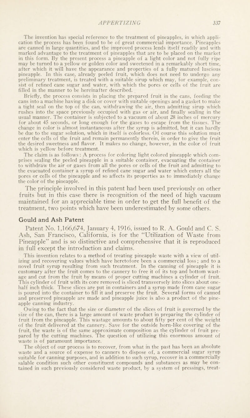 The invention has special reference to the treatment of pineapples, in which appli¬ cation the process has been found to he of great commercial importance. Pineapples are canned in large quantities, and the improved process lends itself readily and with marked advantage to the treatment of pineapples that are to be placed on the market in this form. By the present process a pineapple of a light color and not fully ripe may be turned to a yellow or golden color and sweetened in a remarkably short time, after which it will have the appearance and properties of a fully matured luscious pineapple. In this case, already peeled fruit, which does not need to undergo any preliminary treatment, is treated with a suitable sirup which may, for example, cor.- si-st of refined cane sugar and water, with which the pores or cells of the fruit are filled in the manner to be hereinafter described. Briefly, the process consists in placing the prepared fruit in the cans, feeding the cans into a machine having a disk or cover with suitable openings and a gasket to make a tight seal on the top of the can, withdrawing the air, then admitting sirup which rushes into the space previously occupied with gas or air, and finally sealing in the usual manner. The container is subjected to a vacuum of about 28 inches of mercury for about 45 seconds, or long enough for the gases to escape from the tissues. The change in color is almost instantaneous after the syrup is admitted, but it can hardly be due to the sugar solution, which in itself is colorless. Of course this solution must enter the cells of the fruit and remain permanently therein, in order to give the fruit the desired sweetness and flavor. It makes no change, however, in the color of fruit which is yellow before treatment. The claim is as follows : A process for coloring light colored pineapple which com¬ prises sealing the peeled pineapple in a suitable container, evacuating the container to withdraw the air or gases from all the pores or cells of the fruit and admitting to the evacuated container a syrup of refined cane sugar and water which enters all the pores or cells of the pineapple and so affects its properties as to immediately change the color of the pineapple. The principle involved in this patent had been used previously on other fruits but in this case there is recognition of the need of high vacuum maintained for an appreciable time in order to get the full benefit of the treatment, two points which have been underestimated by some others. Gould and Ash Patent Patent No, 1,166,674, January 4, 1916, issued to R. A. Gould and C. S. Ash, San Francisco, California, is for the '‘Utilization of Waste from Pineapple” and is so distinctive and comprehensive that it is reproduced in full except the introduction and claims. This invention relates to a method of treating pineapple waste with a view of util¬ izing and recovering values which have heretofore been a commercial loss ; and to a novel fruit syrup resulting from such treatment. In the canning of pineapple it is customary after the fruit comes to the cannery to free it of its top and bottom wast¬ age and cut from the fruit by means of proper cutting machines a cylinder of fruit. This cylinder of fruit with its core removed is sliced transversely into slices about one- half inch thick. These slices are put in containers and a syrup made from cane sugar is poured into the container to fill it and preserve the fruit. Several forms of canned and preserved pineapple are made and pineapple juice is also a product of the pine¬ apple canning industry. Owing to the fact that the size or diameter of the slices of fruit is governed by the size of the can, there is a large amount of waste product in preparing the cylinder of fruit from the pineapple. This wastage amounts to about fifty per cent of the weight of the fruit delivered at the cannery. Save for the outside horn-like covering of the fruit, the waste is of the same approximate composition as the cylinder of fruit pre¬ pared by the cutting machines. The question of utilizing this enormous amount of waste is of paramount importance. The object of our process is to recover, from what in the past has been an absolute waste and a source of expense to canners to dispose of, a commercial sugar syrup suitable for canning purposes, and in addition to such syrup, recover in a commercially salable condition such other constituent compounds and substances as may be con¬ tained in such previously considered waste prcxluct, by a system of pressings, treat-