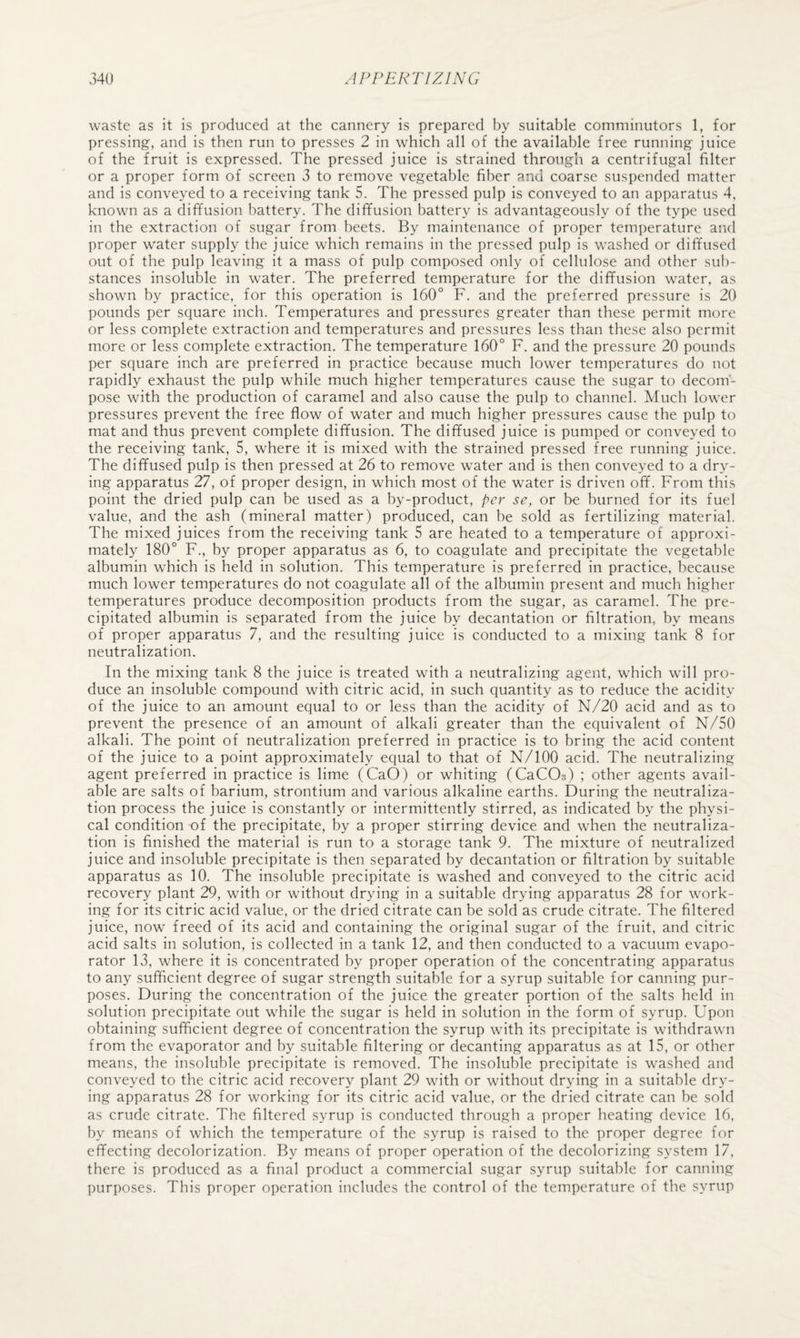 waste as it is produced at the cannery is prepared by suitable comniinutors 1, for pressing, and is then run to presses 2 in which all of the available free running juice of the fruit is expressed. The pressed juice is strained through a centrifugal filter or a proper form of screen 3 to remove vegetable fiber and coarse suspended matter and is conveyed to a receiving tank 5. The pressed pulp is conveyed to an apparatus 4. known as a diffusion battery. The diffusion battery is advantageously of the type used in the extraction of sugar from beets. By maintenance of proper temperature and proper water supply the juice which remains in the pressed pulp is washed or diffused out of the pulp leaving it a mass of pulp composed only of cellulose and other sub¬ stances insoluble in water. The preferred temperature for the diffusion water, as shown by practice, for this operation is 160° F. and the preferred pressure is 20 pounds per square inch. Temperatures and pressures greater than these permit more or less complete extraction and temperatures and pressures less than these also permit more or less complete extraction. The temperature 160° F. and the pressure 20 pounds per square inch are preferred in practice because much lower temperatures do not rapidly exhaust the pulp while much higher temperatures cause the sugar to decom¬ pose with the production of caramel and also cause the pulp to channel. Much lower pressures prevent the free flow of water and much higher pressures cause the pulp to mat and thus prevent complete diffusion. The diffused juice is pumped or conveyed to the receiving tank, 5, where it is mixed with the strained pressed free running juice. The diffused pulp is then pressed at 26 to remove water and is then conveyed to a dry¬ ing apparatus 27, of proper design, in which most of the water is driven off. From this point the dried pulp can be used as a by-product, per se, or be burned for its fuel value, and the ash (mineral matter) produced, can be sold as fertilizing material. The mixed juices from the receiving tank 5 are heated to a temperature of approxi¬ mately 180° F., by proper apparatus as 6, to coagulate and precipitate the vegetable albumin which is held in solution. This temperature is preferred in practice, because much lower temperatures do not coagulate all of the albumin present and much higher temperatures produce decomposition products from the sugar, as caramel. The pre¬ cipitated albumin is separated from the juice by decantation or filtration, by means of proper apparatus 7, and the resulting juice is conducted to a mixing tank 8 for neutralization. In the mixing tank 8 the juice is treated with a neutralizing agent, which will pro¬ duce an insoluble compound with citric acid, in such quantity as to reduce the acidity of the juice to an amount equal to or less than the acidity of N/20 acid and as to prevent the presence of an amount of alkali greater than the equivalent of N/50 alkali. The point of neutralization preferred in practice is to bring the acid content of the juice to a point approximately equal to that of N/lOO acid. The neutralizing agent preferred in practice is lime (CaO) or whiting (CaCOs) ; other agents avail¬ able are salts of barium, strontium and various alkaline earths. During the neutraliza¬ tion process the juice is constantly or intermittently stirred, as indicated by the physi¬ cal condition of the precipitate, by a proper stirring device and when the neutraliza¬ tion is finished the material is run to a storage tank 9. The mixture of neutralized juice and insoluble precipitate is then separated by decantation or filtration by suitable apparatus as 10. The insoluble precipitate is washed and conveyed to the citric acid recovery plant 29, with or without drying in a suitable drying apparatus 28 for work¬ ing for its citric acid value, or the dried citrate can be sold as crude citrate. The filtered juice, now freed of its acid and containing the original sugar of the fruit, and citric acid salts in solution, is collected in a tank 12, and then conducted to a vacuum evapo¬ rator 13, where it is concentrated by proper operation of the concentrating apparatus to any sufficient degree of sugar strength suitable for a syrup suitable for canning pur¬ poses. During the concentration of the juice the greater portion of the salts held in solution precipitate out while the sugar is held in solution in the form of syrup. Upon obtaining sufficient degree of concentration the syrup with its precipitate is withdrawn from the evaporator and by suitable filtering or decanting apparatus as at 15, or other means, the insoluble precipitate is removed. The insoluble precipitate is washed and conveyed to the citric acid recovery plant 29 with or without drying in a suitable dry¬ ing apparatus 28 for working for its citric acid value, or the dried citrate can be sold as crude citrate. The filtered syrup is conducted through a proper heating device 16, by means of which the temperature of the syrup is raised to the proper degree for effecting decolorization. By means of proper operation of the decolorizing system 17, there is produced as a final product a commercial sugar syrup suitable for canning purposes. This proper operation includes the control of the temperature of the syrup