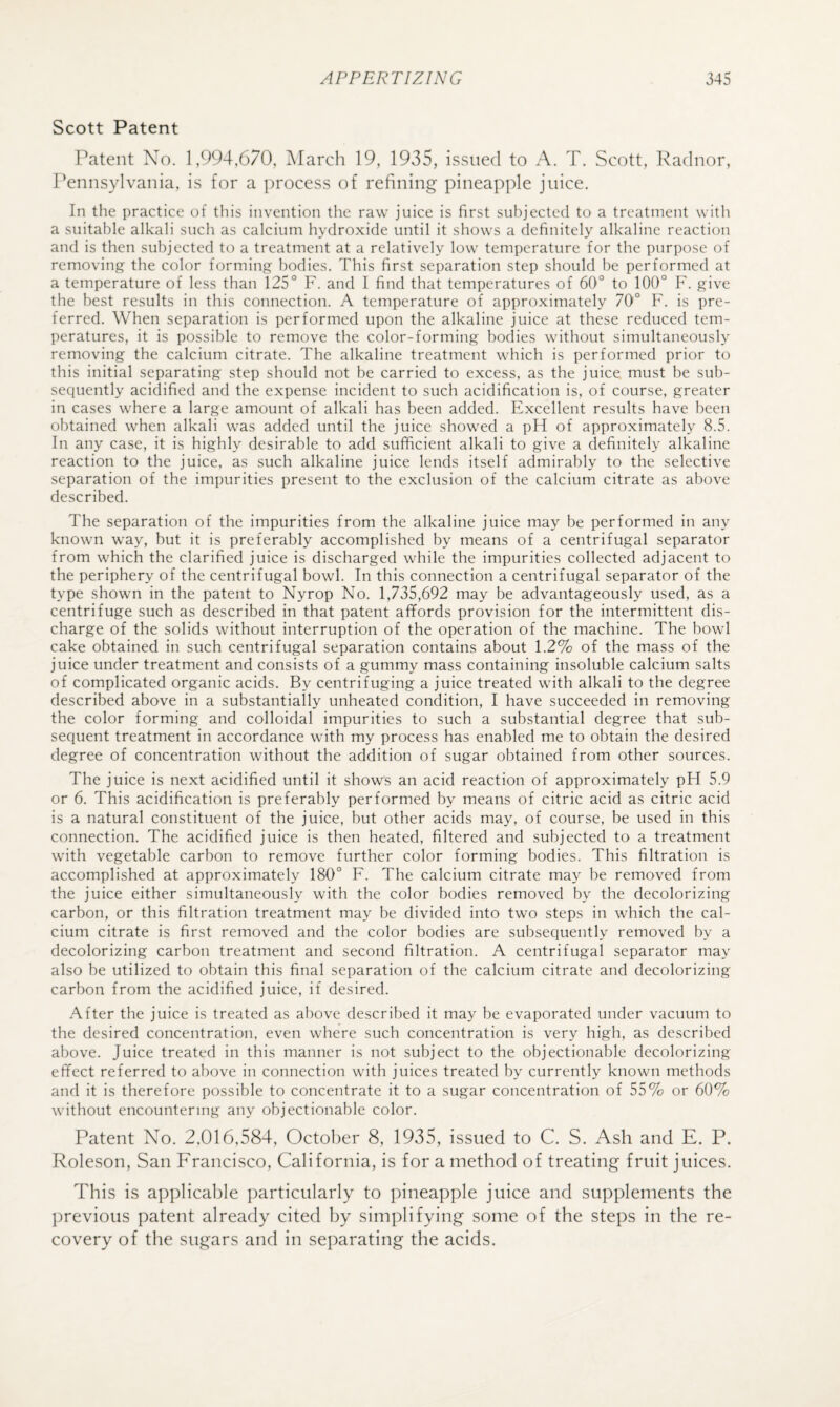 Scott Patent Patent No. 1,994,670, Alarcli 19, 1935, issued to A. T. Scott, Radnor, Pennsylvania, is for a process of refining pineapple juice. In the practice of this invention the raw juice is first sulijected to a treatment witli a suitable alkali such as calcium hydroxide until it shows a definitely alkaline reaction and is then subjected to a treatment at a relatively low temperature for the purpose of removing the color forming bodies. This first separation step should be performed at a temperature of less than 125° F. and I find that temperatures of 60° to 100° F. give the best results in this connection. A temperature of approximately 70° F. is pre¬ ferred. When separation is performed upon the alkaline juice at these reduced tem¬ peratures, it is possible to remove the color-forming bodies without simultaneously removing the calcium citrate. The alkaline treatment which is performed prior to this initial separating step should not be carried to excess, as the juice must be sub¬ sequently acidified and the expense incident to such acidification is, of course, greater in cases where a large amount of alkali has been added. Excellent results have been obtained when alkali was added until the juice showed a pH of approximately 8.5. In any case, it is highly desirable to add sufficient alkali to give a definitely alkaline reaction to the juice, as such alkaline juice lends itself admirably to the selective separation of the impurities present to the exclusion of the calcium citrate as above described. The separation of the impurities from the alkaline juice may be performed in any known way, but it is preferably accomplished by means of a centrifugal separator from which the clarified juice is discharged while the impurities collected adjacent to the periphery of the centrifugal bowl. In this connection a centrifugal separator of the type shown in the patent to Nyrop No. 1,735,692 may be advantageously used, as a centrifuge such as described in that patent affords provision for the intermittent dis¬ charge of the solids without interruption of the operation of the machine. The bowl cake obtained in such centrifugal separation contains about 1.2% of the mass of the juice under treatment and consists of a gummy mass containing insoluble calcium salts of complicated organic acids. By centrifuging a juice treated with alkali to the degree described above in a substantially unheated condition, I have succeeded in removing the color forming and colloidal impurities to such a substantial degree that sub¬ sequent treatment in accordance with my process has enabled me to obtain the desired degree of concentration without the addition of sugar obtained from other sources. The juice is next acidified until it shows an acid reaction of approximately pH 5.9 or 6. This acidification is preferably performed by means of citric acid as citric acid is a natural constituent of the juice, but other acids may, of course, be used in this connection. The acidified juice is then heated, filtered and subjected to a treatment with vegetable carbon to remove further color forming bodies. This filtration is accomplished at approximately 180° F. The calcium citrate may be removed from the juice either simultaneously with the color bodies removed by the decolorizing carbon, or this filtration treatment may be divided into two steps in which the cal¬ cium citrate is first removed and the color bodies are subsequently removed by a decolorizing carbon treatment and second filtration. A centrifugal separator may also be utilized to obtain this final separation of the calcium citrate and decolorizing carbon from the acidified juice, if desired. After the juice is treated as above described it may be evaporated under vacuum to the desired concentration, even where such concentration is very high, as described above. Juice treated in this manner is not subject to the objectionable decolorizing effect referred to above in connection with juices treated by currently known methods and it is therefore possible to concentrate it to a sugar concentration of 55% or 60% without encountering any objectionable color. Patent No. 2,016,584, October 8, 1935, issued to C. S. Ash and E. P. Roleson, San Francisco, California, is for a method of treating fruit juices. This is applicable })articularly to pineapple juice and supplements the j)revious patent already cited by simplifying some of the steps in the re¬ covery of the sugars and in separating the acids.