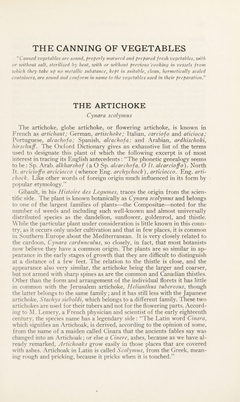 THE CANNING OF VEGETABLES “Canned vegetables are sound, properly matured and prepared fresh vegetables, imtli or ivithout salt, sterilized by heat, zvith or zvithout preznous 'cooking in vessels front zvhich they take up no metallic substance, kept in suitable, clean, hermetically sealed containers, are sound and conform in name to the vegetables used in their preparation.” THE ARTICHOKE Cynara scolyniiis The artichoke, globe artichoke, or flowering artichoke, is known in French as artichaut; German, artischoke; Italian, carciofo and aticioca; Portuguese, alcaclipfa; Spanish, alcachofa: and Arabian, ardhischoki, hirschuff. The Oxford Dictionary gives an exhaustive list of the terms used to designate this plant of which the following excerpt is of most interest in tracing its English antecedents : “The phonetic genealogy seems to be : Sp. Arab, alkharshof (a O Sp. alcarcJwfa, 0 It. alcarcioffo). North It. arcicioffo arciciocco (whence Eng. archychock), articiocco. Eng. arti- cJiock. Like other words of foreign origin much influenced in its form by popular etymology.” Gibault, in his Histoire des Legumes, traces the origin from the scien¬ tific side. The plant is known botanically as Cynara scolymus and belongs to one of the largest families of plants—the Compositae—noted for the number of weeds and including such well-known and almost universally distributed species as the dandelion, sunflower, goldenrod, and thistle. While the particular plant under consideration is little known in this coun¬ try, as it occurs only under cultivation and that in few places, it is common in Southern Europe about the Mediterranean. It is very closely related to the cardoon, Cynara cardunculus, so closely, in fact, that most botanists now believe they have a common origin. The plants are so similar in ap¬ pearance in the early stages of growth that they are difficult to distinguish at a distance of a few feet. The relation to the thistle is close, and the appearance also very similar, the artichoke being the larger and coarser, but not armed with sharp spines as are the common and Canadian thistles. Other than the form and arrangement of the individual florets it has little in common with the Jerusalem artichoke, Helianthus tuherosus, though the latter belongs to the same family; and it has still less with the Japanese artichoke, Stachys sieboldi, which belongs to a different family. These two artichokes are used for their tubers and not for the flowering parts. Accord¬ ing to M. Lemery, a Erench physician and scientist of the early eighteenth century, the species name has a legendary side: “The Latin word Cinara, which signifies an Artichoak, is derived, according to the opinion of some, from the name of a maiden called Cinara that the ancients fables say was changed into an Artichoak; or else a Cinere, ashes, because as we have al¬ ready remarked, Artichoaks grow easily in those places that are covered with ashes. Artichoak in Latin is called Scolymus, from the Greek, mean¬ ing rough and pricking, because it pricks when it is touched.”