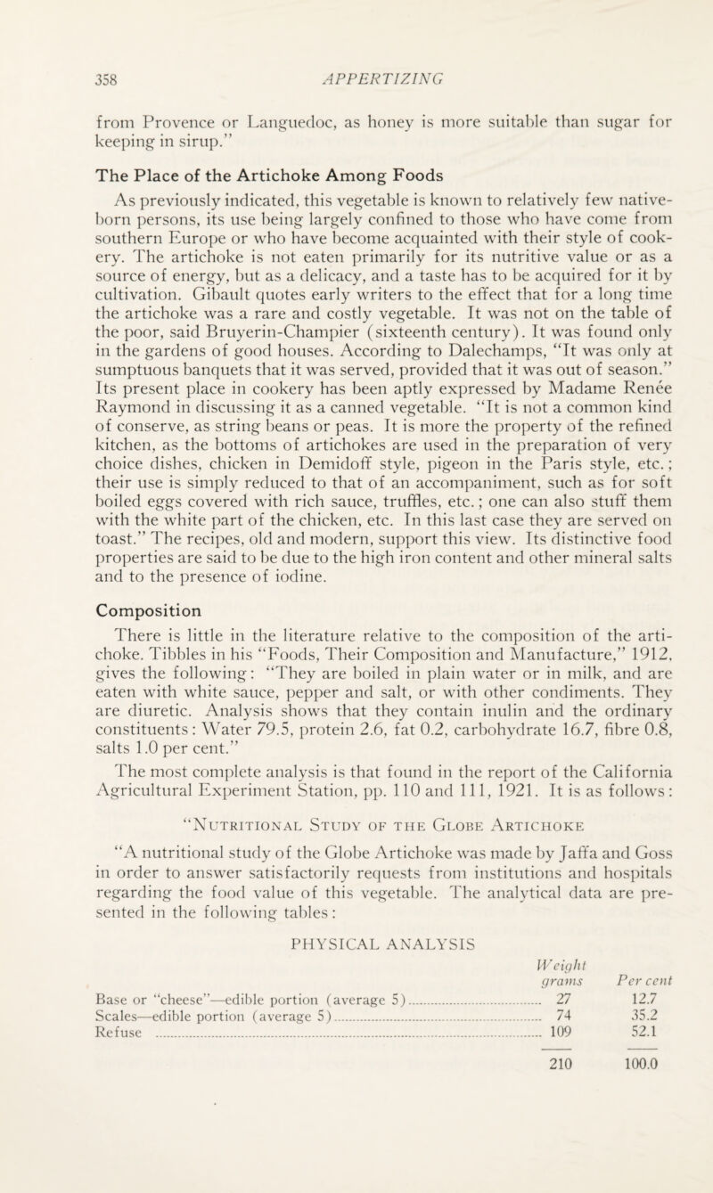from Provence or Languedoc, as honey is more suitable than sugar for keeping in sirup.” The Place of the Artichoke Among Foods As previously indicated, this vegetable is known to relatively few native- born persons, its use being largely confined to those who have come from southern Europe or who have become acquainted with their style of cook¬ ery. The artichoke is not eaten primarily for its nutritive value or as a source of energy, but as a delicacy, and a taste has to be acquired for it by cultivation. Gibault quotes early writers to the effect that for a long time the artichoke was a rare and costly vegetable. It was not on the table of the poor, said Bruyerin-Champier (sixteenth century). It was found only in the gardens of good houses. According to Dalechamps, ‘Tt was only at sumptuous banquets that it was served, provided that it was out of season.” Its present place in cookery has been aptly expressed by Madame Renee Raymond in discussing it as a canned vegetable. ‘Tt is not a common kind of conserve, as string beans or peas. It is more the property of the refined kitchen, as the bottoms of artichokes are used in the preparation of very choice dishes, chicken in Demidoff style, pigeon in the Paris style, etc.; their use is simply reduced to that of an accompaniment, such as for soft boiled eggs covered with rich sauce, truffles, etc.; one can also stuff them with the white part of the chicken, etc. In this last case they are served on toast.” The recipes, old and modern, support this view. Its distinctive food properties are said to be due to the high iron content and other mineral salts and to the presence of iodine. Composition There is little in the literature relative to the composition of the arti¬ choke. Tibbies in his “Foods, Their Composition and Manufacture,” 1912, gives the following: “They are boiled in plain water or in milk, and are eaten with white sauce, pepper and salt, or with other condiments. They are diuretic. Analysis shows that they contain inulin and the ordinary constituents : Water 79.5, protein 2.6, fat 0.2, carbohydrate 16.7, fibre 0.8, salts 1.0 per cent.” The most complete analysis is that found in the report of the California Agricultural Experiment Station, pp. 110 and 111, 1921. It is as follows: “Nutritional Study of the Clobe Artichoke “A nutritional study of the Clobe Artichoke was made by Jaffa and Coss in order to answer satisfactorily requests from institutions and hospitals regarding the food value of this vegetable. The analytical data are pre¬ sented in the following tables: PHYSICAL ANALYSIS Weight grains Per eent Base or “cheese”—edible portion (average 5). . 27 12.7 Scales—edible portion (average 5). . 74 35.2 Refuse . . 109 52.1 210 100.0