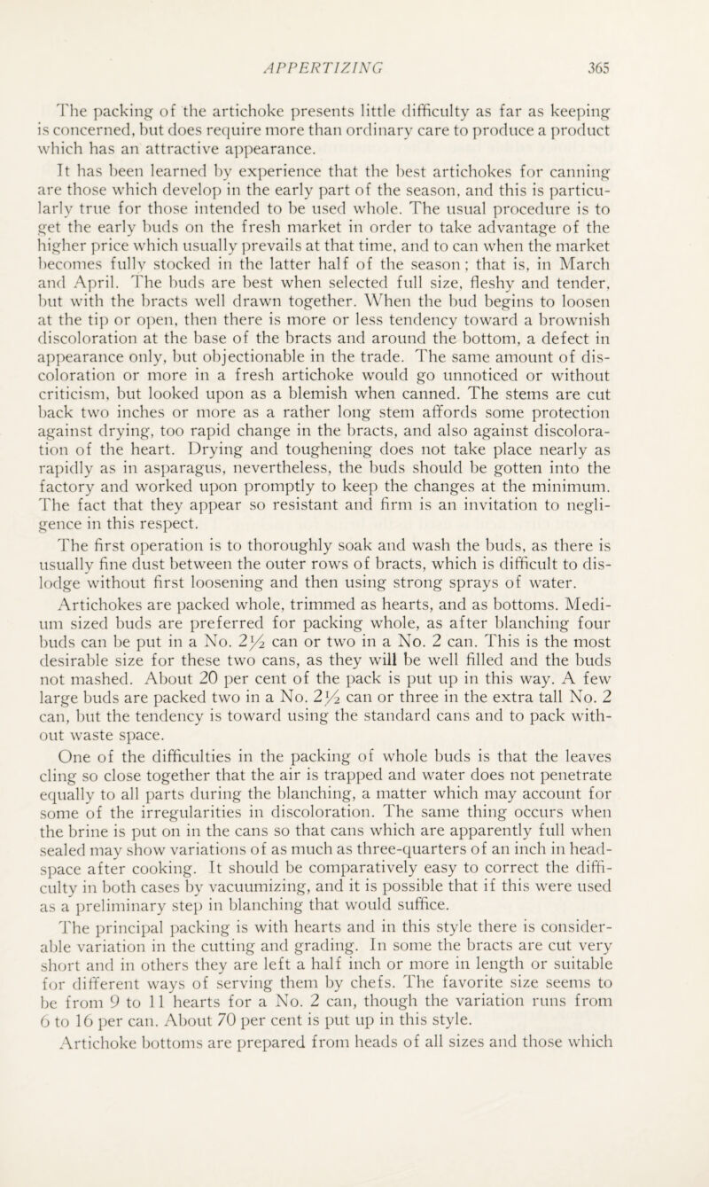 The packini^ of the artichoke ])resents little difficulty as far as keeping is concerned, but does require more than ordinary care to produce a product which has an attractive aj^pearance. It has been learned by experience that the best artichokes for cannintj^ are those which develop in the early part of the season, and this is particu¬ larly true for those intended to be used whole. The usual procedure is to j^et the early buds on the fresh market in order to take advantage of the higher price which usually prevails at that time, and to can when the market becomes fullv stocked in the latter half of the season; that is, in March and April. The buds are best when selected full size, fleshy and tender, but with the bracts well drawn together. When the bud begins to loosen at the tip or o]:)en, then there is more or less tendency toward a brownish discoloration at the base of the bracts and around the bottom, a defect in appearance only, but objectionable in the trade. The same amount of dis¬ coloration or more in a fresh artichoke would go unnoticed or without criticism, but looked upon as a blemish when canned. The stems are cut back two inches or more as a rather long stem afifords some protection against drying, too rapid change in the bracts, and also against discolora¬ tion of the heart. Drying and toughening does not take place nearly as rapidly as in asparagus, nevertheless, the buds should be gotten into the factory and worked upon promptly to keep the changes at the minimum. The fact that they appear so resistant and firm is an invitation to negli¬ gence in this respect. The first operation is to thoroughly soak and wash the buds, as there is usually fine dust between the outer rows of bracts, which is difficult to dis¬ lodge without first loosening and then using strong sprays of water. Artichokes are packed whole, trimmed as hearts, and as bottoms. Medi¬ um sized buds are preferred for packing whole, as after blanching four buds can be put in a No. can or two in a No. 2 can. This is the most desirable size for these two cans, as they will be well filled and the buds not mashed. About 20 per cent of the pack is put up in this way. A few large buds are packed two in a No. 2^ can or three in the extra tall No. 2 can, but the tendency is toward using the standard cans and to pack with¬ out waste space. One of the difficulties in the packing of whole buds is that the leaves cling so close together that the air is trapped and water does not penetrate equally to all parts during the blanching, a matter which may account for some of the irregularities in discoloration. The same thing occurs when the brine is put on in the cans so that cans which are apparently full when sealed may show variations of as much as three-quarters of an inch in head- space after cooking. It should be comparatively easy to correct the diffi¬ culty in both cases by vacuumizing, and it is possible that if this were used as a j)reliminary step in blanching that would suffice. The principal packing is with hearts and in this style there is consider¬ able variation in the cutting and grading. In some the bracts are cut very short and in others they are left a half inch or more in length or suitable f(jr different ways of serving them by chefs. The favorite size seems to be from 9 to 11 hearts for a No. 2 can, though the variation runs from 6 to 16 per can. About 70 per cent is put up in this style. Artichoke bottoms are prepared from heads of all sizes and those which