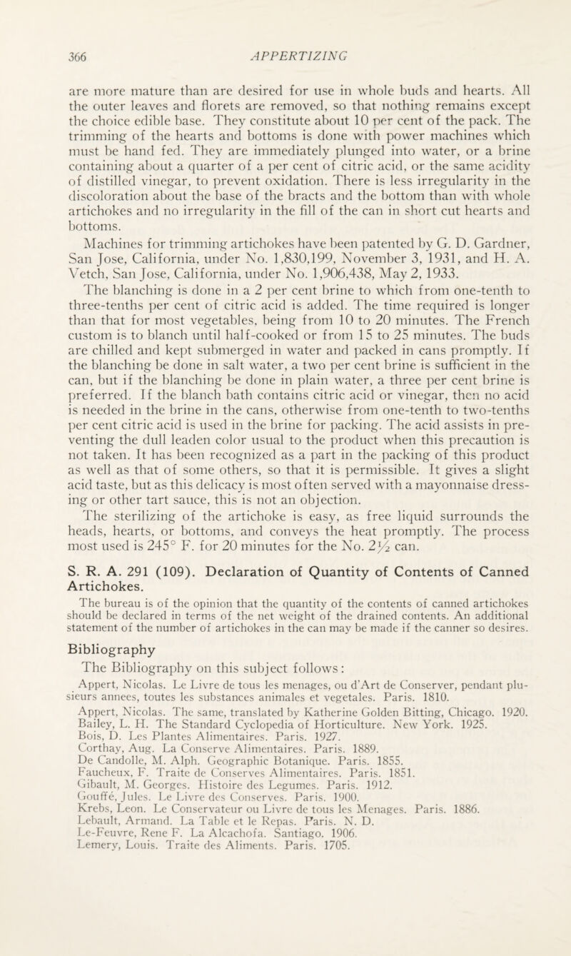 are more mature than are desired for use in whole Inids and hearts. All the outer leaves and florets are removed, so that nothing remains except the choice edihle base. They constitute about 10 per cent of the pack. The trimming of the hearts and bottoms is done with power machines which must he hand fed. They are immediately plunged into water, or a brine containing about a quarter of a per cent of citric acid, or the same acidity of distilled vinegar, to prevent oxidation. There is less irregularity in the discoloration about the base of the bracts and the bottom than with whole artichokes and no irregularity in the fill of the can in short cut hearts and bottoms. Machines for trimming artichokes have been patented by G. D. Gardner, San Jose, California, under No. 1,830,199, November 3, 1931, and H. A. Vetch, San Jose, California, under No. 1,906,438, May 2, 1933. The blanching is done in a 2 per cent brine to which from one-tenth to three-tenths per cent of citric acid is added. The time required is longer than that for most vegetables, being from 10 to 20 minutes. The French custom is to blanch until half-cooked or from 15 to 25 minutes. The buds are chilled and kept submerged in water and packed in cans promptly. If the blanching be done in salt water, a two per cent brine is sufficient in the can, but if the blanching be done in plain water, a three per cent brine is preferred. If the blanch bath contains citric acid or vinegar, then no acid is needed in the brine in the cans, otherwise from one-tenth to two-tenths per cent citric acid is used in the brine for packing. The acid assists in pre¬ venting the dull leaden color usual to the product when this precaution is not taken. It has been recognized as a part in the packing of this product as well as that of some others, so that it is permissible. It gives a slight acid taste, but as this delicacy is most often served with a mayonnaise dress¬ ing or other tart sauce, this is not an objection. The sterilizing of the artichoke is easy, as free liquid surrounds the heads, hearts, or bottoms, and conveys the heat promptly. The process most used is 245° F. for 20 minutes for the No. 2j4 can. S. R. A. 291 (109). Declaration of Quantity of Contents of Canned Artichokes. The bureau is of the opinion that the quantity of the contents of canned artichokes should be declared in terms of the net weight of the drained contents. An additional statement of the number of artichokes in the can may be made if the canner so desires. Bibliography The Bibliography on this subject follows: Appert, Nicolas. Le Livre de tons les menages, ou d’Art de Conserver, pendant plu- sieurs annees, toutes les substances animales et vegetales. Paris. 1810. Appert, Nicolas. The same, translated by Katherine Golden Bitting, Chicago. 1920. Bailey, L. H. The Standard C>Tlopedia of Horticulture. New York. 1925. Bois, D. Les Plantes Alimentaires. Paris. 1927. Corthay, Aug. La Conserve Alimentaires. Paris. 1889. De Candolle, M. Alph. Geographic Botanique. Paris. 1855. Faucheux, F. Traite de Conserves Alimentaires. Paris. 1851. Gibault, M. Georges. Histoire des Legumes. Paris. 1912. (louffe, Jules. Le Livre dcs Conserves. Paris. 1900. Krebs, Leon. Le Conservateur ou Livre de tons les Menages. Paris. 1886. Lebault, Armand. La Table et le Repas. Paris. N. D. Le-Feuvre, Rene F. La Alcachofa. Santiago. 1906. Lemery, Louis. Traite des Aliments. Paris. 1705.