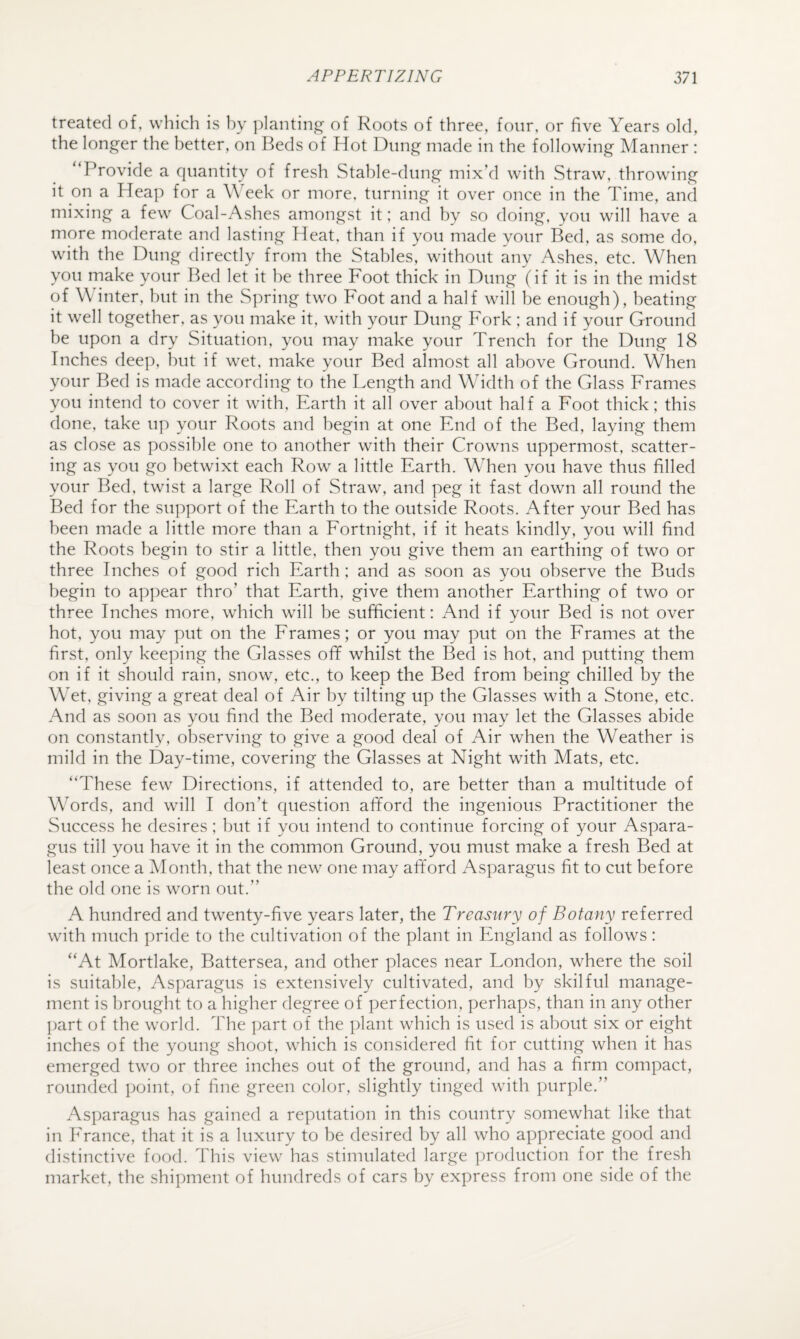 treated of, which is hy planting of Roots of three, four, or five Years old, the longer the better, on Beds of Hot Dung made in the following Manner : Provide a quantity of fresh Stahle-dung mix’d with Straw, throwing it on a Heap for a YYek or more, turning it over once in the Time, and mixing a few Coal-Ashes amongst it; and by so doing, you will have a more moderate and lasting Heat, than if you made your Bed, as some do, with the Dung directly from the Stables, without any Ashes, etc. When you make your Bed let it he three Foot thick in Dung (if it is in the midst of W inter, hut in the Spring two Foot and a half will be enough), heating it well together, as you make it, with your Dung Fork ; and if your Ground be upon a dry Situation, you may make your Trench for the Dung 18 Inches deep, hut if wet, make your Bed almost all above Ground. When your Bed is made according to the Length and Width of the Glass Frames you intend to cover it with. Earth it all over about half a Foot thick; this done, take up your Roots and begin at one End of the Bed, laying them as close as possible one to another with their Crowns uppermost, scatter¬ ing as you go betwixt each Row a little Earth. When you have thus filled your Bed, twist a large Roll of Straw, and peg it fast down all round the Bed for the support of the Earth to the outside Roots. After your Bed has been made a little more than a Fortnight, if it heats kindly, you will find the Roots begin to stir a little, then you give them an earthing of two or three Inches of good rich Earth : and as soon as you observe the Buds begin to appear thro’ that Earth, give them another Earthing of two or three Inches more, which will be sufficient; And if your Bed is not over hot, you may put on the Erames; or you may put on the Erames at the first, only keeping the Glasses off whilst the Bed is hot, and putting them on if it should rain, snow, etc., to keep the Bed from being chilled by the Wet, giving a great deal of Air by tilting up the Glasses with a Stone, etc. And as soon as you find the Bed moderate, you may let the Glasses abide on constantly, observing to give a good deal of Air when the Weather is mild in the Day-time, covering the Glasses at Night with Mats, etc. “These few Directions, if attended to, are better than a multitude of Words, and will I don’t question afford the ingenious Practitioner the Success he desires; hut if you intend to continue forcing of your Aspara¬ gus till you have it in the common Ground, you must make a fresh Bed at least once a Month, that the new one may afford Asparagus fit to cut before the old one is worn out.” A hundred and twenty-five years later, the Treasury of Botany referred with much pride to the cultivation of the plant in England as follows ; “At Mortlake, Battersea, and other places near London, where the soil is suitable, Asparagus is extensively cultivated, and by skilful manage¬ ment is brought to a higher degree of perfection, perhaps, than in any other part of the world. The ])art of the plant which is used is about six or eight inches of the young shoot, which is considered fit for cutting when it has emerged two or three inches out of the ground, and has a firm compact, rounded point, of fine green color, slightly tinged with purple.” Asparagus has gained a reputation in this country somewhat like that in Erance, that it is a luxury to he desired by all who appreciate good and distinctive food. This view has stimulated large production for the fresh market, the shipment of hundreds of cars by express from one side of the