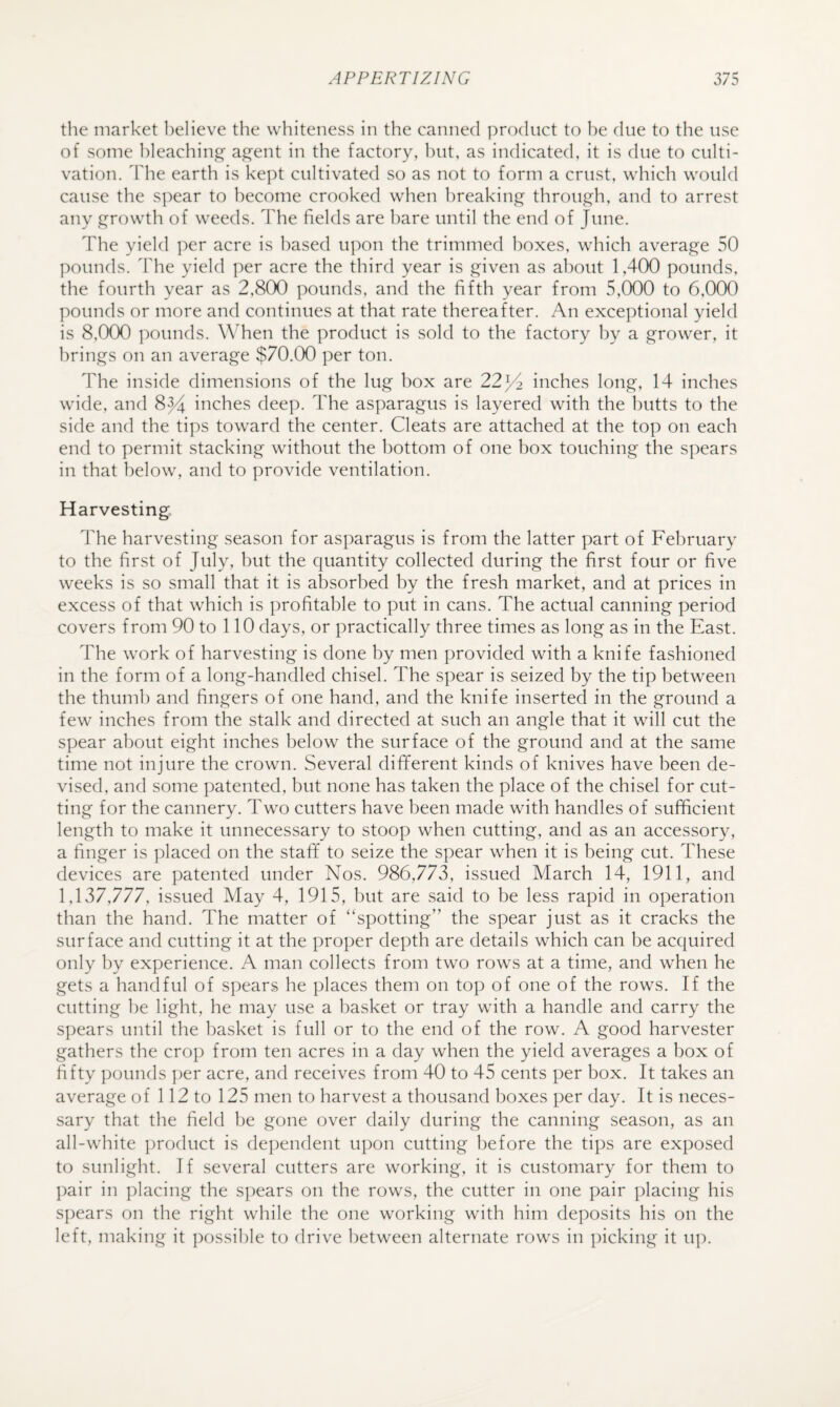 the market believe the whiteness in the canned product to he due to the use of some ])]eachin^ a^ent in the factory, hut, as indicated, it is due to culti¬ vation. ddie earth is kept cultivated so as not to form a crust, which would cause the S])ear to become crooked when breaking through, and to arrest any growth of weeds. The fields are hare until the end of June. The yield per acre is based upon the trimmed boxes, which average 50 pounds. 'Fhe yield per acre the third year is given as about 1,400 pounds, the fourth year as 2,800 pounds, and the fifth year from 5,000 to 6,000 ]:)Ounds or more and continues at that rate thereaher. An exceptional yield is 8,000 pounds. ATen the product is sold to the factory by a grower, it brings on an average $70.00 per ton. The inside dimensions of the lug box are 22^2 inches long, 14 inches wide, and 84^ inches deep. The asparagus is layered with the butts to the side and the tips toward the center. Cleats are attached at the top on each end to permit stacking without the bottom of one box touching the spears in that below, and to provide ventilation. Harvesting The harvesting season for asparagus is from the latter part of February to the first of July, but the quantity collected during the first four or five weeks is so small that it is absorbed by the fresh market, and at prices in excess of that which is profitable to put in cans. The actual canning period covers from 90 to 110 days, or practically three times as long as in the East. The work of harvesting is done by men provided with a knife fashioned in the form of a long-handled chisel. The spear is seized by the tip between the thumb and fingers of one hand, and the knife inserted in the ground a few inches from the stalk and directed at such an angle that it will cut the spear about eight inches below the surface of the ground and at the same time not injure the crown. Several different kinds of knives have been de¬ vised, and some patented, but none has taken the place of the chisel for cut¬ ting for the cannery. Two cutters have been made with handles of sufficient length to make it unnecessary to stoop when cutting, and as an accessory, a finger is placed on the staff to seize the spear when it is being cut. These devices are patented under Nos. 986,773, issued March 14, 1911, and 1,137,777, issued May 4, 1915, but are said to be less rapid in operation than the hand. The matter of ‘‘spotting” the spear just as it cracks the surface and cutting it at the proper depth are details which can be acquired only by experience. A man collects from two rows at a time, and when he gets a handful of spears he places them on top of one of the rows. If the cutting be light, he may use a basket or tray with a handle and carry the spears uiitil the basket is full or to the end of the row. A good harvester gathers the crop from ten acres in a day when the yield averages a box of fifty pounds ])er acre, and receives from 40 to 45 cents per box. It takes an average of 112 to 125 men to harvest a thousand boxes per day. It is neces¬ sary that the field be gone over daily during the canning season, as an all-white ])roduct is dependent upon cutting before the tips are exposed to sunlight. If several cutters are working, it is customary for them to pair in placing the spears on the rows, the cutter in one pair placing his spears on the right while the one working with him deposits his on the left, making it ])ossible to drive between alternate rows in picking it uj).