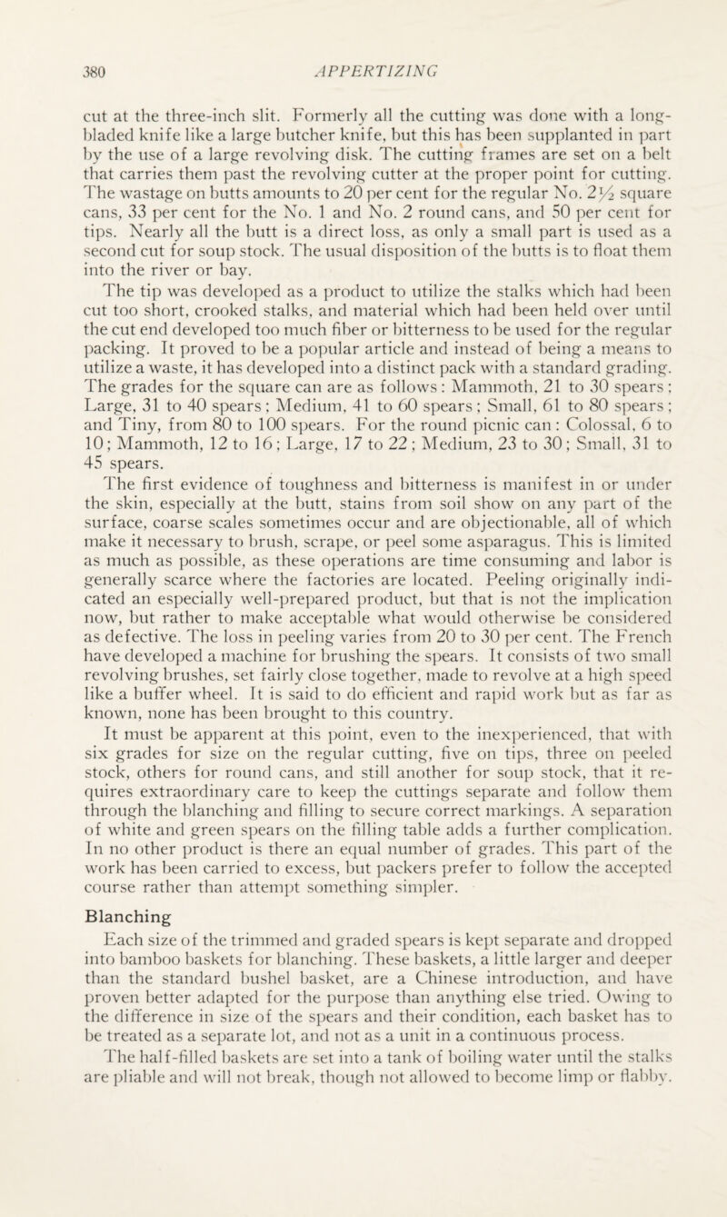cut at the three-inch slit. Formerly all the cutting was done with a lonj:!^- hladed knife like a large butcher knife, but this has been supplanted in part by the use of a large revolving disk. The cutting frames are set on a belt that carries them past the revolving cutter at the proper point for cutting. The wastage on butts amounts to 20 per cent for the regular No. 2^2 square cans, 33 per cent for the No. 1 and No. 2 round cans, and 50 per cent for tips. Nearly all the butt is a direct loss, as only a small part is used as a second cut for soup stock. The usual disposition of the butts is to float them into the river or bay. The tip was developed as a product to utilize the stalks which had been cut too short, crooked stalks, and material which had been held over until the cut end developed too much fiber or bitterness to be used for the regular packing. It proved to be a popular article and instead of being a means to utilize a waste, it has developed into a distinct pack with a standard grading. The grades for the square can are as follows : Mammoth, 21 to 30 spears ; Large, 31 to 40 spears : Medium, 41 to 60 spears ; Small, 61 to 80 spears ; and Tiny, from 80 to 100 spears. For the round picnic can : Colossal, 6 to 10; Mammoth, 12 to 16; Large, 17 to 22; Medium, 23 to 30; Small, 31 to 45 spears. The first evidence of toughness and bitterness is manifest in or under the skin, especially at the butt, stains from soil show on any part of the surface, coarse scales sometimes occur and are objectionable, all of which make it necessary to brush, scrape, or peel some asparagus. This is limited as much as possible, as these operations are time consuming and labor is generally scarce where the factories are located. Peeling originally indi¬ cated an especially well-prepared product, but that is not the implication now, but rather to make acceptable what would otherwise be considered as defective. The loss in peeling varies from 20 to 30 per cent. The French have developed a machine for brushing the spears. It consists of two small revolving brushes, set fairly close together, made to revolve at a high speed like a bufifer wheel. It is said to do efficient and rapid w'ork but as far as known, none has been brought to this country. It must be apparent at this point, even to the inexperienced, that with six grades for size on the regular cutting, five on tips, three on peeled stock, others for round cans, and still another for soup stock, that it re¬ quires extraordinary care to keep the cuttings separate and follow them through the blanching and filling to secure correct markings. A separation of white and green spears on the filling table adds a further complication. In no other product is there an equal number of grades. This part of the work has been carried to excess, but packers prefer to follow the accepted course rather than attempt something simpler. Blanching Each size of the trimmed and graded spears is kept separate and dropped into bamboo baskets for blanching. These baskets, a little larger and deeper than the standard bushel basket, are a Chinese introduction, and have proven better adapted for the purpose than anything else tried. Owing to the difference in size of the spears and their condition, each basket has to be treated as a separate lot, and not as a unit in a continuous process. The half-filled baskets are set into a tank of boiling water until the stalks are pliable and will not break, though not allowed to become limp or flabby.