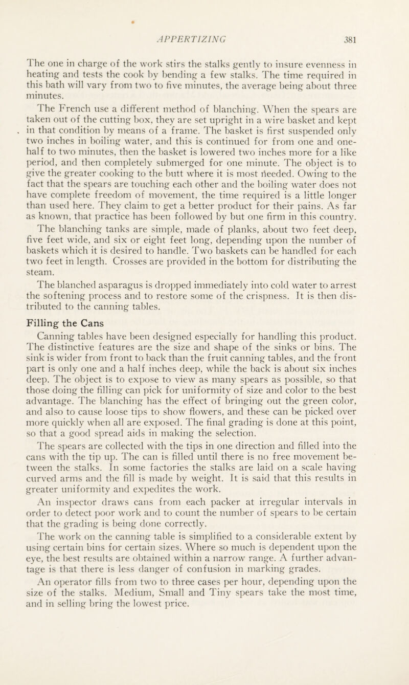 1 he one in char^i^e of the work stirs the stalks gently to insure evenness in heating and tests the cook l)y 1)en(lin^ a few stalks. The time required in this bath will vary from two to five minutes, the average being about three minutes. The French use a different method of blanching. When the spears are taken out of the cutting box, they are set upright in a wire basket and ke]:)t , in that condition by means of a frame. The basket is first suspended only two inches in boiling water, and this is continued for from one and one- half to two minutes, then the basket is lowered two inches more for a like period, and then completely submerged for one minute. The object is to give the greater cooking to the butt where it is most needed. Owing to the fact that the spears are touching each other and the boiling water does not have complete freedom of movement, the time required is a little longer than used here. They claim to get a better product for their pains. As far as known, that practice has been followed by but one firm in this country. The blanching tanks are simple, made of planks, about two feet deep, five feet wide, and six or eight feet long, depending upon the number of baskets which it is desired to handle. Two baskets can be handled for each two feet in length. Crosses are provided in the bottom for distributing the steam. The blanched asparagus is dropped immediately into cold water to arrest the softening process and to restore some of the crispness. It is then dis¬ tributed to the canning tables. Filling the Cans Canning tables have been designed especially for handling this product. The distinctive features are the size and shape of the sinks or bins. The sink is wider from front to back than the fruit canning tables, and the front part is only one and a half inches deep, while the back is about six inches deep. The object is to expose to view as many spears as possible, so that those doing the filling can pick for uniformity of size and color to the best advantage. The blanching has the effect of bringing out the green color, and also to cause loose tips to show flowers, and these can be picked over more quickly when all are exposed. The final grading is done at this point, so that a good spread aids in making the selection. The spears are collected with the tips in one direction and filled into the cans with the tip up. The can is filled until there is no free movement be¬ tween the stalks. In some factories the stalks are laid on a scale having curved arms and the fill is made by weight. It is said that this results in greater uniformity and expedites the work. An inspector draws cans from each packer at irregular intervals in order to detect poor work and to count the number of spears to be certain that the grading is being done correctly. The work on the canning table is simplified to a considerable extent by using certain bins for certain sizes. Where so much is dependent upon the eye, the best results are obtained within a narrow range. A further advan¬ tage is that there is less danger of confusion in marking grades. An operator fills from two to three cases per hour, depending upon the size of the stalks. Medium, Small and Tiny spears take the most time, and in selling bring the lowest i)rice.