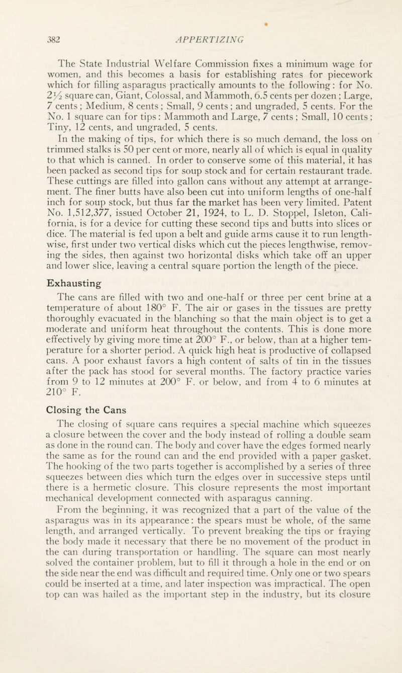 The State Industrial Welfare Commission fixes a minimum wa^e for women, and this becomes a basis for establishing- rates for piecework which for filling asparagus practically amounts to the following: for No. 2^ square can, Giant, Colossal, and Mammoth, 0.5 cents per dozen ; Large, 7 cents; Medium, 8 cents; Small, 9 cents; and ungraded, 5 cents. For the No. 1 square can for tips : Mammoth and Large, 7 cents ; Small, 10 cents ; Tiny, 12 cents, and ungraded, 5 cents. In the making of tips, for which there is so much demand, the loss on trimmed stalks is 50 per cent or more, nearly all of which is equal in quality to that which is canned. In order to conserve some of this material, it has been packed as second tips for soup stock and for certain restaurant trade. These cuttings are filled into gallon cans without any attempt at arrange¬ ment. The finer butts have also been cut into uniform lengths of one-half inch for soup stock, but thus far the market has been very limited. Patent No. 1,512,377, issued October 21, 1924, to L. D. Stoppel, Isleton, Cali¬ fornia, is for a device for cutting these second tips and butts into slices or dice. The material is fed upon a belt and guide arms cause it to run length¬ wise, first under two vertical disks which cut the pieces lengthwise, remov¬ ing the sides, then against two horizontal disks which take oflf an upper and lower slice, leaving a central square portion the length of the piece. Exhausting The cans are filled with two and one-half or three per cent brine at a temperature of about 180° F. The air or gases in the tissues are pretty thoroughly evacuated in the blanching so that the main object is to get a moderate and uniform heat throughout the contents. This is done more effectively by giving more time at 200° F., or below, than at a higher tem¬ perature for a shorter period. A quick high heat is productive of collapsed cans. A poor exhaust favors a high content of salts of tin in the tissues after the pack has stood for several months. The factory practice varies from 9 to 12 minutes at 200° F. or below, and from 4 to 6 minutes at 210° F. Closing the Cans The closing of square cans requires a special machine which squeezes a closure between the cover and the body instead of rolling a double seam as done in the round can. The body and cover have the edges formed nearly the same as for the round can and the end provided with a paper gasket. The hooking of the two parts together is accomplished by a series of three squeezes between dies which turn the edges over in successive steps until there is a hermetic closure. This closure represents the most important mechanical development connected with asparagus canning. From the beginning, it was recognized that a part of the value of the asparagus was in its appearance: the spears must be whole, of the same length, and arranged vertically. To prevent breaking the tips or fraying the body made it necessary that there he no movement of the product in the can during transportation or handling. The square can most nearly solved the container j^rohlem, but to fill it through a hole in the end or on the side near the end was difficult and required time. Only one or two spears could he inserted at a time, and later inspection was impractical. The open top can was hailed as the important step in the industry, but its closure