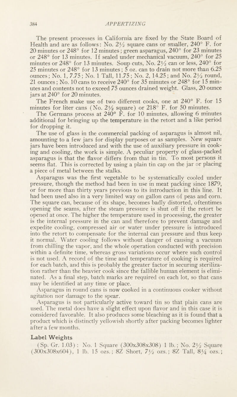 The present processes in California are fixed by the State Board of Health and are as follows: No. 2^/2 square cans or smaller, 240° F. for 20 minutes or 248° for 12 minutes ; green asparagus, 240° for 23 minutes or 248° for 13 minutes. If sealed under mechanical vacuum, 240° for 25 minutes or 248° for 13 minutes. Soup cuts. No. 2^ can or less, 240° for 25 minutes or 248° for 13 minutes; 5 oz. can to drain not more than 0.25 ounces; No. 1, 7.75; No. 1 Tall, 11.75; No. 2, 14.25; and No. 2^/2 round, 21 ounces ; No. 10 cans to receive 240° for 35 minutes or 248° for 15 min¬ utes and contents not to exceed 75 ounces drained weight. Glass, 20 ounce jars at 240° for 20 minutes. The French make use of two different cooks, one at 240° F. for 15 minutes for liter cans (No. 2^ square) or 218° F. for 50 minutes. The Germans process at 240° F. for 10 minutes, allowing 6 m.inutes additional for bringing up the temperature in the retort and a like period for dropping it. The use of glass in the commercial packing of asparagus is almost nil, amounting to a few jars for display purposes or as samples. New square jars have been introduced and with the use of auxiliary pressure in cook¬ ing and cooling, the work is simple. A peculiar property of glass-packed asparagus is that the flavor differs from that in tin. To most persons it seems flat. This is corrected by using a plain tin cap on the jar or placing a piece of metal between the stalks. Asparagus was the first vegetable to be systematically cooled under pressure, though the method had been in use in meat packing since 1879, or for more than thirty years previous to its introduction in this line. It had been used also in a very limited way on gallon cans of peas and corn. The square can, because of its shape, becomes badly distorted, oftentimes opening the seams, after the steam pressure is shut off if the retort be opened at once. The higher the temperature used in processing, the greater is the internal pressure in the can and therefore to prevent damage and expedite cooling, compressed air or water under pressure is introduced into the retort to compensate for the internal can pressure and thus keep it normal. Water cooling follows without danger of causing a vacuum from chilling the vapor, and the whole operation conducted with precision within a definite time, whereas gross variations occur where such control is not used. A record of the time and temperature of cooking is required for each batch, and this is probably the greater factor in securing steriliza¬ tion rather than the heavier cook since the fallible human element is elimi¬ nated. As a final step, batch marks are required on each lot, so that cans may be identified at any time or place. Asparagus in round cans is now cooked in a continuous cooker without agitation nor damage to the spear. Asparagus is not particularly active toward tin so that plain cans are used. The metal does have a slight effect upon flavor and in this case it is considered favorable. It also produces some bleaching as it is found that a product which is distinctly yellowish shortly after packing becomes lighter after a few months. Label Weights (Sp. Gr. 1.03) : No. 1 Square (300x308x308) 1 lb.; No. 2)/! Square (300x308x604), 1 lb. 15 ozs.; 8Z Short, 7]/2 ozs.; 8Z Tall, 8Fi ozs.;