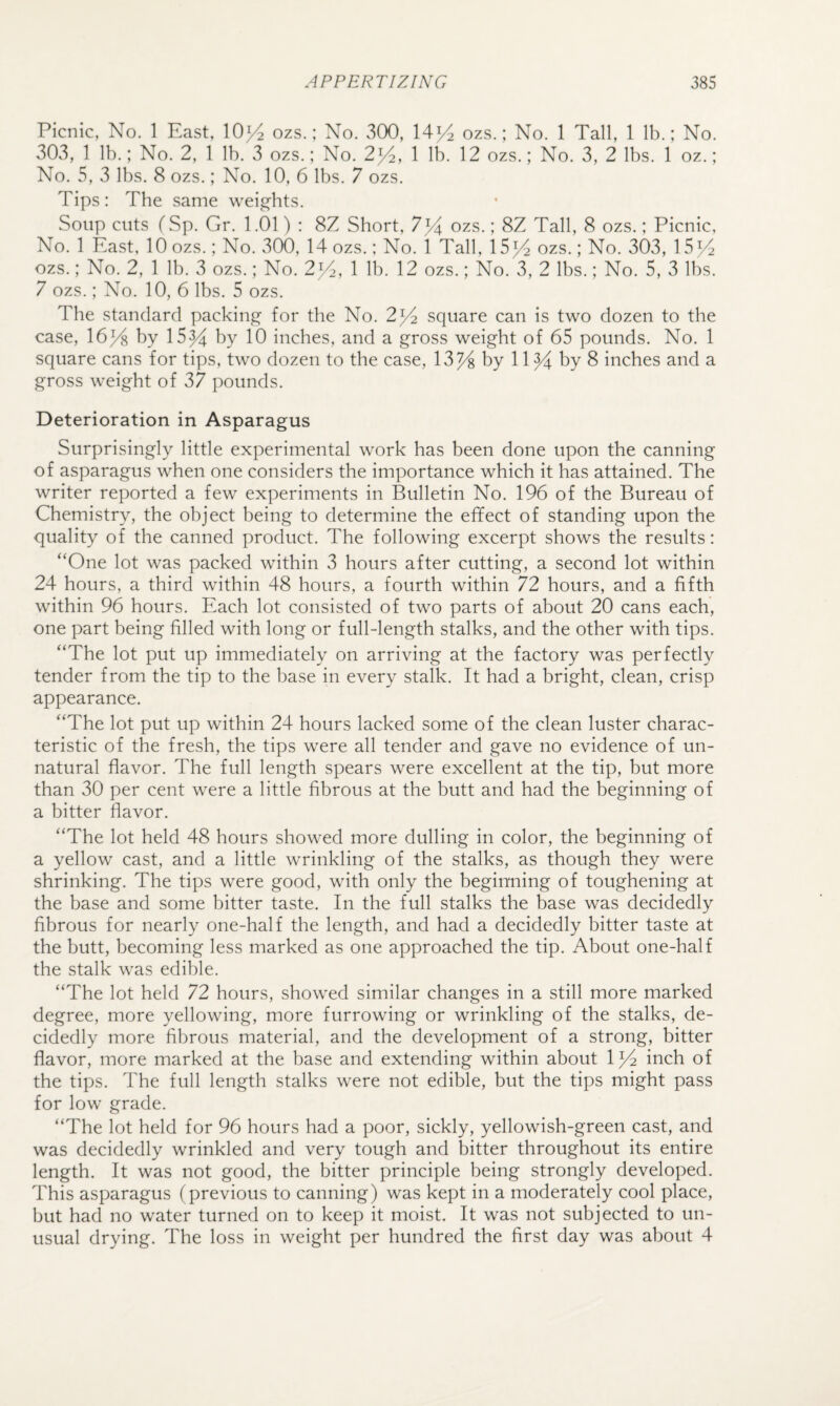 Picnic, No. 1 East, 10>4 ozs.; No. 300, ozs.; No. 1 Tall, 1 lb.; No. 303, 1 lb.; No. 2, 1 lb. 3 ozs.; No. 2^, 1 lb. 12 ozs.; No. 3, 2 lbs. 1 oz.; No. 5, 3 lbs. 8 ozs.; No. 10, 6 lbs. 7 ozs. Tips: The same weights. Soup cuts fSp. Gr. 1.01) : 8Z Short, 7^ ozs.; 8Z Tall, 8 ozs.; Picnic, No. 1 East. 10 ozs.; No. 300, 14 ozs.; No. 1 Tall, 15>4 ozs.; No. 303, 15>4 ozs.; No. 2, 1 lb. 3 ozs.; No. 2^4, 1 lb. 12 ozs.; No. 3, 2 lbs.; No. 5, 3 lbs. 7 ozs.; No. 10, 6 lbs. 5 ozs. The standard packing for the No. 2^ square can is two dozen to the case, \6y% by 15^ by 10 inches, and a gross weight of 65 pounds. No. 1 square cans for tips, two dozen to the case, 13% by 11 % by 8 inches and a gross weight of 37 pounds. Deterioration in Asparagus Surprisingly little experimental work has been done upon the canning of asparagus when one considers the importance which it has attained. The writer reported a few experiments in Bulletin No. 196 of the Bureau of Chemistry, the object being to determine the effect of standing upon the quality of the canned product. The following excerpt shows the results: “One lot was packed within 3 hours after cutting, a second lot within 24 hours, a third within 48 hours, a fourth within 72 hours, and a fifth within 96 hours. Each lot consisted of two parts of about 20 cans each, one part being filled with long or full-length stalks, and the other with tips. “The lot put up immediately on arriving at the factory was perfectly tender from the tip to the base in every stalk. It had a bright, clean, crisp appearance. “The lot put up within 24 hours lacked some of the clean luster charac¬ teristic of the fresh, the tips were all tender and gave no evidence of un¬ natural flavor. The full length spears were excellent at the tip, but more than 30 per cent were a little fibrous at the butt and had the beginning of a bitter flavor. “The lot held 48 hours showed more dulling in color, the beginning of a yellow cast, and a little wrinkling of the stalks, as though they were shrinking. The tips were good, with only the beginning of toughening at the base and some bitter taste. In the full stalks the base was decidedly fibrous for nearly one-half the length, and had a decidedly bitter taste at the butt, becoming less marked as one approached the tip. About one-half the stalk was edible. “The lot held 72 hours, showed similar changes in a still more marked degree, more yellowing, more furrowing or wrinkling of the stalks, de¬ cidedly more fibrous material, and the development of a strong, bitter flavor, more marked at the base and extending within about 1% inch of the tips. The full length stalks were not edible, but the tips might pass for low grade. “The lot held for 96 hours had a poor, sickly, yellowish-green cast, and was decidedly wrinkled and very tough and bitter throughout its entire length. It was not good, the bitter principle being strongly developed. This asparagus (previous to canning) was kept in a moderately cool place, but had no water turned on to keep it moist. It was not subjected to un¬ usual drying. The loss in weight per hundred the first day was about 4