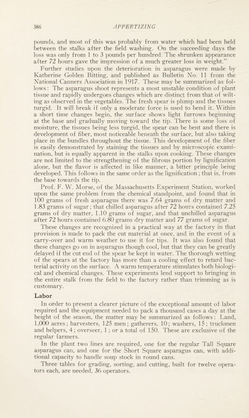 pounds, and most of this was probably from water which had been held between the stalks after the field washing. On the succeeding days the loss was only from 1 to 3 pounds per hundred The shrunken a]:)pearance after 72 hours gave the impression of a much greater loss in weight.” Further studies u])on the deterioration in as]:)aragus were made by Katherine Golden Bitting, and published as Bulletin No. 11 from the National Canners Association in 1917. These may he summarized as fol- lows: The asparagus shoot represents a most unstable condition of plant tissue and rapidly undergoes changes which are distinct from that of wilt¬ ing as observed in the vegetables. The fresh spear is plum]) and the tissues turgid. It will break if only a moderate force is used to bend it. Within a short time changes begin, the surface shows light furrows beginning at the base and gradually moving toward the tip. There is some loss of moisture, the tissues being less turgid, the spear can be bent and there is development of fiber, most noticeable beneath the surface, but also taking place in the bundles throughout the tissue. This development of the fiber is easily demonstrated by staining the tissues and by microscopic exami¬ nation, but is equally apparent in the stalks upon cooking. These changes are not limited to the strengthening of the fibrous portion by lignification alone, but the flavor is affected in like manner, a bitter principle being developed. This follows in the same order as the lignification ; that is, from the base towards the tip. Prof. F. W. Morse, of the Massachusetts Experiment Station, worked upon the same problem from the chemical standpoint, and found that in 100 grams of fresh asparagus there was 7.64 grams of dry matter and 1.83 grams of sugar; that chilled asparagus after 72 hours contained 7.25 grams of dry matter, 1.10 grams of sugar, and that unchilled asparagus after 72 hours contained 6.80 grams dry matter and 77 grams of sugar. These changes are recognized in a practical way at the factory in that provision is made to pack the cut material at once, and in the event of a carry-over and warm weather to use it for tips. It was also found that these changes go on in asparagus though cool, but that they can be greatly delayed if the cut end of the spear he kept in water. The thorough wetting of the spears at the factory has more than a cooling effect to retard bac¬ terial activity on the surface. A warm temperature stimulates both biologi¬ cal and chemical changes. These experiments lend support to bringing in the entire stalk from the field to the factory rather than trimming as is customary. Labor In order to present a clearer picture of the exceptional amount of labor required and the equipment needed to pack a thousand cases a day at the height of the season, the matter may be summarized as follows: Land, 1,000 acres; harvesters, 125 men; gatherers, 10; washers, 15; truckmen and helpers, 4; overseer, 1 ; or a total of 150. These are exclusive of the regular farmers. In the plant two lines are required, one for the regular Tall Square asparagus can, and one for the Short Square asparagus can, with addi¬ tional capacity to handle sou]) stock in round cans. Three tables for grading, sorting, and cutting, built for twelve o])era- tors each, are needed, 36 operators.