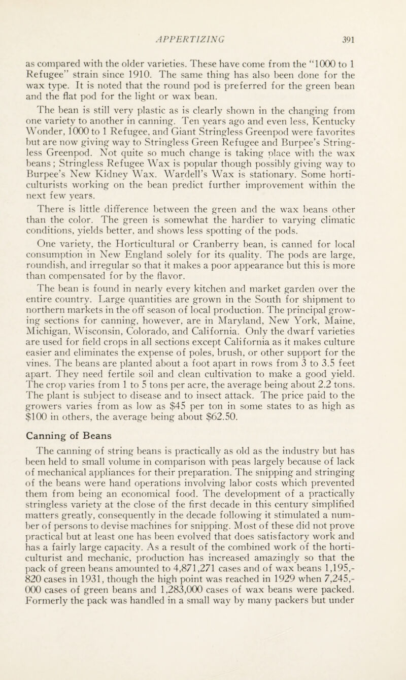 as compared with the older varieties. These have come from the “1000 to 1 Refugee” strain since 1910. The same thing has also been done for the wax type. It is noted that the round pod is preferred for the green bean and the flat pod for the light or wax bean. The bean is still very plastic as is clearly shown in the changing from one variety to another in canning. Ten years ago and even less, Kentucky Wonder, 1000 to 1 Refugee, and Giant Stringless Greenpod were favorites hut are now giving way to Stringless Green Refugee and Burpee’s String¬ less Greenpod. Not quite so much change is taking place with the wax beans; Stringless Refugee Wax is popular though possibly giving way to Burpee’s New Kidney Wax. Warden’s Wax is stationary. Some horti¬ culturists working on the bean predict further improvement within the next few years. There is little difiference between the green and the wax beans other than the color. The green is somewhat the hardier to varying climatic conditions, yields better, and shows less spotting of the pods. One variety, the Horticultural or Cranberry bean, is canned for local consumption in New England solely for its quality. The pods are large, roundish, and irregular so that it makes a poor appearance but this is more than compensated for by the flavor. The bean is found in nearly every kitchen and market garden over the entire country. Large quantities are grown in the South for shipment to northern markets in the off season of local production. The principal grow¬ ing sections for canning, however, are in Maryland, New York, Maine, Michigan, Wisconsin, Colorado, and California. Only the dwarf varieties are used for field crops in all sections except California as it makes culture easier and eliminates the expense of poles, brush, or other support for the vines. The beans are planted about a foot apart in rows from 3 to 3.5 feet apart. They need fertile soil and clean cultivation to make a good yield. The crop varies from 1 to 5 tons per acre, the average being about 2.2 tons. The plant is subject to disease and to insect attack. The price paid to the growers varies from as low as $45 per ton in some states to as high as $100 in others, the average being about $62.50. Canning of Beans The canning of string beans is practically as old as the industry but has been held to small volume in comparison with peas largely because of lack of mechanical appliances for their preparation. The snipping and stringing of the beans were hand operations involving labor costs which prevented them from being an economical food. The development of a practically stringless variety at the close of the first decade in this century simplified matters greatly, consequently in the decade following it stimulated a num¬ ber of persons to devise machines for snipping. Most of these did not prove ])ractical hut at least one has been evolved that does satisfactory work and has a fairly large capacity. As a result of the combined work of the horti¬ culturist and mechanic, production has increased amazingly so that the ])ack of green beans amounted to 4,871,271 cases and of wax beans 1,195,- 820 cases in 1931, though the high point was reached in 1929 when 7,245,- (XX) cases of green beans and 1,283,000 cases of wax beans were packed. Formerly the pack was handled in a small way by many packers but under