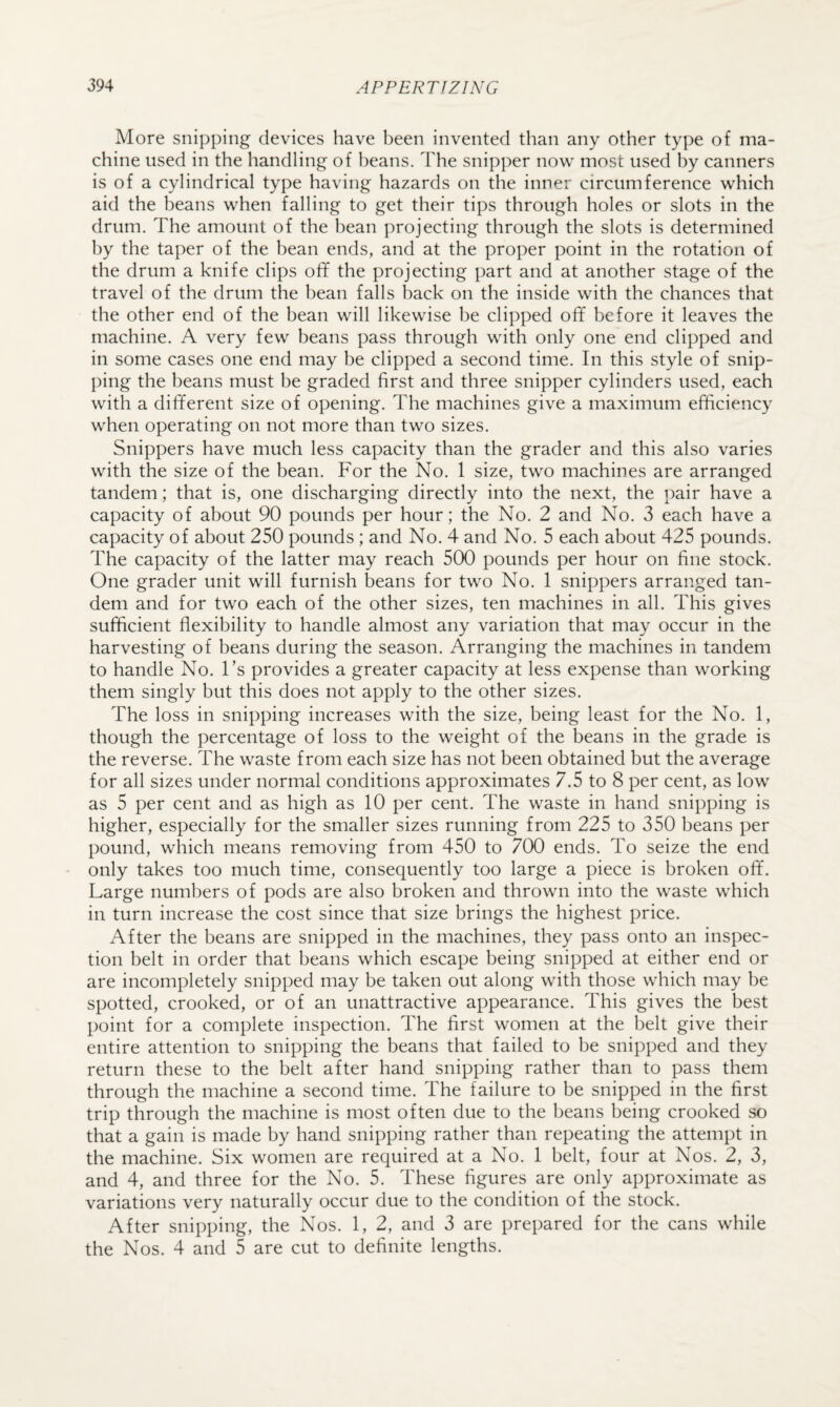 More snipping devices have been invented than any other type of ma¬ chine used in the handling of beans. The snipper now most used by canners is of a cylindrical type having hazards on the inner circumference which aid the beans when falling to get their tips through holes or slots in the drum. The amount of the bean projecting through the slots is determined by the taper of the bean ends, and at the proper point in the rotation of the drum a knife clips off the projecting part and at another stage of the travel of the drum the bean falls back on the inside with the chances that the other end of the bean will likewise be clipped off before it leaves the machine. A very few beans pass through with only one end clipped and in some cases one end may be clipped a second time. In this style of snip¬ ping the beans must be graded first and three snipper cylinders used, each with a different size of opening. The machines give a maximum efficiency when operating on not more than two sizes. Snippers have much less capacity than the grader and this also varies with the size of the bean. For the No. 1 size, two machines are arranged tandem; that is, one discharging directly into the next, the pair have a capacity of about 90 pounds per hour; the No. 2 and No. 3 each have a capacity of about 250 pounds ; and No. 4 and No. 5 each about 425 pounds. The capacity of the latter may reach 500 pounds per hour on fine stock. One grader unit will furnish beans for two No. 1 snippers arranged tan¬ dem and for two each of the other sizes, ten machines in all. This gives sufficient flexibility to handle almost any variation that may occur in the harvesting of beans during the season. Arranging the machines in tandem to handle No. I’s provides a greater capacity at less expense than working them singly but this does not apply to the other sizes. The loss in snipping increases with the size, being least for the No. 1, though the percentage of loss to the weight of the beans in the grade is the reverse. The waste from each size has not been obtained but the average for all sizes under normal conditions approximates 7.5 to 8 per cent, as low as 5 per cent and as high as 10 per cent. The waste in hand snipping is higher, especially for the smaller sizes running from 225 to 350 beans per pound, which means removing from 450 to 700 ends. To seize the end only takes too much time, consequently too large a piece is broken off. Large numbers of pods are also broken and thrown into the waste which in turn increase the cost since that size brings the highest price. After the beans are snipped in the machines, they pass onto an inspec¬ tion belt in order that beans which escape being snipped at either end or are incompletely snipped may be taken out along with those which may be spotted, crooked, or of an unattractive appearance. This gives the best point for a complete inspection. The first women at the belt give their entire attention to snipping the beans that failed to be snipped and they return these to the belt after hand snipping rather than to pass them through the machine a second time. The failure to be snipped in the first trip through the machine is most often due to the beans being crooked so that a gain is made by hand snipping rather than repeating the attempt in the machine. Six women are required at a No. 1 belt, four at Nos. 2, 3, and 4, and three for the No. 5. These figures are only approximate as variations very naturally occur due to the condition of the stock. After snipping, the Nos. 1, 2, and 3 are prepared for the cans while the Nos. 4 and 5 are cut to definite lengths.