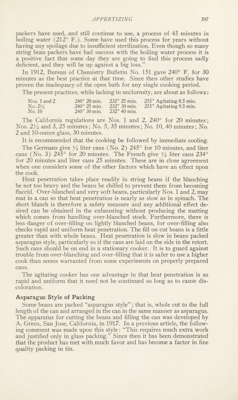 packers have used, and still continue to use, a process of 45 minutes in boiling water (212° F.). Some have used this process for years without having any spoilage due to insufficient sterilization. Even though so many string bean packers have had success with the boiling water process it is a positive fact that some day they are going to find this process sadly deficient, and they will be up against a big loss.” In 1912, Bureau of Chemistry Bulletin No. 151 gave 240° F. for 30 minutes as the best practice at that time. Since then other studies have proven the inadequacy of the open bath for any single cooking period. The present practices, while lacking in uniformity, are about as follows: Nos. 1 and 2 240° 20 min. 232° 25 min. 255° Agitating 8.5 min. No. 2^ 240° 25 min. 232° 30 min. 255° Agitating 9.5 min. No. 10 240° 30 min. 232° 40 min. The California regulations are Nos. 1 and 2, 240° for 20 minutes; Nos. 2^4 and 3, 25 minutes; No. 5, 35 minutes; No. 10, 40 minutes; No. 2 and 10-ounce glass, 30 minutes. It is recommended that the cooking be followed by immediate cooling. The Germans give ^ liter cans (No. 2) 245° for 10 minutes, and liter cans (No. 3) 245° for 20 minutes. The French give ^ liter cans 234° for 20 minutes and liter cans 25 minutes. These are in close agreement when one considers some of the other factors which have an effect upon the cook. Heat penetration takes place readily in string beans if the blanching be not too heavy and the beans be chilled to prevent them from becoming flaccid. Over-blanched and very soft beans, particularly Nos. 1 and 2, may mat in a can so that heat penetration is nearly as slow as in spinach. The short blanch is therefore a safety measure and any additional effect de¬ sired can be obtained in the exhausting without producing the matting which comes from handling over-blanched stock. Furthermore, there is less danger of over-filling on lightly blanched beans, for over-filling also checks rapid and uniform heat penetration. The fill on cut beans is a little greater than with whole beans. Heat penetration is slow in beans packed asparagus style, particularly so if the cans are laid on the side in the retort. Such cans should be on end in a stationary cooker. It is to guard against trouble from over-blanching and over-filling that it is safer to use a higher cook than seems warranted from some experiments on properly prepared cans. The agitating cooker has one advantage in that heat penetration is so rapid and uniform that it need not be continued so long as to cause dis¬ coloration. Asparagus Style of Packing Some beans are packed “asparagus style”; that is, whole cut to the full length of the can and arranged in the can in the same manner as asparagus. The apparatus for cutting the beans and filling the can was developed by A. Greco, San Jose, California, in 1917. In a previous article, the follow¬ ing comment was made upon this style: “This requires much extra work and justified only in glass packing.” Since then it has been demonstrated that the product has met with much favor and has become a factor in fine quality packing in tin.