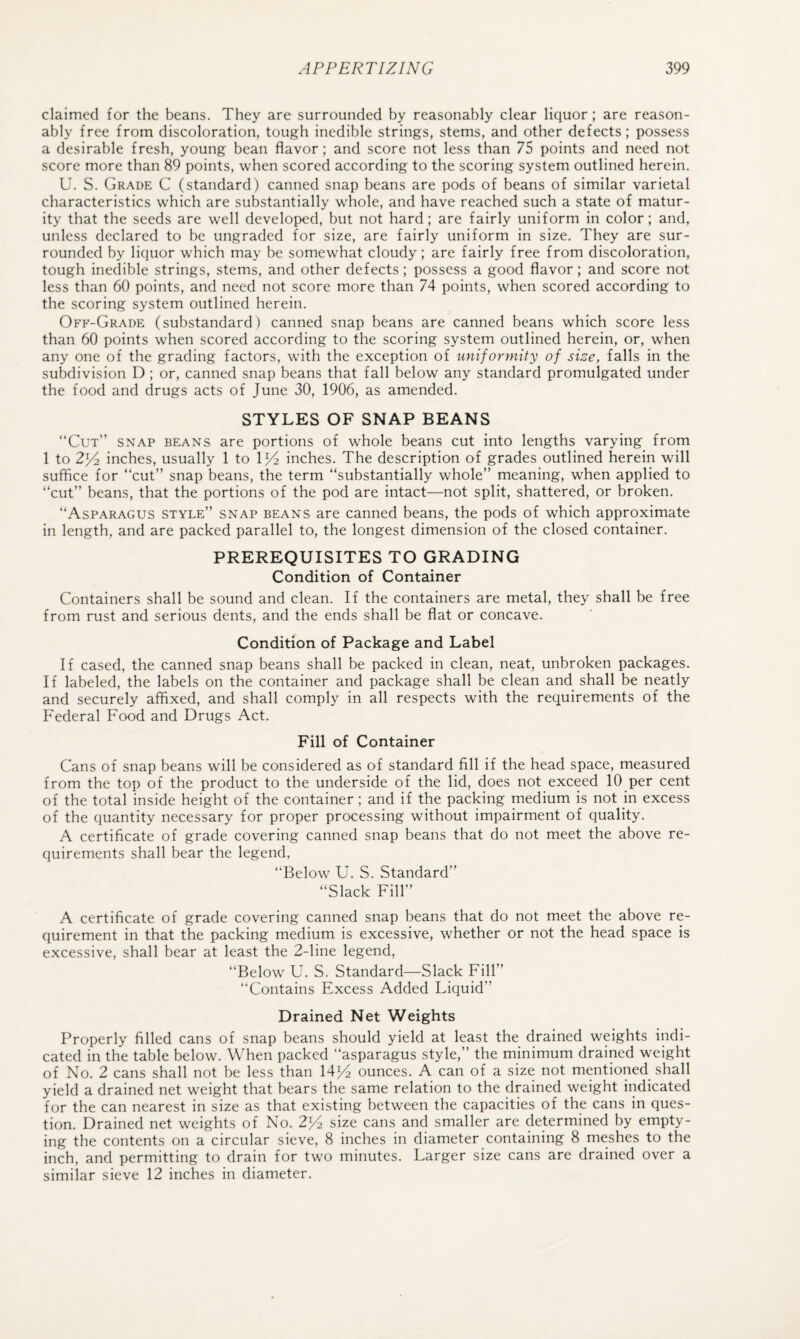 claimed for the beans. They are surrounded by reasonably clear liquor ; are reason¬ ably free from discoloration, tough inedible strings, stems, and other defects; possess a desirable fresh, young bean flavor; and score not less than 75 points and need not score more than 89 points, when scored according to the scoring system outlined herein. U. S. Grade C (standard) canned snap beans are pods of beans of similar varietal characteristics which are substantially whole, and have reached such a state of matur¬ ity that the seeds are well developed, but not hard; are fairly uniform in color; and, unless declared to be ungraded for size, are fairly uniform in size. They are sur¬ rounded by liquor which may be somewhat cloudy; are fairly free from discoloration, tough inedible strings, stems, and other defects; possess a good flavor; and score not less than 60 points, and need not score more than 74 points, when scored according to the scoring system outlined herein. Off-Grade (substandard) canned snap beans are canned beans which score less than 60 points when scored according to the scoring system outlined herein, or, when any one of the grading factors, with the exception of uniformity of size, falls in the subdivision D ; or, canned snap beans that fall below any standard promulgated under the food and drugs acts of June 30, 1906, as amended. STYLES OF SNAP BEANS “Cut” snap beans are portions of whole beans cut into lengths varying from 1 to 2y-2. inches, usually 1 to 1^4 inches. The description of grades outlined herein will suffice for “cut” snap beans, the term “substantially whole” meaning, when applied to “cut” beans, that the portions of the pod are intact—not split, shattered, or broken. “Asparagus style” snap beans are canned beans, the pods of which approximate in length, and are packed parallel to, the longest dimension of the closed container. PREREQUISITES TO GRADING Condition of Container Containers shall be sound and clean. If the containers are metal, they shall be free from rust and serious dents, and the ends shall be flat or concave. Condition of Package and Label If cased, the canned snap beans shall be packed in clean, neat, unbroken packages. If labeled, the labels on the container and package shall be clean and shall be neatly and securely affixed, and shall comply in all respects with the requirements of the Federal Food and Drugs Act. Fill of Container Cans of snap beans will be considered as of standard fill if the head space, measured from the top of the product to the underside of the lid, does not exceed 10 per cent of the total inside height of the container; and if the packing medium is not in excess of the quantity necessary for proper processing without impairment of quality. A certificate of grade covering canned snap beans that do not meet the above re¬ quirements shall bear the legend, “Below U. S. Standard” “Slack Fill” A certificate of grade covering canned snap beans that do not meet the above re¬ quirement in that the packing medium is excessive, whether or not the head space is excessive, shall bear at least the 2-line legend, “Below U. S. Standard—Slack Fill” “Contains Excess Added Liquid” Drained Net Weights Properly filled cans of snap beans should yield at least the drained weights indi¬ cated in the table below. When packed “asparagus style,” the minimum drained weight of No. 2 cans shall not be less than 14)4 ounces. A can of a size not mentioned shall yield a drained net weight that bears the same relation to the drained weight indicated for the can nearest in size as that existing between the capacities of the cans in ques¬ tion. Drained net weights of No. 2^ size cans and smaller are determined by empty¬ ing the contents on a circular sieve, 8 inches in diameter containing 8 meshes to the inch, and permitting to drain for two minutes. Larger size cans are drained over a similar sieve 12 inches in diameter.