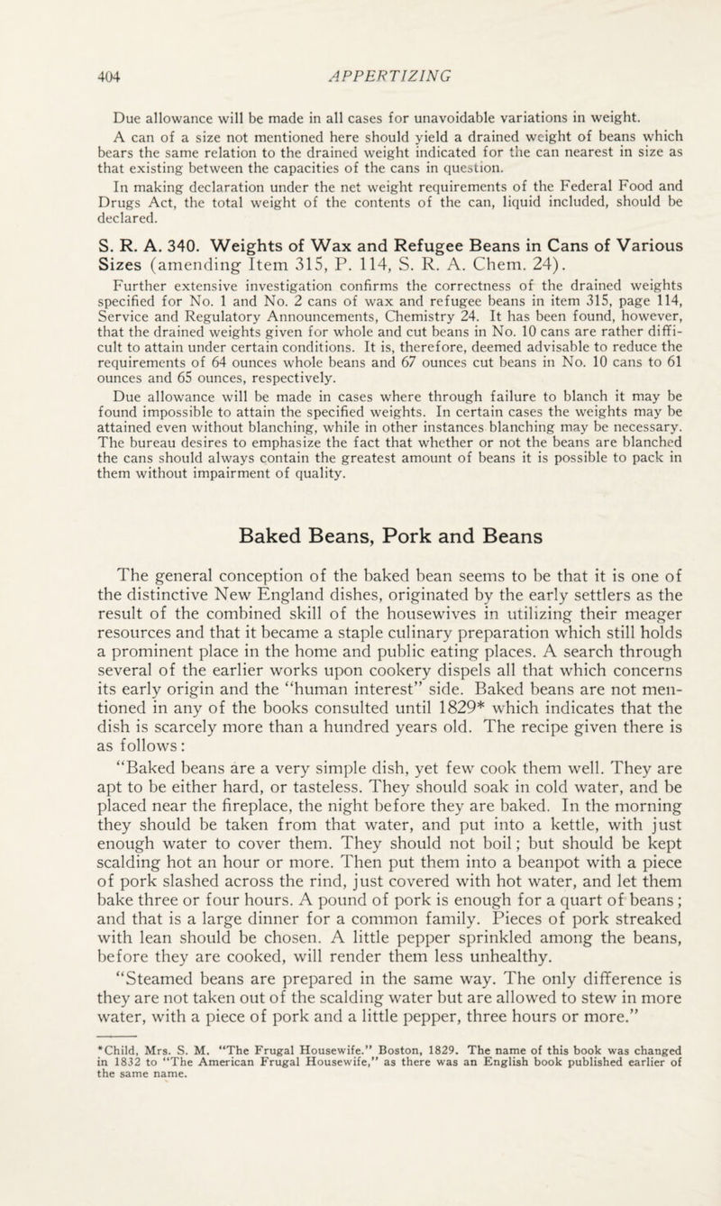 Due allowance will be made in all cases for unavoidable variations in weight. A can of a size not mentioned here should yield a drained weight of beans which bears the same relation to the drained weight indicated for the can nearest in size as that existing between the capacities of the cans in question. In making declaration under the net weight requirements of the Federal Food and Drugs Act, the total weight of the contents of the can, liquid included, should be declared. S. R. A. 340. Weights of Wax and Refugee Beans in Cans of Various Sizes (amending Item 315, P. 114, S. R. A. Chem. 24). Further extensive investigation confirms the correctness of the drained weights specified for No. 1 and No. 2 cans of wax and refugee beans in item 315, page 114, Service and Regulatory Announcements, Chemistry 24. It has been found, however, that the drained weights given for whole and cut beans in No. 10 cans are rather diffi¬ cult to attain under certain conditions. It is, therefore, deemed advisable to reduce the requirements of 64 ounces whole beans and 67 ounces cut beans in No. 10 cans to 61 ounces and 65 ounces, respectively. Due allowance will be made in cases where through failure to blanch it may be found impossible to attain the specified weights. In certain cases the weights may be attained even without blanching, while in other instances blanching may be necessary. The bureau desires to emphasize the fact that whether or not the beans are blanched the cans should always contain the greatest amount of beans it is possible to pack in them without impairment of quality. Baked Beans, Pork and Beans The general conception of the baked bean seems to be that it is one of the distinctive New England dishes, originated by the early settlers as the result of the combined skill of the housewives in utilizing their meager resources and that it became a staple culinary preparation which still holds a prominent place in the home and public eating places. A search through several of the earlier works upon cookery dispels all that which concerns its early origin and the “human interest” side. Baked beans are not men¬ tioned in any of the books consulted until 1829* which indicates that the dish is scarcely more than a hundred years old. The recipe given there is as follows: “Baked beans are a very simple dish, yet few cook them well. They are apt to be either hard, or tasteless. They should soak in cold water, and be placed near the fireplace, the night before they are baked. In the morning they should be taken from that water, and put into a kettle, with just enough water to cover them. They should not boil; but should be kept scalding hot an hour or more. Then put them into a beanpot with a piece of pork slashed across the rind, just covered with hot water, and let them bake three or four hours. A pound of pork is enough for a quart of beans ; and that is a large dinner for a common family. Pieces of pork streaked with lean should be chosen. A little pepper sprinkled among the beans, before they are cooked, will render them less unhealthy. “Steamed beans are prepared in the same way. The only difference is they are not taken out of the scalding water but are allowed to stew in more water, with a piece of pork and a little pepper, three hours or more.” *Child, Mrs. S. M. “The Frugal Housewife.” Boston, 1829. The name of this book was changed in 1832 to “The American Frugal Housewife,” as there was an English book published earlier of the same name.