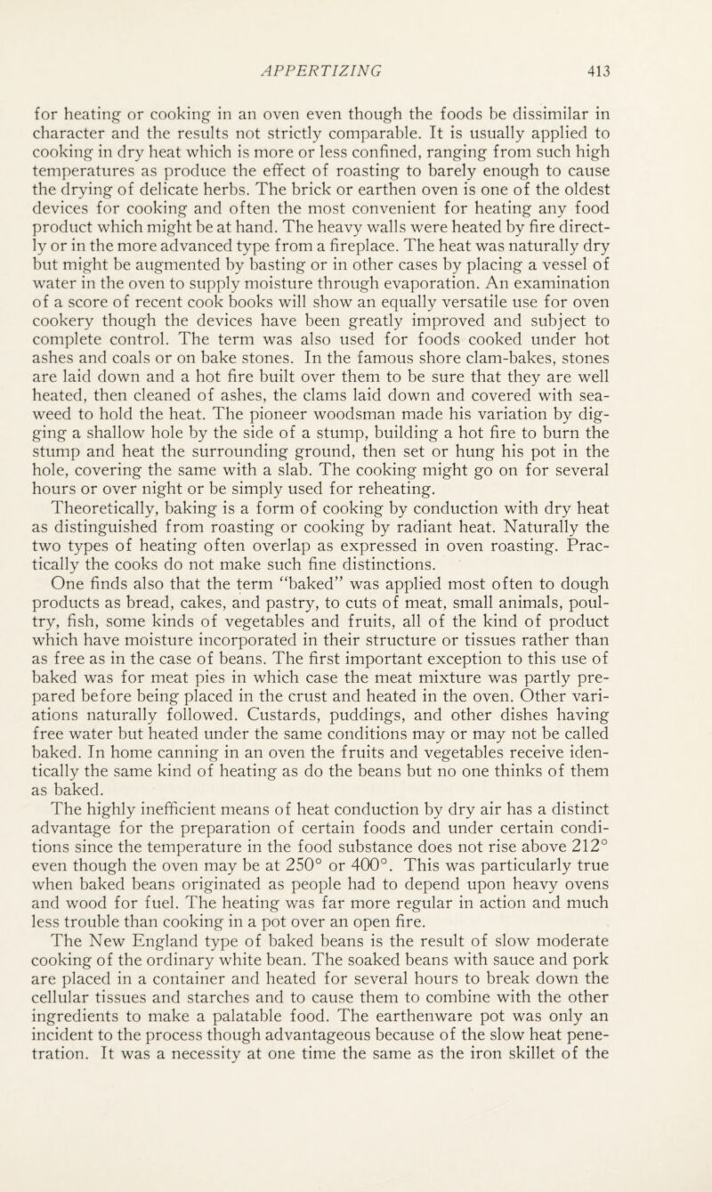 for heatini^ or cooking in an oven even though the foods be dissimilar in character and the results not strictly comparable. It is usually applied to cooking in dry heat which is more or less confined, ranging from such high temperatures as produce the effect of roasting to barely enough to cause the drying of delicate herbs. The brick or earthen oven is one of the oldest devices for cooking and often the most convenient for heating any food product which might he at hand. The heavy walls were heated by fire direct¬ ly or in the more advanced type from a fireplace. The heat was naturally dry hut might be augmented by basting or in other cases by placing a vessel of water in the oven to supply moisture through evaporation. An examination of a score of recent cook books will show an equally versatile use for oven cookery though the devices have been greatly improved and subject to complete control. The term was also used for foods cooked under hot ashes and coals or on bake stones. In the famous shore clam-bakes, stones are laid down and a hot fire built over them to be sure that they are well heated, then cleaned of ashes, the clams laid down and covered with sea¬ weed to hold the heat. The pioneer woodsman made his variation by dig¬ ging a shallow hole by the side of a stump, building a hot fire to burn the stump and heat the surrounding ground, then set or hung his pot in the hole, covering the same with a slab. The cooking might go on for several hours or over night or be simply used for reheating. Theoretically, baking is a form of cooking by conduction with dry heat as distinguished from roasting or cooking by radiant heat. Naturally the two types of heating often overlap as expressed in oven roasting. Prac¬ tically the cooks do not make such fine distinctions. One finds also that the term “baked” was applied most often to dough products as bread, cakes, and pastry, to cuts of meat, small animals, poul¬ try, fish, some kinds of vegetables and fruits, all of the kind of product which have moisture incorporated in their structure or tissues rather than as free as in the case of beans. The first important exception to this use of baked was for meat pies in which case the meat mixture was partly pre¬ pared before being placed in the crust and heated in the oven. Other vari¬ ations naturally followed. Custards, puddings, and other dishes having free water but heated under the same conditions may or may not be called baked. In home canning in an oven the fruits and vegetables receive iden¬ tically the same kind of heating as do the beans but no one thinks of them as baked. The highly inefficient means of heat conduction by dry air has a distinct advantage for the preparation of certain foods and under certain condi¬ tions since the temperature in the food substance does not rise above 212° even though the oven may be at 250° or 400°. This was particularly true when baked beans originated as people had to depend upon heavy ovens and wood for fuel. The heating was far more regular in action and much less trouble than cooking in a pot over an open fire. The New England type of baked beans is the result of slow moderate cooking of the ordinary white bean. The soaked beans with sauce and pork are placed in a container and heated for several hours to break down the cellular tissues and starches and to cause them to combine with the other ingredients to make a palatable food. The earthenware pot was only an incident to the process though advantageous because of the slow heat pene¬ tration. It was a necessity at one time the same as the iron skillet of the