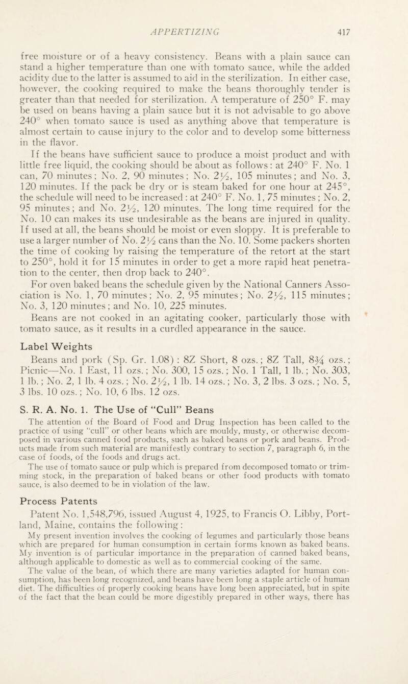 free moisture or of a heavy consistency, l^eans with a plain sauce can stand a higher temperature than one with tomato sauce, while the added acidity due to the latter is assumed to aid in the sterilization. Tn either case, however, the cookinj^ required to make the heans thoroughly tender is £]^reater than that needed for sterilization. A temperature of 250° F. may he used on heans having a plain sauce hut it is not advisable to go above 240° when tomato sauce is used as anything above that temperature is almost certain to cause injury to the color and to develop some bitterness in the flavor. I f the heans have sufficient sauce to produce a moist product and with little free liquid, the cooking should be about as follows: at 240° F. No. 1 can, 70 minutes; No. 2, 90 minutes: No. 2^, 105 minutes; and No. 3, 120 minutes. If the pack he dry or is steam baked for one hour at 245°, the schedule will need to be increased : at 240° F. No. 1, 75 minutes ; No. 2, 95 minutes; and No. 2^2, 120 minutes. The long time required for the No. 10 can makes its use undesirable as the beans are injured in quality. I f used at all, the beans should be moist or even sloppy. It is preferable to use a larger number of No. 2^/4 cans than the No. 10. Some packers shorten the time of cooking by raising the temperature of the retort at the start to 250°, hold it for 15 minutes in order to get a more rapid heat penetra¬ tion to the center, then drop back to 240°. For oven baked beans the schedule given by the National Canners Asso¬ ciation is No. 1, 70 minutes; No. 2, 95 minutes; No. 2^2, 115 minutes; XT. 3, 120 minutes; and X^o. 10, 225 minutes. Beans are not cooked in an agitating cooker, particularly those with tomato sauce, as it results in a curdled appearance in the sauce. Label Weights Beans and pork (Sp. Gr. 1.08) ; 8Z Short, 8 ozs.; 8Z Tall, 8^ ozs.; Picnic—Xo. 1 East, 11 ozs.; No. 300, 15 ozs.; No. 1 Tall, 1 lb.; No. 303, 1 lb.; Xo. 2, 1 lb. 4 ozs.; X^o. 2jT, 1 lb. 14 ozs.; XT. 3, 2 lbs. 3 ozs.; No. 5, 3 lbs. 10 ozs.; Xo. 10, 6 lbs. 12 ozs. S. R. A. No. 1. The Use of “Cull” Beans The attention of the Board of Food and Drug Inspection has been called to the practice of using “cull” or other beans which are mouldy, musty, or otherwise decom¬ posed in various canned food products, such as baked beans or pork and beans. Prod¬ ucts made from such material are manifestly contrary to section 7, paragraph 6, in the case of foods, of the foods and drugs act. The use of tomato sauce or pulp which is prepared from decomposed tomato or trim¬ ming stock, in the preparation of baked beans or other food products with tomato sauce, is also deemed to be in violation of the law. Process Patents ITtent XT). 1,548,796, is.sued August 4, 1925, to Francis O. Libby, Port¬ land, Maine, contains the following : Aly present invention involves the cooking of legumes and particularly those beans which are prepared for human consumption in certain forms known as baked beans. My invention is of particular importance in the preparation of canned baked beans, although applicable to domestic as well as to commercial cooking of the same. The value of the bean, of which there are many varieties adapted for human con¬ sumption, has been long recognized, and beans have been long a staple article of human diet. The difficulties of properly cocjking beans have long been appreciated, but in spite of the fact that the bean could be more digestibly prepared in other ways, there has