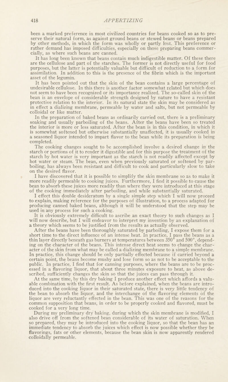 been a marked preference in most civilized countries for beans cooked so as to pre¬ serve their natural form, as against ground beans or stewed beans or beans prepared by other methods, in which the form was wholly or partly lost. This preference or rather demand has imposed difficulties, especially on those preparing beans commer¬ cially, as where such beans are canned. It has long been known that beans contain much indigestible matter. Of these there are the cellulose and part of the starches. The former is not directly useful for food purposes, but the latter is potentially valuable but difficult of reduction to a form for assimilation. In addition to this is the presence of the fibrin which is the important asset of the legumin. It has been pointed out that the skin of the bean contains a large percentage of undesirable cellulose. In this there is another factor somewhat related but which does not seem to have been recognized or its importance realized. The so-called skin of the bean is an envelope of considerable strength designed by nature to have a resistant protective relation to the interior. In its natural state the skin may be considered as in effect a dializing membrane, permeable by water and salts, but not permeable by colloidal or like matter. In the preparation of baked beans as ordinarily carried out, there is a preliminary soaking and usually parboiling of the beans. After the beans have been so treated the interior is more or less saturated. After the bean is in this condition, in which it is somewhat softened but otherwise substantially unaffected, it is usually cooked in a seasoned liquor intended to impart flavor to the bean while its preparation is being completed. The cooking changes sought to be accomplished involve a desired change in the starch or portions of it to render it digestible and for this purpose the treatment of the starch by hot water is very important as the starch is not readily affected except by hot water or steam. The bean, even when previously saturated or softened by par¬ boiling, has always been resistant and difficult to cook and particularly slow to take on the desired flavor. I have discovered that it is possible to simplify the skin membrane so as to make it more readily permeable to cooking juices. Furthermore, I find it possible to cause the bean to absorb these juices more readily than where they were introduced at this stage of the cooking immediately after parboiling, and while substantially saturated. I effect this double desideratum by a single simple step which I will now proceed to explain, making reference for the purposes of illustration, to a process adapted for producing canned baked beans, although it will be understood that the step may be used in any process for such a cooking. It is obviously extremely difficult to ascribe an exact theory to such changes as I will now describe, but I will endeavor to interpret my invention by an explanation of a theory which seems to be justified from the results as actually observed. After the beans have been thoroughly saturated by parboiling, I expose them for a short time to the direct influence of an intense heat. In practice, I pass the beans as a thin layer directly beneath gas burners at temperatures between 350° and 500°, depend¬ ing on the character of the beans. This intense direct heat seems to change the char¬ acter of the skin from what may be called a dializing membrane to a simple membrane. In practice, this change should be only partially effected because if carried beyond a certain point, the beans become mushy and lose form so as not to be acceptable to the public. In practice, I find that for canning purposes, where the beans are to be proc¬ essed in a flavoring liquor, that about three minutes exposure to heat, as above de¬ scribed, sufficiently changes the skin so that the juices can pass through it. At the same time, by this dry baking I produce another effect which affords a valu¬ able combination with the first result. As before explained, when the beans are intro¬ duced into the cooking liquor in their saturated state, there is very little tendency of the bean to absorb the liquor, and the interchange of the flavoring elements of the liquor are very reluctantly effected in the bean. This was one of the reasons for the common supposition that beans, in order to be properly cooked and flavored, must be cooked for a very long time. During my preliminary dry baking, during which the skin membrane is modified, I also drive off from the softened bean considerable of its water of saturation. When so prepared, they may be introduced into the cooking liquor, so that the bean has an immediate tendency to absorb the juices which effect is now possible whether they be flavorings, fats or other elements, because the bean skin is now apparently rendered colloidally permeable.