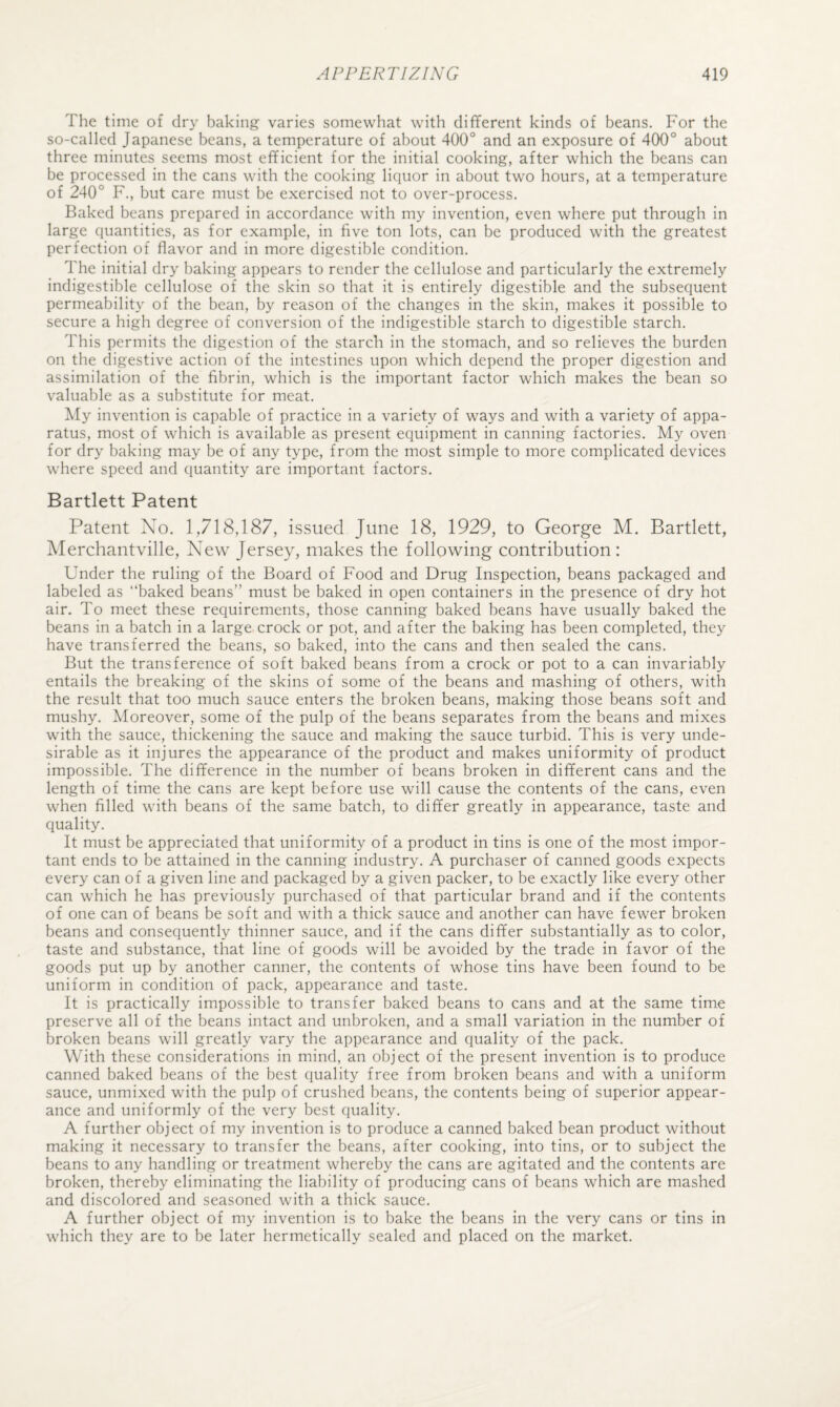 The time of dry baking varies somewhat with different kinds of beans. For the so-called Japanese beans, a temperature of about 400° and an exposure of 400° about three minutes seems most efficient for the initial cooking, after which the beans can be processed in the cans with the cooking liquor in about two hours, at a temperature of 240° F., but care must be exercised not to over-process. Baked beans prepared in accordance with my invention, even where put through in large quantities, as for example, in five ton lots, can be produced with the greatest perfection of flavor and in more digestible condition. The initial dry baking appears to render the cellulose and particularly the extremely indigestible cellulose of the skin so that it is entirely digestible and the subsequent permeability of the bean, by reason of the changes in the skin, makes it possible to secure a high degree of conversion of the indigestible starch to digestible starch. This permits the digestion of the starch in the stomach, and so relieves the burden on the digestive action of the intestines upon which depend the proper digestion and assimilation of the fibrin, which is the important factor which makes the bean so valuable as a substitute for meat. Aly invention is capable of practice in a variety of ways and with a variety of appa¬ ratus, most of which is available as present equipment in canning factories. My oven for dry baking may be of any type, from the most simple to more complicated devices where speed and quantity are important factors. Bartlett Patent Patent Xo. 1,718,187, issued June 18, 1929, to George M. Bartlett, Merchantville, New Jersey, makes the following contribution: Under the ruling of the Board of Food and Drug Inspection, beans packaged and labeled as baked beans” must be baked in open containers in the presence of dry hot air. To meet these requirements, those canning baked beans have usually baked the beans in a batch in a large crock or pot, and after the baking has been completed, they have transferred the beans, so baked, into the cans and then sealed the cans. But the transference of soft baked beans from a crock or pot to a can invariably entails the breaking of the skins of some of the beans and mashing of others, with the result that too much sauce enters the broken beans, making those beans soft and mushy. Moreover, some of the pulp of the beans separates from the beans and mixes with the sauce, thickening the sauce and making the sauce turbid. This is very unde¬ sirable as it injures the appearance of the product and makes uniformity of product impossible. The difference in the number of beans broken in different cans and the length of time the cans are kept before use will cause the contents of the cans, even when filled with beans of the same batch, to differ greatly in appearance, taste and quality. It must be appreciated that uniformity of a product in tins is one of the most impor¬ tant ends to be attained in the canning industry. A purchaser of canned goods expects every can of a given line and packaged by a given packer, to be exactly like every other can which he has previously purchased of that particular brand and if the contents of one can of beans be soft and with a thick sauce and another can have fewer broken beans and consequently thinner sauce, and if the cans differ substantially as to color, taste and substance, that line of goods will be avoided by the trade in favor of the goods put up by another canner, the contents of whose tins have been found to be uniform in condition of pack, appearance and taste. It is practically impossible to transfer baked beans to cans and at the same time preserve all of the beans intact and unbroken, and a small variation in the number of broken beans will greatly vary the appearance and quality of the pack. With these considerations in mind, an object of the present invention is to produce canned baked beans of the best quality free from broken beans and with a uniform sauce, unmixed with the pulp of crushed beans, the contents being of superior appear¬ ance and uniformly of the very best quality. A further object of my invention is to produce a canned baked bean product without making it necessary to transfer the beans, after cooking, into tins, or to subject the beans to any handling or treatment whereby the cans are agitated and the contents are broken, thereby eliminating the liability of producing cans of beans which are mashed and discolored and seasoned with a thick sauce. A further object of my invention is to bake the beans in the very cans or tins in which they are to be later hermetically sealed and placed on the market.