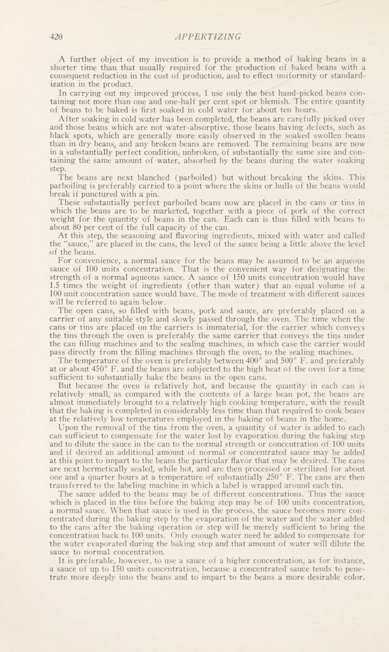 A further object of my invention is to provide a method of baking beans in a shorter time than that usually recjuired for the production of baked beans with a consequent reduction in the cost of production, and to effect uniformity or standard¬ ization in the product. In carrying out my improved process, 1 use only the best hand-picked beans con¬ taining not more than one and one-half per cent spot or blemish. The entire quantity of beans to be baked is first soaked in cold water for about ten hours. After soaking in cold water has been completed, the beans are carefully picked over and those beans which are not water-absorptive, those beans having defects, such as black spots, which are generally more easily observed in the soaked swollen beans than in dry beans^ and any broken beans are removed. The remaining beans are now in a substantially perfect condition, unbroken, of substantially the same size and con¬ taining the same amount of water, absorbed by the beans during the water soaking step. The beans are next blanched (parboiled) but without breaking the skins. This parboiling is preferably carried to a point where the skins or hulls of the beans would break if punctured with a pin. These substantially perfect parboiled beans now are placed in the cans or tins in which the beans are to be marketed, together with a piece of pork of the correct weight for the quantity of beans in the can. Each can is thus filled with beans to about 80 per cent of the full capacity of the can. At this step, the seasoning and flavoring ingredients, mixed with water and called the “sauce,” are placed in the cans, the level of the sauce being a little above the level of the beans. For convenience, a normal sauce for the beans may be assumed to be an aqueous sauce of 100 units concentration. That is the convenient way for designating the strength of a normal aqueous sauce. A sauce of 150 units concentration would have 1.5 times the weight of ingredients (other than water) that an equal volume of a 100 unit concentration sauce would have. The mode of treatment with different sauces will be referred to again below. The open cans, so filled with beans, pork and sauce, are preferably placed on a carrier of any suitable style and slowly passed through the oven. The time when the cans or tins are placed on the carriers is immaterial, for the carrier which conveys the tins through the oven is preferably the same carrier that conveys the tins under the can filling machines and to the sealing machines, in which case the carrier would pass directly from the filling machines through the oven, to the sealing machines. The temperature of the oven is preferably between 400° and 500° F. and preferably at or about 450° F. and the beans are subjected to the high heat of the oven for a time sufficient to substantially bake the beans in the open cans. But because the oven is relatively hot, and because the quantity in each can is relatively small, as compared with the contents of a large bean pot, the beans are almost immediately brought to a relatively high cooking temperature, with the result that the baking is completed in considerably less time than that required to cook beans at the relatively low temperatures employed in the baking of beans in the home. Upon the removal of the tins from the oven, a quantity of water is added to each can sufficient to compensate for the water lost by evaporation during the baking step and to dilute the sauce in the can to the normal strength or concentration of 100 units and if desired an additional amount of normal or concentrated sauce may be added at this point to impart to the beans the particular flavor that may be desired. The cans are next hermetically sealed, while hot, and are then processed or sterilized for about one and a quarter hours at a temperature of substantially 250° F. The cans are then transferred to the labeling machine in which a label is wrapped around each tin. The sauce added to the beans may be of different concentrations. Thus the sauce which is placed in the tins before the baking step may be of 100 units concentration, a normal sauce. When that sauce is used in the process, the sauce becomes more con¬ centrated during the baking step by the evaporation of the water and the water added to the cans after the baking operation or step will be merely sufficient to bring the concentration back to 100 units. Only enough water need be added to compensate for the water evaporated during the baking step and that amount of water will dilute the sauce to normal concentration. It is preferable, however, to use a sauce of a higher concentration, as for instance, a sauce of up to 150 units concentration, because a concentrated sauce tends to pene¬ trate more deeply into the beans and to impart to the beans a more desirable color.