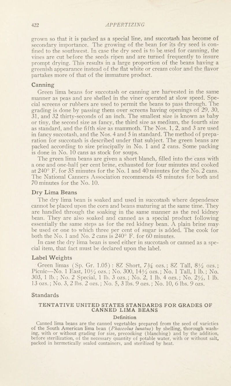 ^qrown so that it is packed as a special line, and succotash has become of secondary importance. The ,c^rowino' of the bean for its dry seed is con¬ fined to the southwest. In case the dry seed is to he used for cannings:, the vines are cut before the seeds ripen and are turned frequently to insure prompt dryin. This results in a large proportion of the beans having a greenish appearance instead of the flat white or cream color and the flavor partakes more of that of the immature product. Canning Green lima beans for succotash or canning are harvested in the same manner as peas and are shelled in the viner operated at slow speed. Spe¬ cial screens or rubbers are used to permit the beans to pass through. The grading is done by passing them over screens having openings of 29, 30, 31, and 32 thirty-seconds of an inch. The smallest size is known as baby or tiny, the second size as fancy, the third size as medium, the fourth size as standard, and the fifth size as mammoth. The Nos. 1, 2, and 3 are used in fancy succotash, and the Nos. 4 and 5 in standard. The method of prepa¬ ration for succotash is described under that subject. The green beans are packed according to size principally in No. 1 and 2 cans. Some packing is done in No. 10 cans as stock for soups. The green lima beans are given a short blanch, filled into the cans with a one and one-half per cent brine, exhausted for four minutes and cooked at 240° F. for 35 minutes for the No. 1 and 40 minutes for the No. 2 cans. The National Canners Association recommends 45 minutes for both and 70 minutes for the No. 10. Dry Lima Beans The dry lima bean is soaked and used in succotash where dependence cannot be placed upon the corn and beans maturing at the same time. They are handled through the soaking in the same manner as the red kidney bean. They are also soaked and canned as a special product following essentially the same steps as for the red kidney bean. A plain brine may be used or one to which three per cent of sugar is added. The cook for both the No. 1 and No. 2 cans is 240° F. for 60 minutes. In case the dry lima bean is used either in succotash or canned as a spe¬ cial item, that fact must be declared upon the label. Label Weights Green limas (Sp. Gr. 1.05) : 8Z Short, 7^ ozs.; 8Z Tall, 8^ ozs.; Picnic—No. 1 East, lOp^ ozs.; No. 300, 14^ ozs.; No. 1 Tall, 1 lb.; No. 303, 1 lb.; No. 2 Special, 1 lb. 3 ozs.; No. 2, 1 lb. 4 ozs.; No. 2^, 1 lb. 13 ozs.; No. 3, 2 lbs. 2 ozs.; No. 5, 3 lbs. 9 ozs.; No. 10, 6 lbs. 9 ozs. Standards TENTATIVE UNITED STATES STANDARDS FOR GRADES OF CANNED LIMA BEANS Definition Canned lima beans are the canned vegetables prepared from the seed of varieties of the South American lima bean (Phaseolus Iwvatus) by shelling, thorough wash¬ ing, with or without grading for size, precooking (blanching) and by the addition, before sterilization, of the necessary quantity of potable water, with or without salt, packed in hermetically sealed containers, and sterilized by heat.