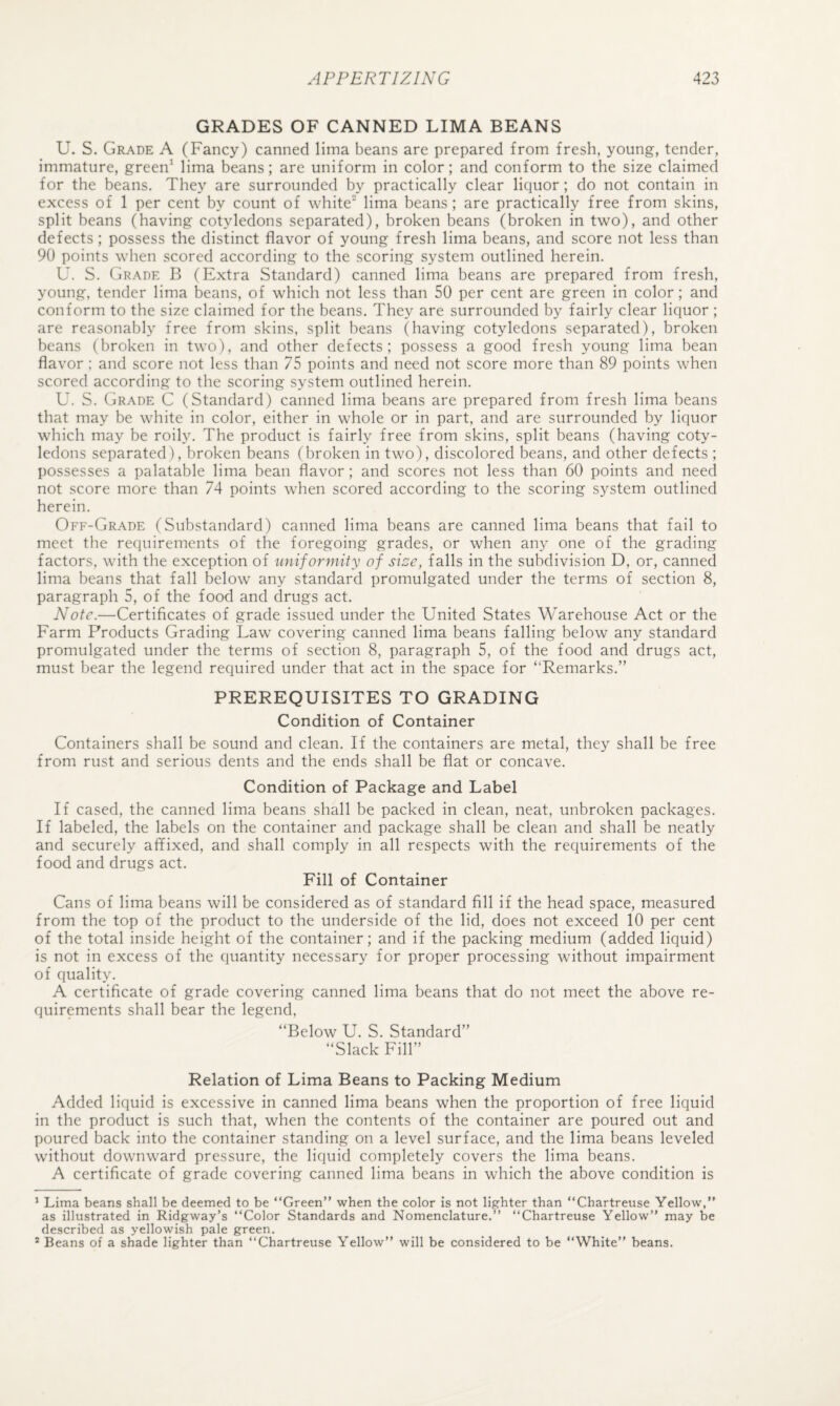 GRADES OF CANNED LIMA BEANS U. S. Grade A (Fancy) canned lima beans are prepared from fresh, young, tender, immature, green' lima beans; are uniform in color; and conform to the size claimed for the beans. They are surrounded by practically clear liquor ; do not contain in excess of 1 per cent by count of white lima beans ; are practically free from skins, split beans (having cotyledons separated), broken beans (broken in two), and other defects; possess the distinct flavor of young fresh lima beans, and score not less than 90 points when scored according to the scoring system outlined herein. U. S. Grade B (Extra Standard) canned lima beans are prepared from fresh, young, tender lima beans, of which not less than 50 per cent are green in color; and conform to the size claimed for the beans. They are surrounded by fairly clear liquor; are reasonably free from skins, split beans (having cotyledons separated), broken beans (broken in two), and other defects; possess a good fresh young lima bean flavor : and score not less than 75 points and need not score more than 89 points when scored according to the scoring system outlined herein. U. S. (jRADE C (Standard) canned lima beans are prepared from fresh lima beans that may be white in color, either in whole or in part, and are surrounded by liquor which may be roily. The product is fairly free from skins, split beans (having coty¬ ledons separated), broken beans (broken in two), discolored beans, and other defects ; possesses a palatable lima bean flavor ; and scores not less than 60 points and need not score more than 74 points when scored according to the scoring system outlined herein. Off-Grade (Substandard) canned lima beans are canned lima beans that fail to meet the requirements of the foregoing grades, or when any one of the grading factors, with the exception of uniformity of size, falls in the subdivision D, or, canned lima beans that fall below^ any standard promulgated under the terms of section 8, paragraph 5, of the food and drugs act. Note.—Certificates of grade issued under the United States Warehouse Act or the Farm Products Grading Law covering canned lima beans falling below any standard promulgated under the terms of section 8, paragraph 5, of the food and drugs act, must bear the legend required under that act in the space for “Remarks.” PREREQUISITES TO GRADING Condition of Container Containers shall be sound and clean. If the containers are metal, they shall be free from rust and serious dents and the ends shall be flat or concave. Condition of Package and Label If cased, the canned lima beans shall be packed in clean, neat, unbroken packages. If labeled, the labels on the container and package shall be clean and shall be neatly and securely affixed, and shall comply in all respects with the requirements of the food and drugs act. Fill of Container Cans of lima beans will be considered as of standard fill if the head space, measured from the top of the product to the underside of the lid, does not exceed 10 per cent of the total inside height of the container; and if the packing medium (added liquid) is not in excess of the quantity necessary for proper processing without impairment of quality. A certificate of grade covering canned lima beans that do not meet the above re¬ quirements shall bear the legend, “Below U. S. Standard” “Slack Fill” Relation of Lima Beans to Packing Medium Added liquid is excessive in canned lima beans when the proportion of free liquid in the product is such that, when the contents of the container are poured out and poured back into the container standing on a level surface, and the lima beans leveled w’ithout downward pressure, the liquid completely covers the lima beans. A certificate of grade covering canned lima beans in which the above condition is ’ Lima beans shall be deemed to be “Green” when the color is not lighter than “Chartreuse Yellow,” as illustrated in Ridgway’s “Color Standards and Nomenclature.” “Chartreuse Yellow” may be described as yellowish pale green. * Beans of a shade lighter than “Chartreuse Yellow” will be considered to be “White” beans.