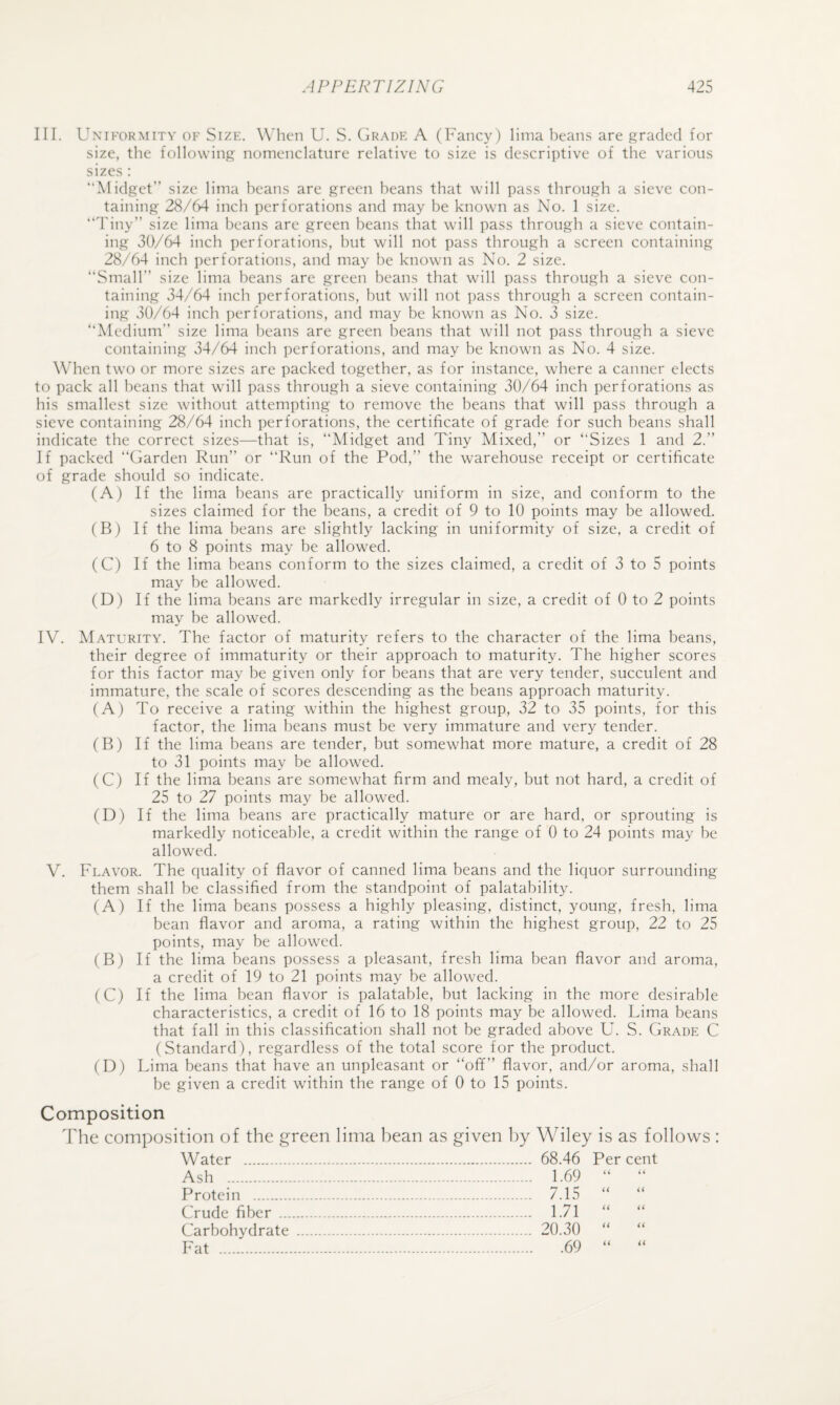 III. UxiFORMiTV OK SizK. W’hcii U. S. Grade A (Fancy) lima beans are graded for size, the following nomenclature relative to size is descriptive of the various sizes : “Midget” size lima beans are green beans that will pass through a sieve con¬ taining 28/64 inch perforations and may be known as No. 1 size. “Tiny” size lima beans are green beans that will pass through a sieve contain¬ ing 30/64 inch perforations, hut will not pass through a screen containing 28/64 inch perforations, and may he known as No. 2 size. “Small” size lima beans are green beans that will pass through a sieve con¬ taining 34/64 inch perforations, hut will not pass through a screen contain¬ ing 30/64 inch perforations, and may be known as No. 3 size. “Medium” size lima beans are green beans that will not pass through a sieve containing 34/64 inch perforations, and may be known as No. 4 size. When two or more sizes are packed together, as for instance, where a canner elects to pack all beans that will pass through a sieve containing 30/64 inch perforations as his smallest size without attempting to remove the beans that will pass through a sieve containing 28/64 inch perforations, the certificate of grade for such beans shall indicate the correct sizes—that is, “Midget and Tiny Mixed,” or “Sizes 1 and 2.” If packed “Garden Run” or “Run of the Pod,” the warehouse receipt or certificate of grade should so indicate. (A) If the lima beans are practically uniform in size, and conform to the sizes claimed for the beans, a credit of 9 to 10 points may be allowed. (B) If the lima beans are slightly lacking in uniformity of size, a credit of 6 to 8 points may be allowed. (C) If the lima beans conform to the sizes claimed, a credit of 3 to 5 points may be allowed. (D) If the lima beans are markedly irregular in size, a credit of 0 to 2 points may be allowed. IV. M.A.TURITY. The factor of maturity refers to the character of the lima beans, their degree of immaturity or their approach to maturity. The higher scores for this factor may be given only for beans that are very tender, succulent and immature, the scale of scores descending as the beans approach maturity. (A) To receive a rating within the highest group, 32 to 35 points, for this factor, the lima beans must be very immature and very tender. (B) If the lima beans are tender, but somewhat more mature, a credit of 28 to 31 points may be allowed. (C) If the lima beans are somewhat firm and mealy, but not hard, a credit of 25 to 27 points may be allowed. (D) If the lima beans are practically mature or are hard, or sprouting is markedly noticeable, a credit within the range of 0 to 24 points may be allowed. V. Flavor. The quality of flavor of canned lima beans and the liquor surrounding them shall be classified from the standpoint of palatability. (A) If the lima beans possess a highly pleasing, distinct, young, fresh, lima bean flavor and aroma, a rating within the highest group, 22 to 25 points, may be allowed. (B) If the lima beans possess a pleasant, fresh lima bean flavor and aroma, a credit of 19 to 21 points may be allowed. (C) If the lima bean flavor is palatable, but lacking in the more desirable characteristics, a credit of 16 to 18 points may be allowed. Lima beans that fall in this classification shall not be graded above U. S. Grade C (Standard), regardless of the total score for the product. (D) Lima beans that have an unpleasant or “off” flavor, and/or aroma, shall be given a credit within the range of 0 to 15 points. Composition The composition of the green lima bean as given by Wiley is as follows : Water . Ash . Protein . Crude fiber ... Carbohydrate Fat . 68.46 Per cent 1.69 “ “ 7.15 “ “ 1.71 “ “ 20.30 “ “ .69 “ “