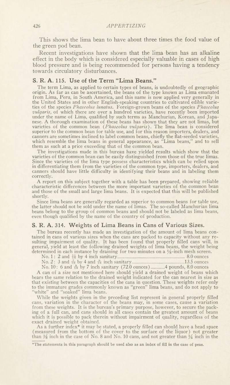 This shows the lima bean to have about three times tlie food value of the green pod bean. Recent investigations have shown that the lima bean has an alkaline effect in the body which is considered especially valuable in cases of high blood pressure and is being recommended for persons having a tendency towards circulatory disturbances. S. R. A. 115. Use of the Term “Lima Beans.” The term Lima, as applied to certain types of beans, is undoubtedly of geographic origin. As far as can be ascertained, the beans of the type known as Lima emanated from Lima, Peru, in South America, and this name is now applied very generally in the United States and in other English-speaking countries to cultivated edible varie¬ ties of the species Phaseolus luiiatus. Foreign-grown beans of the species Phaseolus vulgaris, of which there are over a hundred varieties, have recently been imported under the name of Lima, qualified by such terms as Manchurian, Korean, and Japa¬ nese. A thorough examination of these beans has shown that they are not limas, but varieties of the common bean {Phaseolus vulgaris). The lima bean is considered superior to the common bean for table use, and for this reason importers, dealers, and canners are sometimes inclined to label common beans, chiefly the flat-seeded varieties, which resemble the lima beans in general appearance, as “Lima beans,” and to sell them as such at a price exceeding that of the common bean. The investigations made in this bureau have yielded results which show that the varieties of the common bean can be easily distinguished from those of the true limas. Since the varieties of the lima type possess characteristics which can be relied upon in differentiating them from the varieties of the common type, importers, dealers, and canners should have little difficulty in identifying their beans and in labeling them correctly. A report on this subject together with a table has been prepared, showing reliable characteristic differences between the more important varieties of the common bean and those of the small and large lima beans. It is expected that this will be published shortly. Since lima beans are generally regarded as superior to common beans for table use, the latter should not be sold under the name of limas. The so-called Manchurian lima beans belong to the group of common beans and should not be labeled as lima beans, even though qualified by the name of the country of production. S. R. A. 314. Weights of Lima Beans in Cans of Various Sizes. The bureau recently has made an investigation of the amount of lima beans con¬ tained in cans of various sizes when the cans are packed to capacity without any re¬ sulting impairment of quality. It has been found that properly filled cans will, in general, yield at least the following drained weights of lima beans, the weight being determined in each instance by draining for two minutes on a I^-inch mesh screen. No. 1; 2 and R by 4 inch sanitary. 8.0 ounces No. 2 : 3 and tV by 4 and tk inch sanitary.13.5 ounces No. 10 : 6 and by 7 inch sanitary (72.0 ounces).4 pounds, 8.0 ounces A can of a size not mentioned here should yield a drained weight of beans which bears the same relation to the drained weight indicated for the can nearest in size as that existing between the capacities of the cans in question. These weights refer only to the immature grades commonly known as “green” lima beans, and do not apply to “white” and “soaked” lima beans. While the weights given in the preceding list represent in general properly filled cans, variation in the character of the beans may, in some cases, cause a variation from these weights. It is the bureau’s primary purpose, however, to secure the pack¬ ing of a full can, and cans should in all cases contain the greatest amount of beans which it is possible to pack therein without impairment of quality, regardless of the exact drained weight obtained. As a further index* it may be stated, a properly filled can should have a head space (measured from the bottom of the cover to the surface of the liquor) not greater than ps inch in the case of No. 8 and No. 10 cans, and not greater than inch in the *The statements in this paragraph should be used also as an index of fill in the case of peas.