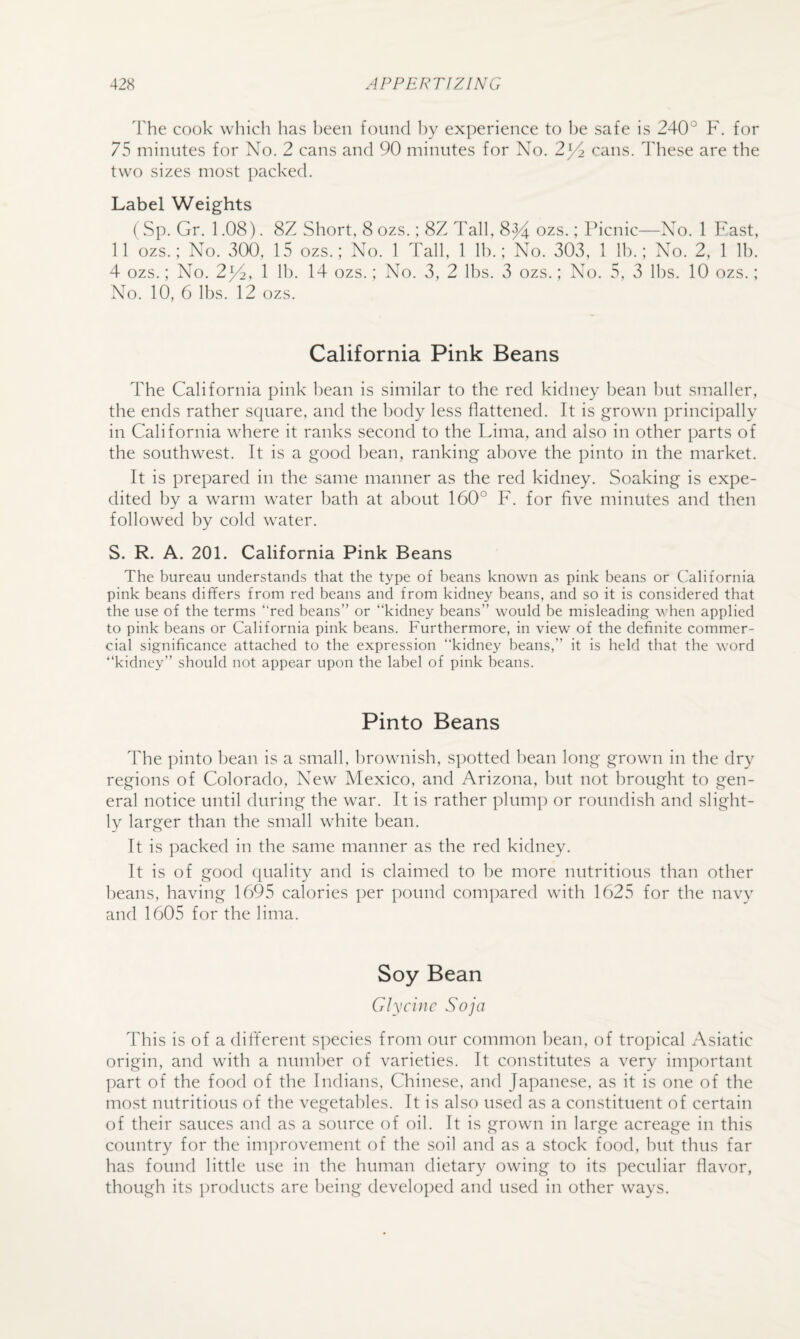 The cook which has been found l)y experience to l)e safe is 240° F. for 75 minutes for No. 2 cans and 90 minutes for No. 2^2 cans. These are the two sizes most ])acked. Label Weights ( Sp. Gr. 1.08). 8Z Short, 8 ozs.; 8Z Tall, 8^ ozs.; Picnic—No. 1 Fast, 11 ozs.; No. 300, 15 ozs.; No. 1 Tall, 1 Ih.; No. 303, 1 lb.; No. 2, 1 lb. 4 ozs.; No. 2F^, 1 Ih. 14 ozs.; No. 3, 2 Ihs. 3 ozs.; No. 5, 3 Ihs. 10 ozs.; No. 10, 6 lbs. 12 ozs. California Pink Beans The California pink bean is similar to the red kidney bean hut smaller, the ends rather square, and the body less flattened. It is grown principally in California where it ranks second to the Lima, and also in other parts of the southwest. It is a good bean, ranking above the pinto in the market. It is prepared in the same manner as the red kidney. Soaking is expe¬ dited by a warm water bath at about 160° F. for flve minutes and then followed by cold water. S. R. A. 201. California Pink Beans The bureau understands that the type of beans known as pink beans or California pink beans differs from red beans and from kidney beans, and so it is considered that the use of the terms “red beans” or “kidney beans” would be misleading when applied to pink beans or California pink beans. Furthermore, in view of the definite commer¬ cial significance attached to the expression “kidney beans,” it is held that the word “kidney” should not appear upon the label of pink beans. Pinto Beans The pinto bean is a small, brownish, spotted bean long grown in the dry regions of Colorado, New Mexico, and Arizona, but not brought to gen¬ eral notice until during the war. It is rather plump or roundish and slight¬ ly larger than the small white bean. It is packed in the same manner as the red kidney. It is of good quality and is claimed to be more nutritious than other beans, having 1695 calories per pound compared with 1625 for the navy and 1605 for the lima. Soy Bean Glycine Soja This is of a different s])ecies from our common bean, of tropical Asiatic origin, and with a numl)er of varieties. It constitutes a very important ])art of the food of the Indians, Chinese, and Japanese, as it is one of the most nutritious of the vegetables. It is also used as a constituent of certain of their sauces and as a source of oil. It is grown in large acreage in this country for the improvement of the soil and as a stock food, hut thus far has found little use in the human dietary owing to its peculiar flavor, though its products are being developed and used in other ways.