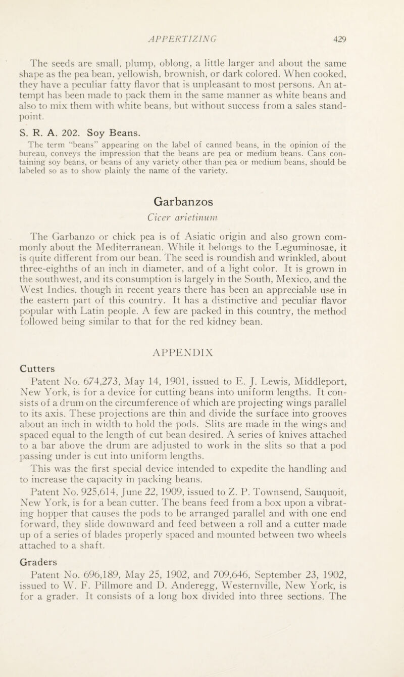 'fhe seeds are small, plum]), oblong, a little larger and about the same shape as the pea bean, yellowish, brownish, or dark colored. When cooked, they have a ])eculiar fatty davor that is unpleasant to most persons. An at¬ tempt has been made to ])ack them in the same manner as white beans and also to mix them with white beans, hut without success from a sales stand- ])oint. S. R. A. 202. Soy Beans. The term “beans” appearing on the label of canned beans, in the opinion of the bureau, conveys the impression that the beans are pea or medium beans. Cans con¬ taining soy beans, or beans of any variety other than pea or medium beans, should be labeled so as to show plainly the name of the variety. Garbanzos Cicer arietinuui dTie Garhanzo or chick pea is of Asiatic origin and also grown com¬ monly about the Mediterranean. While it belongs to the Leguminosae, it is quite different from our bean. The seed is roundish and wrinkled, about three-eighths of an inch in diameter, and of a light color. It is grown in the southwest, and its consumption is largely in the South, Mexico, and the West Indies, though in recent years there has been an appreciable use in the eastern part of this country. It has a distinctive and peculiar flavor popular with Latin people. A few are packed in this country, the method followed being similar to that for the red kidney bean. APPENDIX Cutters Patent Xlo. 674,273, May 14, 1901, issued to E. J. Lewis, Middleport, XTw York, is for a device for cutting beans into uniform lengths. It con¬ sists of a drum on the circumference of which are projecting wings parallel to its axis. These projections are thin and divide the surface into grooves about an inch in width to hold the pods. Slits are made in the wings and spaced equal to the length of cut bean desired. A series of knives attached to a bar above the drum are adjusted to work in the slits so that a pod ])assing under is cut into uniform lengths. This was the first sj^ecial device intended to expedite the handling and to increase the capacity in packing beans. Patent No. 925,614, June 22, 1909, issued to Z. P. Townsend, Sauquoit, New York, is for a bean cutter. The beans feed from a box upon a vibrat¬ ing hopper that causes the ])ods to be arranged parallel and with one end forward, they slide downward and feed between a roll and a cutter made up of a series of blades properly spaced and mounted between two wheels attached to a shaft. Graders Patent No. 696,189, May 25, 1902, and 709,646, September 23, 1902, issued to W. E. Pilhnore and D. Anderegg, Westernville, New York, is for a grader. It consists of a long box divided into three sections. The