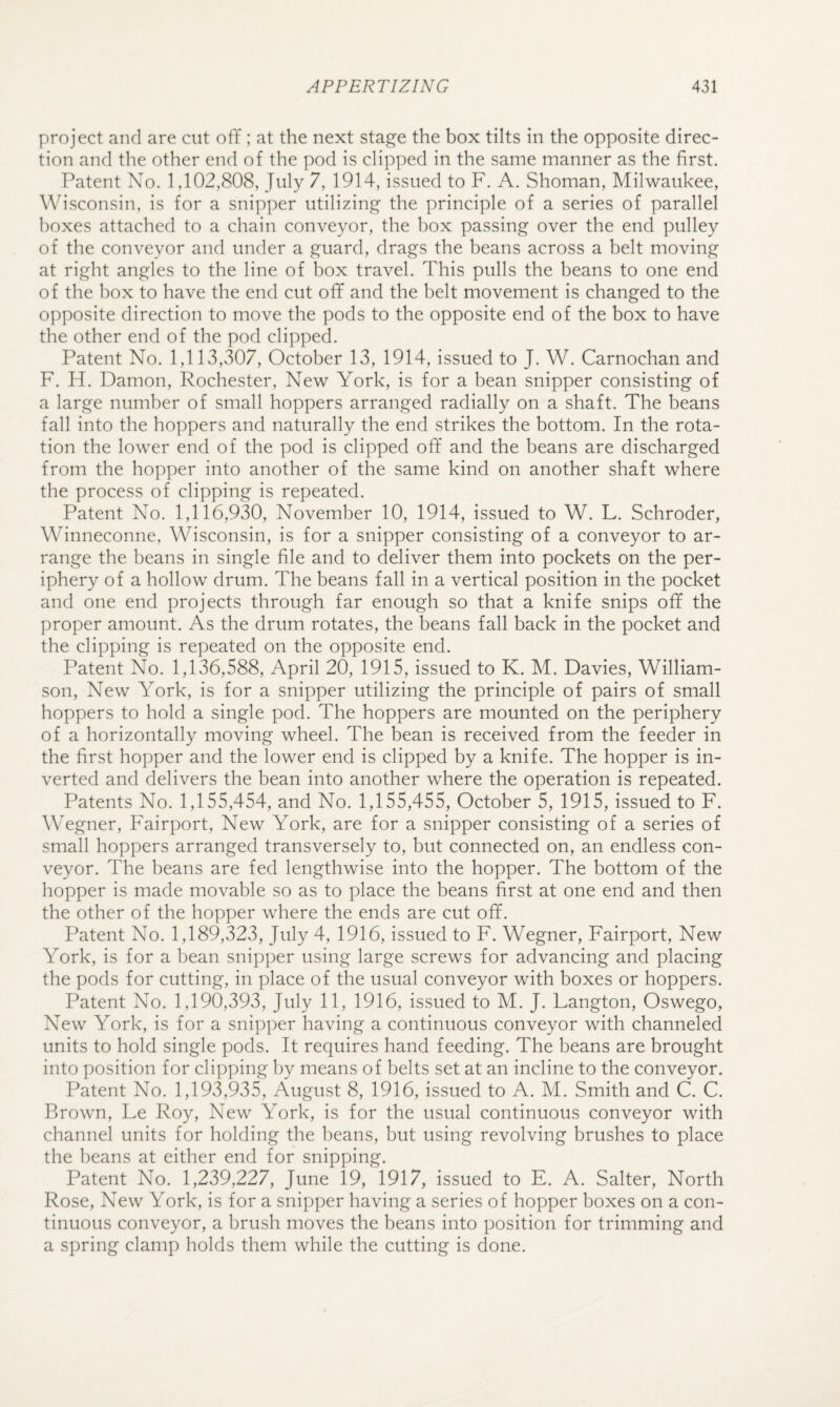 project and are cut off ; at the next sta^e the box tilts in the opposite direc¬ tion and the other end of the pod is clipped in the same manner as the first. Patent No. 1,102,808, July 7, 1914, issued to F. A. Shoman, Milwaukee, Wisconsin, is for a snipper utilizing the principle of a series of parallel boxes attached to a chain conveyor, the box passing over the end pulley of the conveyor and under a guard, drags the beans across a belt moving at right angles to the line of box travel. This pulls the beans to one end of the box to have the end cut off and the belt movement is changed to the opposite direction to move the pods to the opposite end of the box to have the other end of the pod clipped. Patent No. 1,113,307, October 13, 1914, issued to J. W. Carnochan and F. H. Damon, Rochester, New York, is for a bean snipper consisting of a large number of small hoppers arranged radially on a shaft. The beans fall into the hoppers and naturally the end strikes the bottom. In the rota¬ tion the lower end of the pod is clipped off and the beans are discharged from the hopper into another of the same kind on another shaft where the process of clipping is repeated. Patent No. 1,116,930, November 10, 1914, issued to W. L. Schroder, Winneconne, Wisconsin, is for a snipper consisting of a conveyor to ar¬ range the beans in single file and to deliver them into pockets on the per¬ iphery of a hollow drum. The beans fall in a vertical position in the pocket and one end projects through far enough so that a knife snips off the proper amount. As the drum rotates, the beans fall back in the pocket and the clipping is repeated on the opposite end. Patent No. 1,136,588, April 20, 1915, issued to K. M. Davies, William¬ son, New York, is for a snipper utilizing the principle of pairs of small hoppers to hold a single pod. The hoppers are mounted on the periphery of a horizontally moving wheel. The bean is received from the feeder in the first hopper and the lower end is clipped by a knife. The hopper is in¬ verted and delivers the bean into another where the operation is repeated. Patents No. 1,155,454, and No. 1,155,455, October 5, 1915, issued to F. Wegner, Fairport, New York, are for a snipper consisting of a series of small hoppers arranged transversely to, but connected on, an endless con¬ veyor. The beans are fed lengthwise into the hopper. The bottom of the hopper is made movable so as to place the beans first at one end and then the other of the hopper where the ends are cut off. Patent No. 1,189,323, July 4, 1916, issued to F. Wegner, Fairport, New York, is for a bean snipper using large screws for advancing and placing the pods for cutting, in place of the usual conveyor with boxes or hoppers. Patent No. 1,190,393, July 11, 1916, issued to M. J. Langton, Oswego, New York, is for a snipper having a continuous conveyor with channeled units to hold single pods. It requires hand feeding. The beans are brought into position for clipping by means of belts set at an incline to the conveyor. Patent No. 1,193,935, August 8, 1916, issued to A. M. Smith and C. C. Brown, Le Roy, New York, is for the usual continuous conveyor with channel units for holding the beans, but using revolving brushes to place the beans at either end for snipping. Patent No. 1,239,227, June 19, 1917, issued to E. A. Salter, North Rose, New York, is for a snipper having a series of hopper boxes on a con¬ tinuous conveyor, a brush moves the beans into position for trimming and a spring clamp holds them while the cutting is done.