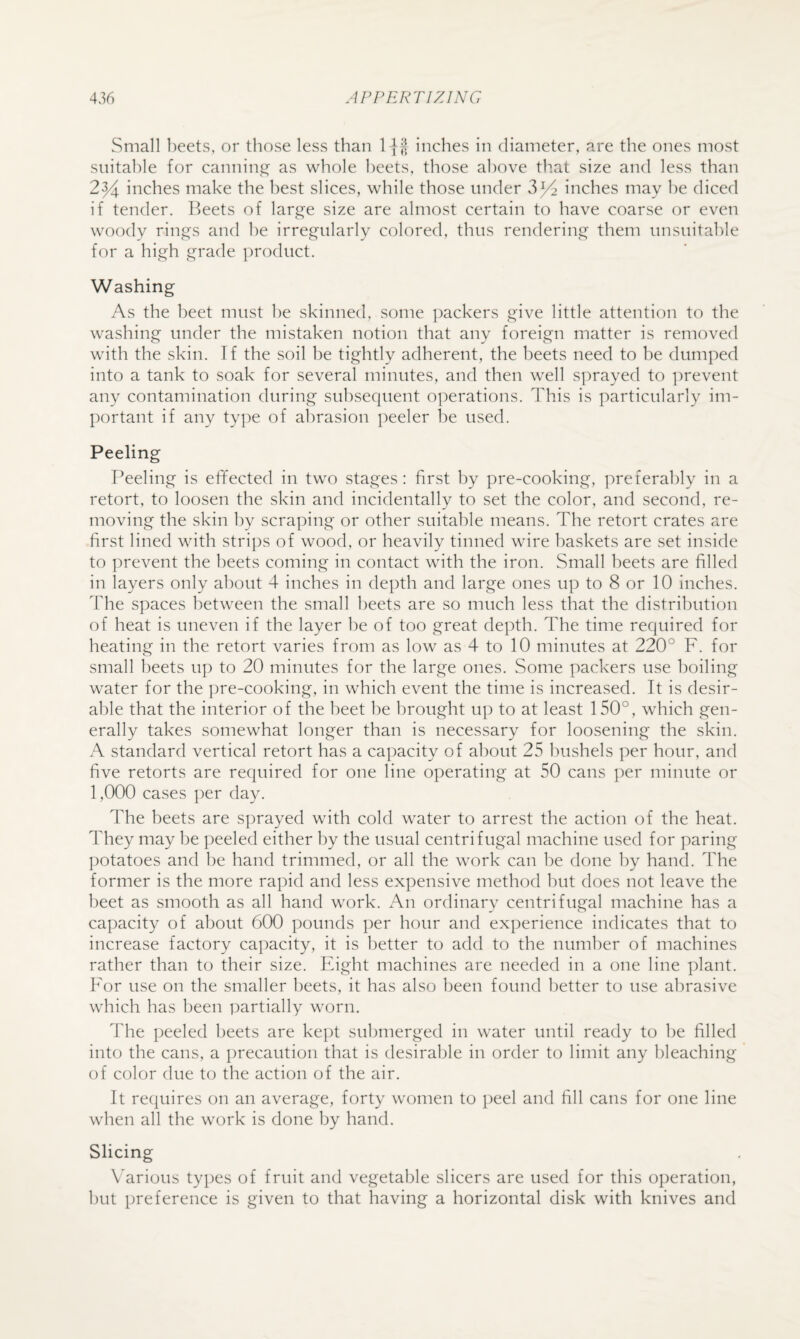 Small beets, or those less than inches in diameter, are the ones most suitable for cannings;' as whole beets, those above that size and less than 2y^ inches make the best slices, while those under inches may he diced if tender. Beets of large size are almost certain to have coarse or even woody rings and he irregularly colored, thus rendering them unsuitable for a high grade product. Washing As the beet must he skinned, some packers give little attention to the washing under the mistaken notion that any foreign matter is removed with the skin. Tf the soil he tightly adherent, the beets need to he dumped into a tank to soak for several minutes, and then well sprayed to prevent any contamination during subsequent operations. This is particularly im¬ portant if any ty])e of abrasion peeler he used. Peeling Peeling is effected in two stages: first by pre-cooking, preferably in a retort, to loosen the skin and incidentally to set the color, and second, re¬ moving the skin by scraping or other suitable means. The retort crates are first lined with strips of wood, or heavily tinned wire baskets are set inside to prevent the beets coming in contact with the iron. Small beets are filled in layers only about 4 inches in depth and large ones up to 8 or 10 inches. The spaces between the small beets are so much less that the distribution of heat is uneven if the layer be of too great depth. The time required for heating in the retort varies from as low as 4 to 10 minutes at 220° F. for small beets up to 20 minutes for the large ones. Some packers use boiling water for the ])re-cooking, in which event the time is increased. It is desir¬ able that the interior of the beet be brought up to at least 150°, which gen¬ erally takes somewhat longer than is necessary for loosening the skin. A standard vertical retort has a capacity of about 25 I'mshels per hour, and five retorts are required for one line operating at 50 cans per minute or 1,000 cases ]:)er day. The beets are S])rayed with cold water to arrest the action of the heat. They may be peeled either by the usual centrifugal machine used for paring potatoes and be hand trimmed, or all the work can be done by hand. The former is the more rapid and less expensive method but does not leave the beet as smooth as all hand work. An ordinary centrifugal machine has a capacity of about 600 pounds per hour and experience indicates that to increase factory capacity, it is better to add to the number of machines rather than to their size. Eight machines are needed in a one line plant. For use on the smaller beets, it has also been found better to use abrasive which has been partially worn. The peeled beets are kept submerged in water until ready to be filled into the cans, a precaution that is desirable in order to limit any bleaching of color due to the action of the air. It requires on an average, forty women to peel and fill cans for one line when all the work is done by hand. Slicing Various types of fruit and vegetable slicers are used for this operation, but preference is given to that having a horizontal disk with knives and