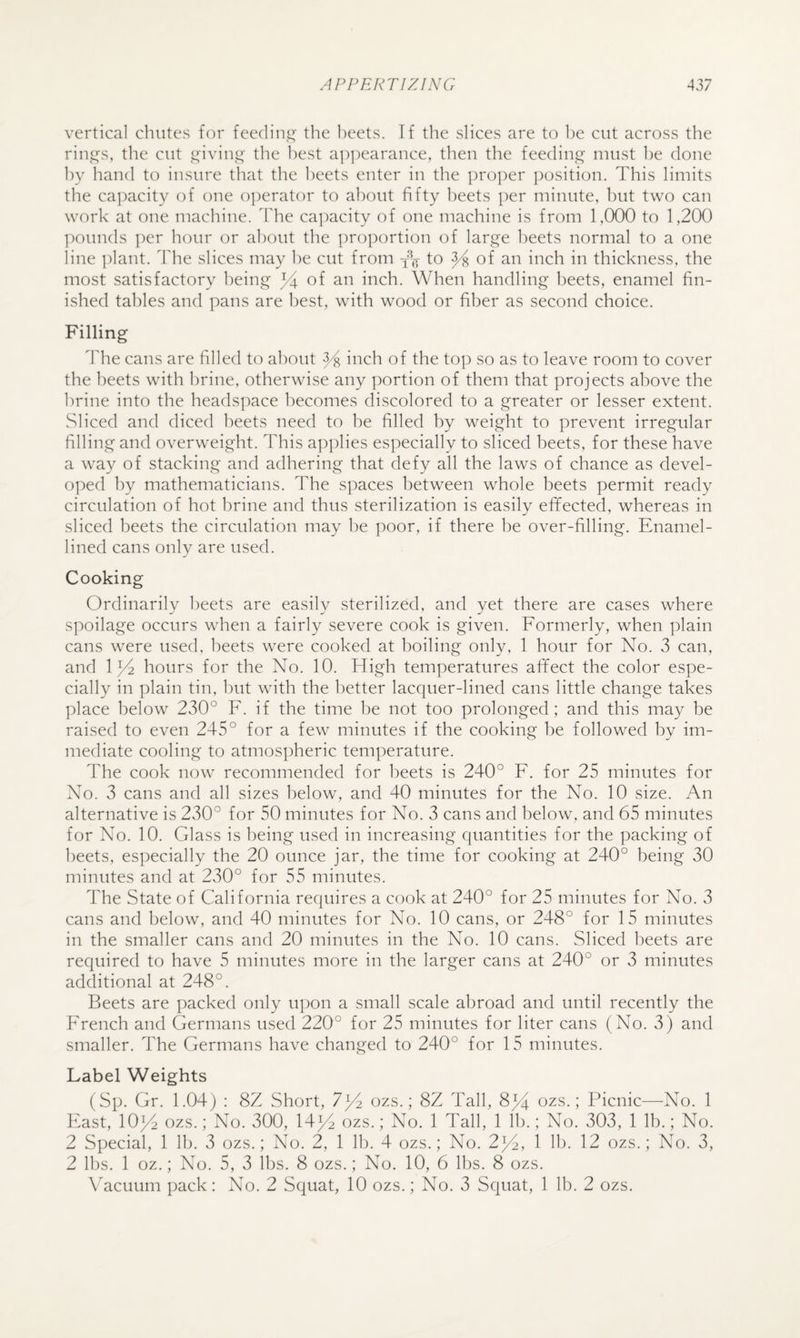 vertical chutes for feediiii^' the heets. If the slices are to he cut across the ring's, the cut .^'iviii”' the l)est appearance, then the feediipc^ must he done hy hand to insure that the heets enter in the proper ])osition. This limits the capacity of one operator to about fifty heets per minute, but two can work at one machine. Idie capacity of one machine is from 1,000 to 1,200 ]:)Ounds ])er hour or about the proportion of lar^i^e heets normal to a one line ])lant. ddie slices may he cut from to ^ of an inch in thickness, the most satisfactory being 34 inch. When handling beets, enamel fin¬ ished tables and pans are best, with wood or fiber as second choice. Filling d'he cans are filled to about 34 i^^ch of the top so as to leave room to cover the beets with brine, otherwise any portion of them that projects above the brine into the headspace becomes discolored to a greater or lesser extent. Sliced and diced beets need to be filled hy weight to prevent irregular filling and overweight. This applies especially to sliced beets, for these have a way of stacking and adhering that defy all the laws of chance as devel¬ oped hy mathematicians. The spaces between whole beets permit ready circulation of hot brine and thus sterilization is easily effected, whereas in sliced beets the circulation may l)e poor, if there be over-filling. Enamel- lined cans only are used. Cooking Ordinarily beets are easily sterilized, and yet there are cases where spoilage occurs when a fairly severe cook is given. Formerly, when plain cans were used, beets were cooked at boiling only, 1 hour for No. 3 can, and 134 hours for the No. 10. High temperatures afifect the color espe¬ cially in plain tin, but with the better lacquer-lined cans little change takes place below 230° F. if the time be not too prolonged; and this may be raised to even 245° for a few minutes if the cooking be followed by im¬ mediate cooling to atmospheric temperature. The cook now recommended for heets is 240° F. for 25 minutes for No. 3 cans and all sizes below, and 40 minutes for the No. 10 size. An alternative is 230° for 50 minutes for No. 3 cans and below, and 65 minutes for No. 10. Glass is being used in increasing quantities for the packing of heets, especially the 20 ounce jar, the time for cooking at 240° being 30 minutes and at 230° for 55 minutes. The State of California requires a cook at 240° for 25 minutes for No. 3 cans and below, and 40 minutes for No. 10 cans, or 248° for 15 minutes in the smaller cans and 20 minutes in the No. 10 cans. Sliced beets are recjuired to have 5 minutes more in the larger cans at 240° or 3 minutes additional at 248°. Beets are packed only upon a small scale abroad and until recently the French and Germans used 220° for 25 minutes for liter cans (No. 3) and smaller. The Germans have changed to 240° for 15 minutes. Label Weights (Sp. Gr. 1.04j : 8Z Short, 7)4 ozs.; 8Z Tall, 8^4 ozs.; Picnic—No. 1 Fast, 10/2 ozs.; No. 300, 14^4 ozs.; No. 1 Tall, 1 lb.; No. 303, 1 lb.; No. 2 Special, 1 lb. 3 ozs.; No. 2, 1 lb. 4 ozs.; No. 2^2, 1 lb. 12 ozs.; No. 3, 2 lbs. 1 oz.; No. 5, 3 lbs. 8 ozs.; No. 10, 6 lbs. 8 ozs. \Tcuum pack: No. 2 Squat, 10 ozs.; No. 3 Squat, 1 lb. 2 ozs.