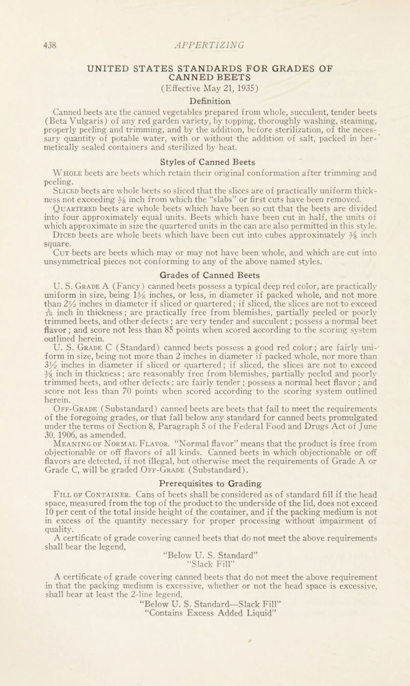 UNITED STATES STANDARDS FOR GRADES OF CANNED BEETS (Effective May 21, 1935) Definition Canned beets are the canned vegetables prepared from whole, succulent, tender beets (Beta Vulgaris) of any red garden variety, by topping, thoroughly washing, steaming, properly peeling and trimming, and by the addition, before sterilization, of the neces¬ sary quantity of potable water, with or without the addition of salt, packed in her¬ metically sealed containers and sterilized by heat. Styles of Canned Beets Whole beets are beets which retain their original conformation after trimming and peeling. Sliced beets are whole beets so sliced that the slices are of practically uniform thick¬ ness not exceeding ^ inch from which the “slabs” or first cuts have been removed. Quartered beets are whole beets which have been so cut that the beets are divided into four approximately equal units. Beets which have been cut in half, the units of which approximate in size the quartered units in the can are also permitted in this style. Diced beets are whole beets which have been cut into cubes approximately inch square. Cut beets are beets which may or may not have been whole, and which are cut into unsymmetrical pieces not conforming to any of the above named styles. Grades of Canned Beets U. S. Grade A (Fancy) canned beets possess a typical deep red color, are practically uniform in size, being 1^ inches, or less, in diameter if packed whole, and not more than 2^ inches in diameter if sliced or quartered ; if sliced, the slices are not to exceed Fs inch in thickness; are practically free from blemishes, partially peeled or poorly trimmed beets, and other defects ; are very tender and succulent; possess a normal beet flavor; and score not less than 85 points when scored according to the scoring system outlined herein. U. S. Grade C (Standard) canned beets possess a good red color; are fairly uni-' form in size, being not more than 2 inches in diameter if packed whole, nor more than 3^2 inches in diameter if sliced or quartered; if sliced, the slices are not to exceed Y, inch in thickness; are reasonably free from blemishes, partially peeled and poorly trimmed beets, and other defects ; are fairly tender ; possess a normal beet flavor ; and score not less than 70 points when scored according to the scoring system outlined herein. Off-Grade (Substandard) canned beets are beets that fail to meet the requirements of the foregoing grades, or that fall below any standard for canned beets promulgated under the terms of Section 8, Paragraph 5 of the Federal Food and Drugs Act of June 30, 1906, as amended. Meaning of Normal Flavor. “Normal flavor” means that the product is free from objectionable or off flavors of all kinds. Canned beets in which objectionable or off flavors are detected, if not illegal, but otherwise meet the requirements of Grade A or Grade C, will be graded Off-Grade (Substandard). Prerequisites to Grading Fill of Container. Cans of beets shall be considered as of standard fill if the head space, measured from the top of the product to the underside of the lid, does not exceed 10 per cent of the total inside height of the container, and if the packing medium is not in excess of the quantity necessary for proper processing without impairment of quality. A certificate of grade covering canned beets that do not meet the above requirements shall bear the legend, “Below U. S. Standard” “Slack Fill” A certificate of grade covering canned beets that do not meet the above requirement in that the packing medium is excessive, whether or not the head space is excessive, shall bear at least the 2-line legend, “Below U. S. Standard—Slack Fill” “Contains Excess Added Liquid”