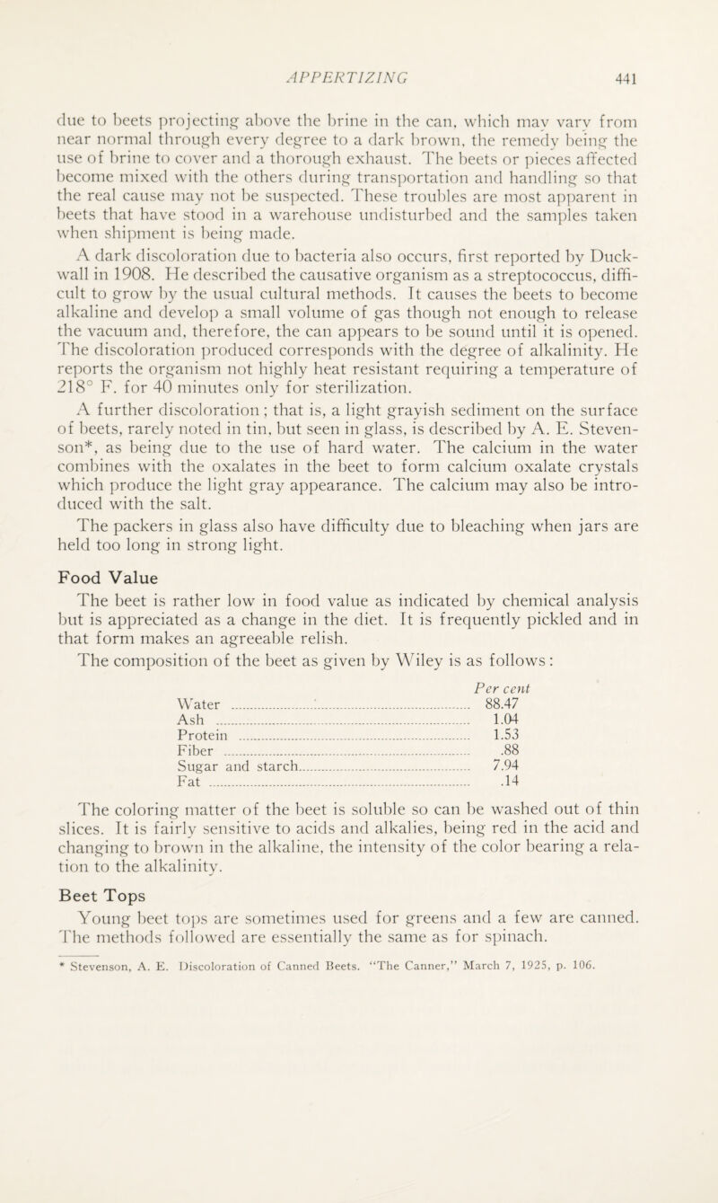 clue to beets projectinj^ above the brine in the can, which may varv from near normal throu,G:h every degree to a dark brown, the remedy being the use of brine to cover and a thorough exhaust. The beets or ])ieces affected become mixed with the others during transportation and handling so that the real cause may not be suspected. These troubles are most apjmrent in beets that have stood in a warehouse undisturbed and the samples taken when shi]Muent is being made. A dark discoloration due to bacteria also occurs, first reported by Duck- wall in 1908. He described the causative organism as a streptococcus, diffi¬ cult to grow b}^ the usual cultural methods. It causes the beets to become alkaline and develop a small volume of gas though not enough to release the vacuum and, therefore, the can appears to be sound until it is opened. The discoloration produced corres]:)onds with the degree of alkalinity. He reports the organism not highly heat resistant requiring a temperature of 218° F. for 40 minutes only for sterilization. A further discoloration; that is, a light grayish sediment on the surface of heets, rarely noted in tin, but seen in glass, is described by A. E. Steven¬ son*, as being due to the use of hard water. The calcium in the water combines with the oxalates in the beet to form calcium oxalate crystals which produce the light gray appearance. The calcium may also be intro¬ duced with the salt. The packers in glass also have difficulty due to bleaching when jars are held too long in strong light. Food Value The beet is rather low in food value as indicated by chemical analysis but is appreciated as a change in the diet. It is frequently pickled and in that form makes an agreeable relish. The composition of the beet as given by Wiley is as follows: Per cent Water .!. 88.47 Ash . 1.04 Protein . 1.53 Fiber . .88 Sugar and starch. 7.94 Fat .14 The coloring matter of the beet is soluble so can Ite washed out of thin slices. It is fairly sensitive to acids and alkalies, being red in the acid and changing to brown in the alkaline, the intensity of the color bearing a rela¬ tion to the alkalinity. Beet Tops Young beet tops are sometimes used for greens and a few are canned, ddie methods followed are essentially the same as for spinach. * Stevenson, A. E. Discoloration of Canned Beets. “The Canner,” March 7, 1925, p. 106.