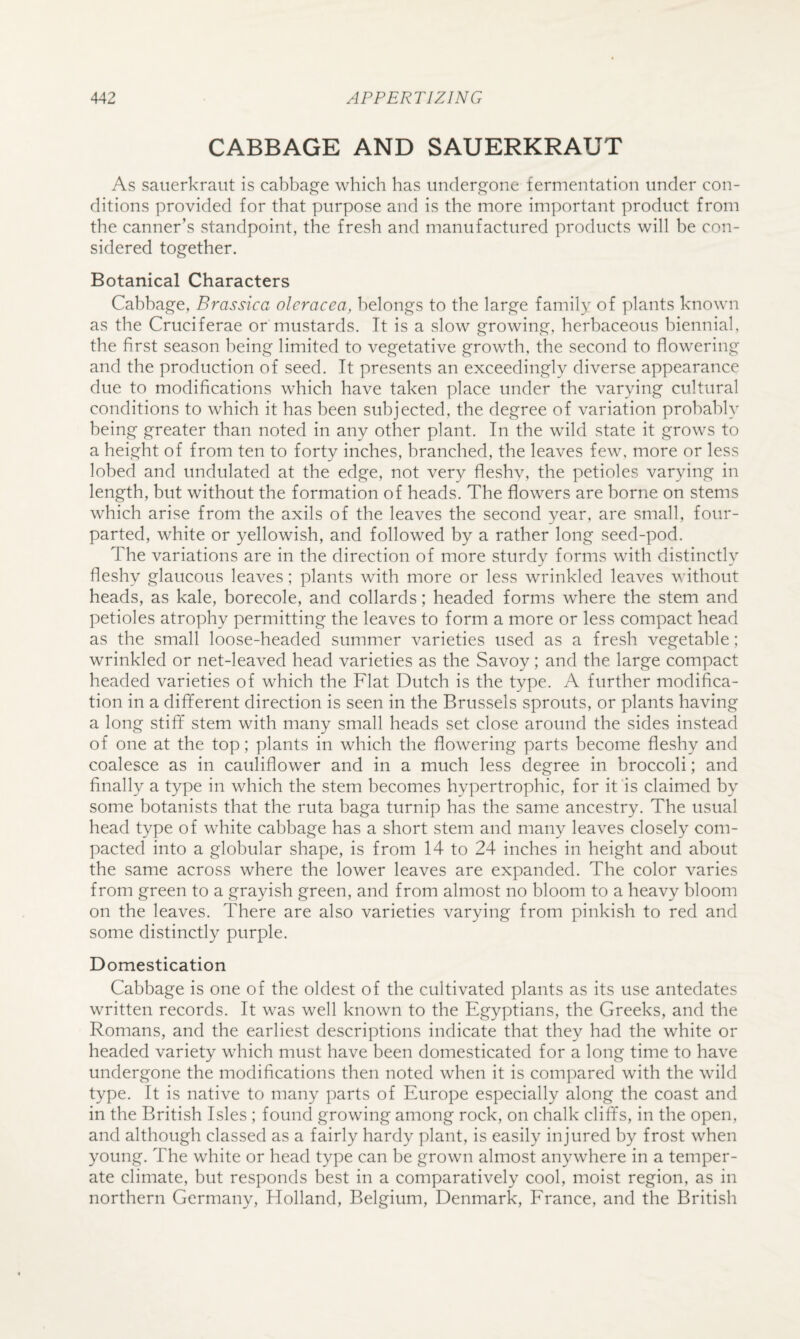 CABBAGE AND SAUERKRAUT As sauerkraut is cabbage which has undergone fermentation under con¬ ditions provided for that purpose and is the more important product from the canner’s standpoint, the fresh and manufactured products will be con¬ sidered together. Botanical Characters Cabbage, Brassica olcracea, belongs to the large family of plants known as the Cruciferae or mustards. It is a slow growing, herbaceous biennial, the first season being limited to vegetative growth, the second to flowering and the production of seed. It presents an exceedingly diverse appearance due to modifications which have taken place under the varying cultural conditions to which it has been subjected, the degree of variation probably being greater than noted in any other plant. In the wild state it grows to a height of from ten to forty inches, branched, the leaves few, more or less lobed and undulated at the edge, not very fleshv, the petioles varying in length, but without the formation of heads. The flowers are borne on stems which arise from the axils of the leaves the second year, are small, four- parted, white or yellowish, and followed by a rather long seed-pod. The variations are in the direction of more sturdy forms with distinctly fleshy glaucous leaves; plants with more or less wrinkled leaves without heads, as kale, borecole, and collards; headed forms where the stem and petioles atrophy permitting the leaves to form a more or less compact head as the small loose-headed summer varieties used as a fresh vegetable; wrinkled or net-leaved head varieties as the Savoy; and the large compact headed varieties of which the Flat Dutch is the type. A further modifica¬ tion in a different direction is seen in the Brussels sprouts, or plants having a long stiff stem with many small heads set close around the sides instead of one at the top; plants in which the flowering parts become fleshy and coalesce as in cauliflower and in a much less degree in broccoli; and finally a type in which the stem becomes hypertrophic, for it'is claimed by some botanists that the ruta baga turnip has the same ancestry. The usual head type of white cabbage has a short stem and many leaves closely com¬ pacted into a globular shape, is from 14 to 24 inches in height and about the same across where the lower leaves are expanded. The color varies from green to a grayish green, and from almost no bloom to a heavy bloom on the leaves. There are also varieties varying from pinkish to red and some distinctly purple. Domestication Cabbage is one of the oldest of the cultivated plants as its use antedates written records. It was well known to the Egyptians, the Greeks, and the Romans, and the earliest descriptions indicate that they had the white or headed variety which must have been domesticated for a long time to have undergone the modifications then noted when it is compared with the wild type. It is native to many parts of Europe especially along the coast and in the British Isles ; found growing among rock, on chalk cliffs, in the open, and although classed as a fairly hardy plant, is easily injured by frost when young. The white or head type can be grown almost anywhere in a temper¬ ate climate, but responds best in a comparatively cool, moist region, as in northern Germany, Holland, Belgium, Denmark, Erance, and the British