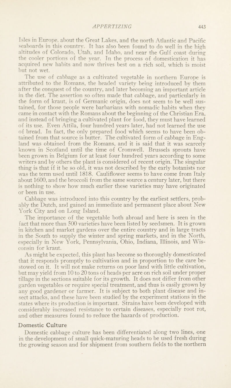 Isles in Europe, about the Great Lakes, and the north Atlantic and Pacific seaboards in this country. It has also been found to do well in the h\^h altitudes of Colorado. Utah, and Idaho, and near the Gulf coast during the cooler portions of the year. In the process of domestication it has acrpiired new habits and now thrives best on a rich soil, which is moist but not wet. The use of cabbaj^e as a cultivated ve.s^etable in northern Europe is attributed to the Romans, the headed variety beino^ introduced by them after the conquest of the country, and later becominj^ an important article in the diet. The assertion so often made that cabbaj^e, and particularly in the form of kraut, is of Germanic origin, does not seem to be well sus¬ tained, for those people were barbarians with nomadic habits when they came in contact with the Romans about the beginning of the Christian Era, and instead of bringing a cultivated plant for food, they must have learned of its use. Even Attila, four hundred years later, had not learned the use of bread. In fact, the only prepared food which seems to have been ob¬ tained from that source is butter. The cultivated form of cabbage in Eng¬ land was obtained from the Romans, and it is said that it was scarcely known in Scotland until the time of Cromwell. Brussels sprouts have been grown in Belgium for at least four hundred years according to some writers and by others the plant is considered of recent origin. The singular thing is that if it be so old, it was not described by the early botanists nor was the term used until 1818. Cauliflower seems to have come from Italy about 1600, and the broccoli from the same source a century later, but there is nothing to show how much earlier these varieties may have originated or been in use. Cabbage was introduced into this country by the earliest settlers, prob¬ ably the Dutch, and gained an immediate and permanent place about New York City and on Long Island. The importance of the vegetable both abroad and here is seen in the fact that more than 500 varieties have been listed by seedsmen. It is grown in kitchen and market gardens over the entire country and in large tracts in the South to supply the winter and spring markets, and in the North, especially in New York, Pennsylvania, Ohio, Indiana, Illinois, and Wis¬ consin for kraut. As might be expected, this plant has become so thoroughly domesticated that it responds promptly to cultivation and in proportion to the care be¬ stowed on it. It will not make returns on poor land with little cultivation, but may yield from 10 to 20 tons of heads per acre on rich soil under proper tillage in the sections suitable for its growth. It does not differ from other garden vegetables or require special treatment, and thus is easily grown by any good gardener or farmer. It is subject to both plant disease and in¬ sect attacks, and these have been studied by the experiment stations in the states where its production is important. Strains have been developed with considerably increased resistance to certain diseases, especially root rot, and other measures found to reduce the hazards of production. Domestic Culture Domestic cabljage culture has been differentiated along two lines, one in the development of small quick-maturing heads to be used fresh during the growing season and for shipment from southern fields to the northern