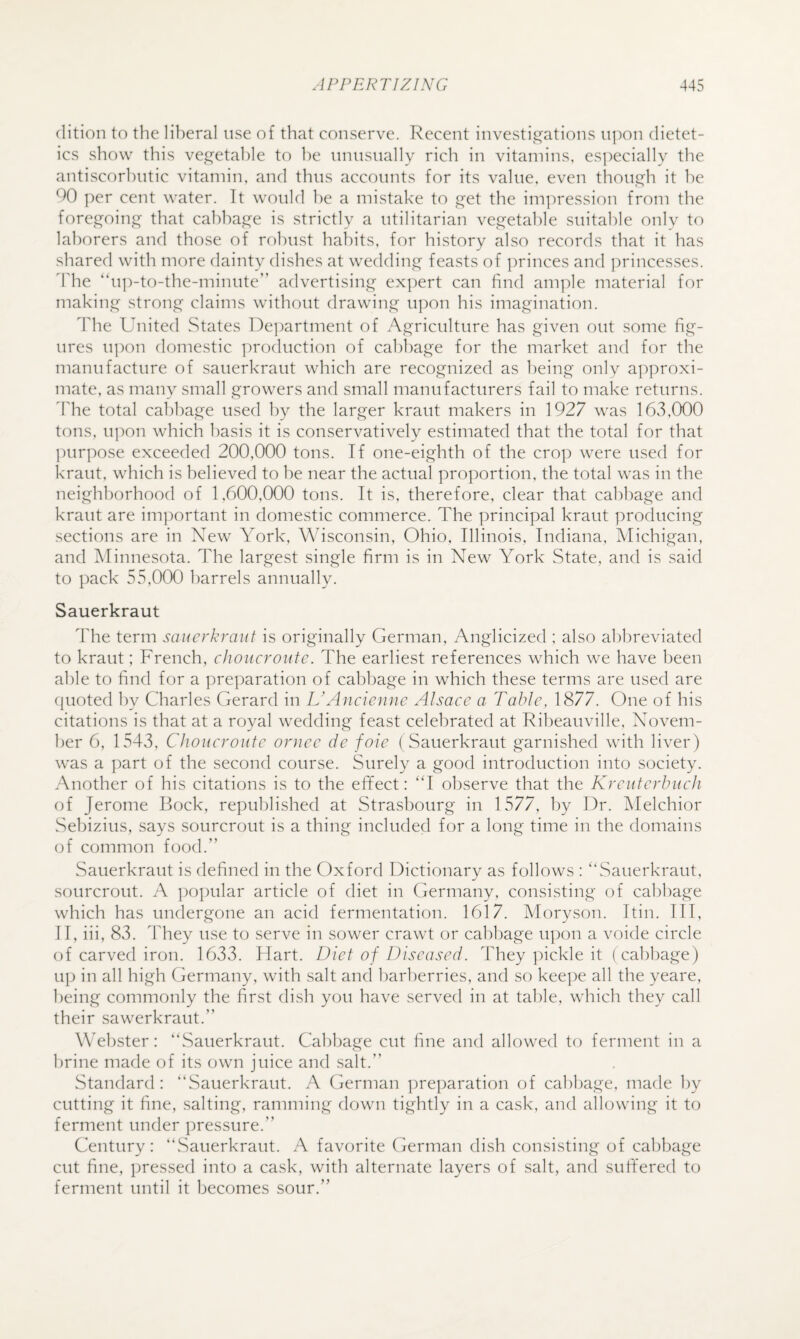 clition to the liberal use of that conserve. Recent investi^e^ations uj^on dietet¬ ics show this vei^etahle to he unusually rich in vitamins, es]:»ecially the antiscorbutic vitamin, and thus accounts for its value, even thoui^h it he 90 per cent water. It would he a mistake to et the im]:)ression from the foregoing that cahha.e^e is strictly a utilitarian ve.G^etahle suitable only to laborers and those of robust haldts, for history also records that it has shared with more dainty dishes at wedding feasts of ])rinces and ])rincesses. ddie “u])-to-the-minute” advertising exj^ert can find am])le material for making strong claims without drawing upon his imagination. The United States De]:)artment of Agriculture has given out some fig¬ ures upon domestic j^roduction of cabbage for the market and for the manufacture of sauerkraut which are recognized as being only approxi¬ mate, as many small growers and small manufacturers fail to make returns. Idle total cabbage used by the larger kraut makers in 1927 was 16v3,000 tons. u])on which basis it is conservatively estimated that the total for that purpose exceeded 200,000 tons. If one-eighth of the cro]) were used for kraut, which is believed to he near the actual proportion, the total was in the neighborhood of 1,600,000 tons. It is, therefore, clear that cabbage and kraut are important in domestic commerce. The principal kraut producing sections are in New York, Wisconsin, Ohio, Illinois, Indiana, Michigan, and Minnesota. The largest single firm is in New York State, and is said to pack 55,000 barrels annually. Sauerkraut The term sauerkraut is originally German, Anglicized ; also abbreviated to kraut; French, choucroutc. The earliest references which we have been able to find for a preparation of cabbage in which these terms are used are (pioted by Charles Gerard in VAncienne Alsace a Table, 1877. One of his citations is that at a royal wedding feast celebrated at Ribeauville, Novem¬ ber 6, 1543, Choucroutc ornee de foie ( Sauerkraut garnished with liver) was a ])art of the second course. Surely a good introduction into society. Another of his citations is to the efifect: ‘T observe that the Kreutcrbuch of Jerome Bock, republished at Strasbourg in 1577, by Dr. Melchior Sebizius, says sourcrout is a thing included for a long time in the domains of common food.” Sauerkraut is defined in the Oxford Dictionary as follows : ‘‘Sauerkraut, sourcrout. A popular article of diet in Germany, consisting of cabbage which has undergone an acid fermentation. 1617. Moryson. Itin. Ill, II, iii, 83. They use to serve in sower crawt or cabbage upon a voide circle of carved iron. 1633. Flart. Diet of Diseased. They pickle it (cabbage) up in all high Germany, with salt and barberries, and so kee])e all the yeare, being commonly the first dish you have served in at table, which they call their sawerkraut.” Webster: “Sauerkraut. Gahbage cut fine and allowed to ferment in a brine made of its own juice and salt.” Standard: “Sauerkraut. A German ])reparation of cabbage, made by cutting it fine, salting, ramming down tightly in a cask, and allowing it to ferment under pressure.” Gentury: “Sauerkraut. A favorite German dish consisting of cabbage cut fine, pressed into a cask, with alternate layers of salt, and sutfered to ferment until it becomes sour.”