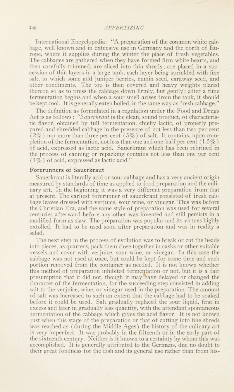 International Encyclopedia: “A preparation of the common white cab- ha^£^e, well known and in extensive use in Germany and the north of Eu¬ rope, where it supplies during the winter the place of fresh vegetables. The cabbages are gathered when they have formed firm white hearts, and then carefully trimmed, are sliced into thin shreds; are placed in a suc¬ cession of thin layers in a large tank, each layer being sprinkled with fine salt, to which some add juniper berries, cumin seed, caraway seed, and other condiments. The top is then covered and heavy weights placed thereon so as to press the cabbage down firmly, but gently; after a time fermentation begins and when a sour smell arises from the tank, it should be kept cool. It is generally eaten boiled, in the same way as fresh cabbage.” The definition as formulated in a regulation under the Food and Drugs Act is as follows : ‘'Sauerkraut is the clean, sound product, of characteris¬ tic flavor, obtained by full fermentation, chiefly lactic, of properly pre¬ pared and shredded cabbage in the presence of not less than two per cent (2%) nor more than three per cent (3%) of salt. It contains, upon com¬ pletion of the fermentation, not less than one and one-half per cent (1.5%) of acid, expressed as lactic acid. Sauerkraut which has been rebrined in the process of canning or repacking contains not less than one per cent (1 %) of acid, expressed as lactic acid.” Forerunners of Sauerkraut Sauerkraut is literally acid or sour cabbage and has a very ancient origin measured by standards of time as applied to food preparation and the culi¬ nary art. In the beginning it was a very different preparation from that at present. The earliest forerunner of sauerkraut consisted of fresh cab¬ bage leaves dressed with verjuice, sour wine, or vinegar. This was before the Christian Era, and the same style of preparation was used for several centuries afterward before any other was invented and still persists in a modified form as slaw. The preparation was popular and its virtues highly extolled. It had to be used soon after preparation and was in reality a salad. The next step in the process of evolution was to break or cut the heads into pieces, as quarters, pack them close together in casks or other suitable vessels and cover with verjuice, sour wine, or vinegar. In this case the cabbage was not used at once, but could be kept for some time and such portion removed from the container as needed. It is not known whether this method of preparation inhibited fermentation or not, but it is a fair presumption that it did not, though it may 1iave delayed or changed the character of the fermentation, for the succeeding step consisted in adding salt to the verjuice, wine, or vinegar used in the preparation. The amount of salt was increased to such an extent that the cabbage had to be soaked before it could be used. Salt gradually replaced the sour liquid, first in excess and later in gradually less quantity, with the attendant spontaneous fermentation of the cabbage which gives the acid flavor. It is not known just when this stage of the preparation or that of cutting into fine shreds was reached as (during the Middle Ages) the history of the culinary art is very imperfect. It was probably in the fifteenth or in the early part of the sixteenth century. Neither is it known to a certainty by whom this was accomplished. It is generally attributed to the Germans, due no doubt to their great fondness for the dish and its general use rather than from his-