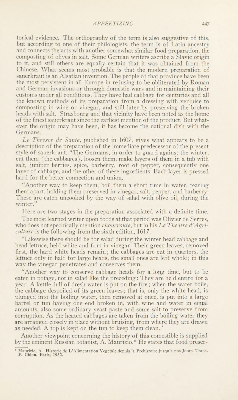 torical evidence. The ortho^c^raphy of the term is also sii.e^j^^estive of this, but accordin.q' to one of their philologists, the term is of Latin ancestry and connects the arts with another somewhat similar food preparation, the composting of olives in salt. Some German writers ascribe a Slavic origin to it, and still others are equally certain that it was obtained from the Chinese. What seems most probable is that the modern preparation of sauerkraut is an Alsatian invention. The people of that province have been the most persistent in all Europe in refusing to be obliterated by Roman and German invasions or through domestic wars and in maintaining their customs under all conditions. They have had cabbage for centuries and all the known methods of its preparation from a dressing with verjuice to composting in wine or vinegar, and still later by preserving the broken heads with salt. Strasbourg and that vicinity have been noted as the home of the finest sauerkraut since the earliest mention of the product. But what¬ ever the origin may have been, it has become the national dish with the Germans. Le Thrcsor de Sante, published in 1607, gives what appears to be a description of the preparation of the immediate predecessor of the present style of sauerkraut. “The Germans, in order to guard against the winter, cut them (the cabbages), loosen them, make layers of them in a tub with salt, juniper berries, spice, barberry, root of pepper, consequently one layer of cabbage, and the other of these ingredients. Each layer is pressed hard for the better connection and union. “Another way to keep them, boil them a short time in water, tearing them apart, holding them preserved in vinegar, salt, pepper, and barberry. These are eaten uncooked by the way of salad with olive oil, during the winter.” Here are two stages in the preparation associated with a definite time. The most learned writer upon foods at that period was Olivier de Serres, who does not specifically mention choiicronte, but in his Le Theatre d'Agri¬ culture is the following from the sixth edition, 1617. “Likewise there should be for salad during the winter head cabbage and head lettuce, held white and firm in vinegar. Their green leaves, removed first, the hard white heads remain; the cabbages are cut in quarters, the lettuce only in half for large heads, the small ones are left whole; in this way the vinegar penetrates and conserves them. “Another way to conserve cabbage heads for a long time, but to be eaten in potage, not in salad like the preceding: They are held entire for a year. A kettle full of fresh water is put on the fire; when the water boils, the cabbage despoiled of its green leaves; that is, only the white head, is plunged into the boiling water, then removed at once, is put into a large barrel or tun having one end broken in, with wine and water in equal amounts, also some ordinary yeast paste and some salt to preserve from corruption. As the heated cabbages are taken from the boiling water they are arranged closely in place without bruising, from where they are drawn as needed. A top is kept on the tun to keep them clean.” Another viewpoint concerning the history of this comestible is supplied by the eminent Russian botanist, A. Maurizio.* He states that food preser- * Maurizio, A. Historic de L’Alimentation Vegetale depuis la Prehistoire jusqu’a nos Jours. Trans. F. Gidon. Paris, 1932.