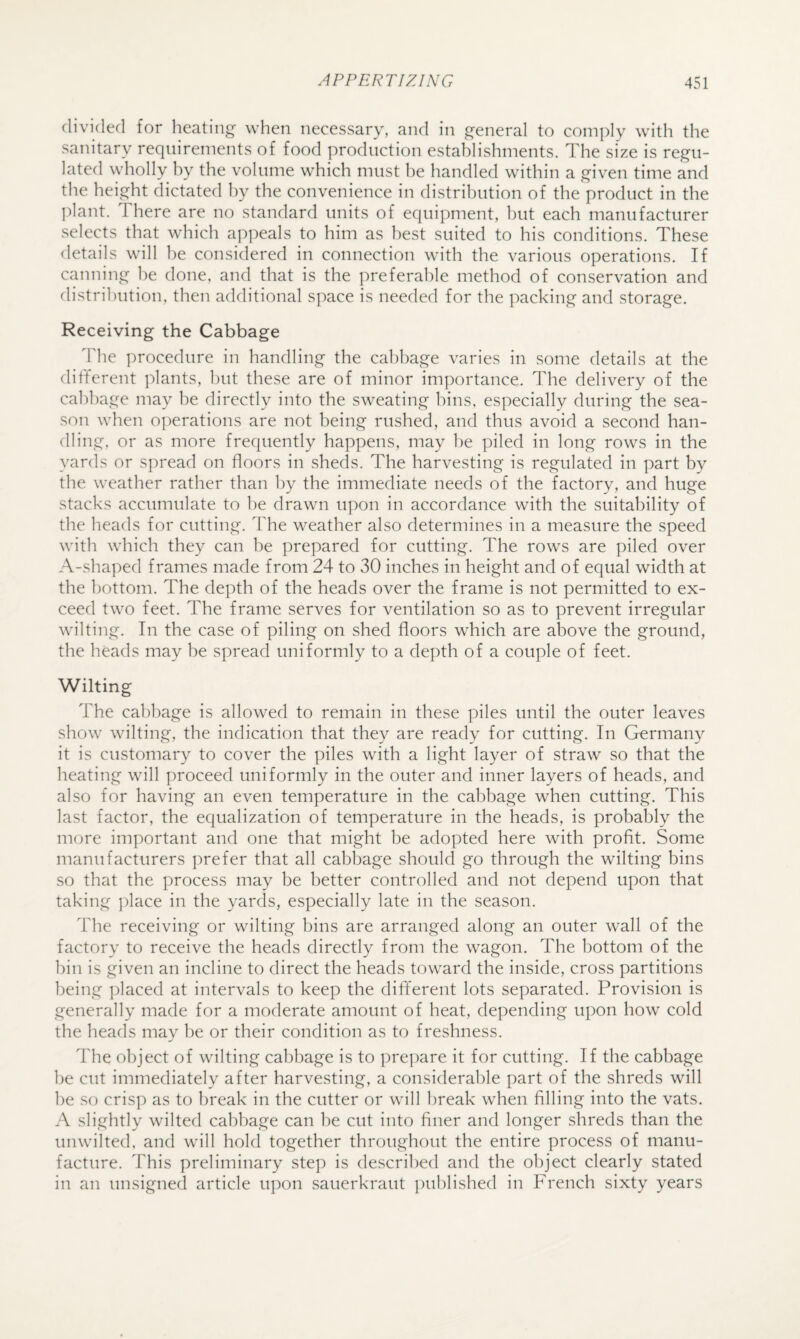 divided for heating when necessary, and in general to comply with the sanitary requirements of food production establishments. The size is regu¬ lated wholly hy the volume which must be handled within a given time and the height dictated hy the convenience in distribution of the product in the jdant. There are no standard units of equipment, but each manufacturer selects that which ap])eals to him as l)est suited to his conditions. These details will he considered in connection with the various operations. If canning he done, and that is the preferable method of conservation and distribution, then additional space is needed for the packing and storage. Receiving the Cabbage The procedure in handling the cabbage varies in some details at the different plants, but these are of minor importance. The delivery of the cabbage may be directly into the sweating bins, especially during the sea¬ son when operations are not being rushed, and thus avoid a second han¬ dling, or as more frequently happens, may he piled in long rows in the yards or spread on floors in sheds. The harvesting is regulated in part by the weather rather than hy the immediate needs of the factory, and huge stacks accumulate to he drawn upon in accordance with the suitability of the heads for cutting. The weather also determines in a measure the speed with which they can be prepared for cutting. The rows are piled over A-shaped frames made from 24 to 30 inches in height and of equal width at the bottom. The depth of the heads over the frame is not permitted to ex¬ ceed two feet. The frame serves for ventilation so as to prevent irregular wilting. In the case of piling on shed floors which are above the ground, the heads may be spread uniformly to a depth of a couple of feet. Wilting The cabbage is allowed to remain in these piles until the outer leaves show wilting, the indication that they are ready for cutting. In Germany it is customary to cover the piles with a light layer of straw so that the heating will proceed uniformly in the outer and inner layers of heads, and also for having an even temperature in the cabbage when cutting. This last factor, the equalization of temperature in the heads, is probably the more important and one that might be adopted here with profit. Some manufacturers prefer that all cabbage should go through the wilting bins so that the process may be better controlled and not depend upon that taking ])lace in the yards, especially late in the season. The receiving or wilting bins are arranged along an outer wall of the factory to receive the heads directly from the wagon. The bottom of the bin is given an incline to direct the heads toward the inside, cross partitions being placed at intervals to keep the different lots separated. Provision is generally made for a moderate amount of heat, depending upon how cold the heads may be or their condition as to freshness. The object of wilting cabbage is to prepare it for cutting. If the cabbage be cut immediately after harvesting, a considerable part of the shreds will be so crisp as to break in the cutter or will break when filling into the vats. A slightly wilted cabbage can be cut into finer and longer shreds than the unwilted, and will hold together throughout the entire process of manu¬ facture. This preliminary step is described and the object clearly stated in an unsigned article upon sauerkraut published in French sixty years