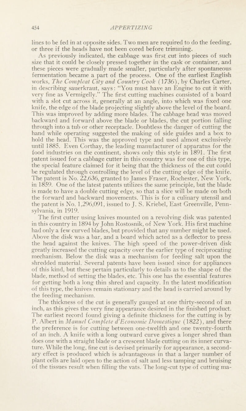 lines to be fed in at o|)])osite sides. Two men are required to do the feeding, or three if the heads have not been cored before trimming. As previously indicated, the cabbage was first cut into pieces of such size that it could be closely pressed together in the cask or container, and these pieces were gradually made smaller, particularly after spontaneous fermentation became a part of the process. One of the earliest English works. The Complcaf City and Country Cook (1736), by Charles Carter, in describing sauerkraut, says: “You must have an Engine to cut it with very fine as Vermigelly.” The first cutting machines consisted of a board with a slot cut across it, generally at an angle, into which was fixed one knife, the edge of the blade projecting slightly above the level of the board. This was improved by adding more blades. The cabbage head was moved backward and forward above the blade or blades, the cut portion falling through into a tub or other receptacle. Doubtless the danger of cutting the hand while operating suggested the making of side guides and a l)ox to hold the head. This was the approved type and used almost exclusively until 1885. Even Corthay, the leading manufacturer of apparatus for the food industries on the continent, shows only this style in 1891. The first patent issued for a cabbage cutter in this country was for one of this type, the special feature claimed for it being that the thickness of the cut could be regulated through controlling the level of the cutting edge of the knife. The patent is No. 22,636, granted to James Fraser, Rochester, New York, in 1859. One of the latest patents utilizes the same principle, but the blade is made to have a double cutting edge, so that a slice will be made on both the forward and backward movements. This is for a culinary utensil and the patent is No. 1,296,091, issued to J. S. Kriebel, East Greenville, Penn¬ sylvania, in 1919. The first cutter using knives mounted on a revolving disk was patented in this country in 1894 l)y John Rostosnik, of New York. His first machine had only a few curved l)lades, but provided that any number might be used. Above the disk was a bar, and a board which acted as a deflector to press the head against the knives. The high speed of the power-driven disk greatly increased the cutting capacity over the earlier type of reciprocating mechanism. Below the disk was a mechanism for feeding salt upon the shredded material. Several patents have been issued since for appliances of this kind, but these pertain particularly to details as to the shape of the blade, method of setting the blades, etc. This one has the essential features for getting l)oth a long thin shred and capacity. In the latest modification of this type, the knives remain stationary and the head is carried around hy the feeding mechanism. The thickness of the cut is generally gauged at one thirty-second of an inch, as this gives the very fine appearance desired in the finished product. The earliest record found giving a definite thickness for the cutting is by P. Albert in Manuel Complete d’Econoniie Doinestique (1822), and there the preference is for cutting between one-twelfth and one twenty-fourth of an inch. A knife with a long outward curve gives a longer shred than does one with a straight blade or a crescent blade cutting on its inner curva¬ ture. While the long, fine cut is devised ])rimarily for appearance, a second¬ ary effect is produced which is advantageous in that a larger number of plant cells are laid open to the action of salt and less tam]Mng and hruising of the tissues result when filling the vats. The long-cut ty])e of cutting ma-